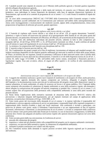 [3] I predetti accordi sono stipulati di concerto con il Ministro delle politiche agricole e forestali qualora riguardino
attività collegate alla produzione agricola.
[4] Con decreto del Ministro dell’ambiente e della tutela del territorio, di concerto con il Ministro delle attività
produttive, sono individuate le risorse finanziarie da destinarsi, sulla base di apposite disposizioni legislative di
finanziamento, agli accordi ed ai contratti di programma di cui ai commi 1 e 2 e sono fissate le modalità di stipula dei
medesimi.
[5] Ai sensi della comunicazione 2002/412 del 17/07/2002 della Commissione delle Comunità europee è inoltre
possibile concludere accordi ambientali che la Commissione può utilizzare nell’ambito della autoregolamentazione,
intesa come incoraggiamento o riconoscimento dei medesimi accordi, oppure della coregolamentazione, intesa come
proposizione al legislatore di utilizzare gli accordi, quando opportuno.

                                                            Art. 207
                                     Autorità di vigilanza sulle risorse idriche e sui rifiuti
[1] L’Autorità di vigilanza sulle risorse idriche e sui rifiuti di cui all’art. 159, di seguito denominata "Autorità",
garantisce e vigila in merito all’osservanza dei principi ed al perseguimento delle finalità di cui alla parte quarta del
presente decreto, con particolare riferimento all’efficienza, all’efficacia, all’economicità ed alla trasparenza del servizio.
[2] L’Autorità, oltre alle attribuzioni individuate dal presente articolo, subentra in tutte le altre competenze già
assegnate dall’art. 26 del D.Lgs. 05/02/1997, n. 22, all’Osservatorio nazionale sui rifiuti, il quale continua ad operare
sino all’entrata in vigore del regolamento di cui al comma 4 dell’art. 159 del presente decreto.
[3] La struttura e la composizione dell’Autorità sono disciplinate dall’art. 159.
[4] L’autorità svolge le funzioni previste dall’art. 160.
[5] Per l’espletamento dei propri compiti ed al fine di migliorare, incrementare ed adeguare agli standard europei, alle
migliori tecnologie disponibili ed alle migliori pratiche ambientali gli interventi in materia di tutela delle acque interne,
di rifiuti e di bonifica dei siti inquinati, nonché di aumentare l’efficienza di detti interventi anche sotto il profilo della
capacità di utilizzare le risorse derivanti da cofinanziamenti, l’Autorità si avvale della Segreteria tecnica di cui all’art. 1,
comma 42, della Legge 15/12/2004, n. 308, nell’ambito delle risorse umane, strumentali e finanziarie previste a
legislazione vigente. Essa può avvalersi, altresì, di organi ed uffici ispettivi e di verifica di altre amministrazioni
pubbliche.

                                                         Capo IV
                                                 Autorizzazioni e iscrizioni

                                                          Art. 208
                     Autorizzazione unica per i nuovi impianti di smaltimento e di recupero dei rifiuti
[1] I soggetti che intendono realizzare e gestire nuovi impianti di smaltimento o di recupero di rifiuti, anche pericolosi,
devono presentare apposita domanda alla regione competente per territorio, allegando il progetto definitivo
dell’impianto e la documentazione tecnica prevista per la realizzazione del progetto stesso dalle disposizioni vigenti in
materia urbanistica, di tutela ambientale, di salute di sicurezza sul lavoro e di igiene pubblica. Ove l’impianto debba
essere sottoposto alla procedura di valutazione di impatto ambientale ai sensi della normativa vigente, alla domanda è
altresì allegata la comunicazione del progetto all’autorità competente ai predetti fini; i termini di cui ai commi 3 e 8
restano sospesi fino all’acquisizione della pronuncia sulla compatibilità ambientale ai sensi della parte seconda del
presente decreto.
[2] Resta ferma l’applicazione della normativa nazionale di attuazione della direttiva 96/61/CE relativa alla
prevenzione e riduzione integrate dell’inquinamento, per gli impianti rientranti nel campo di applicazione della
medesima, con particolare riferimento al D.Lgs. 18/02/2005, n. 59.
[3] Entro trenta giorni dal ricevimento della domanda di cui al comma 1, la regione individua il responsabile del
procedimento e convoca apposita conferenza di servizi cui partecipano i responsabili degli uffici regionali competenti e i
rappresentanti delle Autorità d’ambito e degli enti locali interessati. Alla conferenza è invitato a partecipare, con
preavviso di almeno venti giorni, anche il richiedente l’autorizzazione o un suo rappresentante al fine di acquisire
documenti, informazioni e chiarimenti. La documentazione di cui al comma 1 è inviata ai componenti della conferenza
di servizi almeno venti giorni prima della data fissata per la riunione; in caso di decisione a maggioranza, la delibera di
adozione deve fornire una adeguata ed analitica motivazione rispetto alle opinioni dissenzienti espresse nel corso della
conferenza.
[4] Entro novanta giorni dalla sua convocazione, la Conferenza di servizi:
a) procede alla valutazione dei progetti;
b) acquisisce e valuta tutti gli elementi relativi alla compatibilità del progetto con le esigenze ambientali e territoriali;
c) acquisisce, ove previsto dalla normativa vigente, la valutazione di compatibilità ambientale;
d) trasmette le proprie conclusioni con i relativi atti alla regione.
[5] Per l’istruttoria tecnica della domanda le regioni possono avvalersi delle Agenzie regionali per la protezione
dell’ambiente.

                                                             104                       ((c) Datatronics Sistemi S.n.c. - Brescia
 