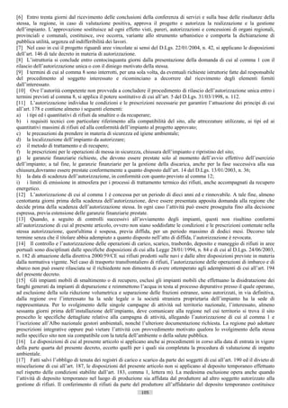 [6] Entro trenta giorni dal ricevimento delle conclusioni della conferenza di servizi e sulla base delle risultanze della
stessa, la regione, in caso di valutazione positiva, approva il progetto e autorizza la realizzazione e la gestione
dell’impianto. L’approvazione sostituisce ad ogni effetto visti, pareri, autorizzazioni e concessioni di organi regionali,
provinciali e comunali, costituisce, ove occorra, variante allo strumento urbanistico e comporta la dichiarazione di
pubblica utilità, urgenza ed indifferibilità dei lavori.
[7] Nel caso in cui il progetto riguardi aree vincolate ai sensi del D.Lgs. 22/01/2004, n. 42, si applicano le disposizioni
dell’art. 146 di tale decreto in materia di autorizzazione.
[8] L’istruttoria si conclude entro centocinquanta giorni dalla presentazione della domanda di cui al comma 1 con il
rilascio dell’autorizzazione unica o con il diniego motivato della stessa.
[9] I termini di cui al comma 8 sono interrotti, per una sola volta, da eventuali richieste istruttorie fatte dal responsabile
del procedimento al soggetto interessato e ricominciano a decorrere dal ricevimento degli elementi forniti
dall’interessato.
[10] Ove l’autorità competente non provveda a concludere il procedimento di rilascio dell’autorizzazione unica entro i
termini previsti al comma 8, si applica il potere sostitutivo di cui all’art. 5 del D.Lgs. 31/03/1998, n. 112.
[11] L’autorizzazione individua le condizioni e le prescrizioni necessarie per garantire l’attuazione dei principi di cui
all’art. 178 e contiene almeno i seguenti elementi:
a) i tipi ed i quantitativi di rifiuti da smaltire o da recuperare;
b) i requisiti tecnici con particolare riferimento alla compatibilità del sito, alle attrezzature utilizzate, ai tipi ed ai
quantitativi massimi di rifiuti ed alla conformità dell’impianto al progetto approvato;
c) le precauzioni da prendere in materia di sicurezza ed igiene ambientale;
d) la localizzazione dell’impianto da autorizzare;
e) il metodo di trattamento e di recupero;
f) le prescrizioni per le operazioni di messa in sicurezza, chiusura dell’impianto e ripristino del sito;
g) le garanzie finanziarie richieste, che devono essere prestate solo al momento dell’avvio effettivo dell’esercizio
dell’impianto; a tal fine, le garanzie finanziarie per la gestione della discarica, anche per la fase successiva alla sua
chiusura,dovranno essere prestate conformemente a quanto disposto dall’art. 14 del D.Lgs. 13/01/2003, n. 36;
h) la data di scadenza dell’autorizzazione, in conformità con quanto previsto al comma 12;
i) i limiti di emissione in atmosfera per i processi di trattamento termico dei rifiuti, anche accompagnati da recupero
energetico.
[12] L’autorizzazione di cui al comma 1 è concessa per un periodo di dieci anni ed e rinnovabile. A tale fine, almeno
centottanta giorni prima della scadenza dell’autorizzazione, deve essere presentata apposita domanda alla regione che
decide prima della scadenza dell’autorizzazione stessa. In ogni caso l’attività può essere proseguita fino alla decisione
espressa, previa estensione delle garanzie finanziarie prestate.
[13] Quando, a seguito di controlli successivi all’avviamento degli impianti, questi non risultino conformi
all’autorizzazione di cui al presente articolo, ovvero non siano soddisfatte le condizioni e le prescrizioni contenute nella
stessa autorizzazione, quest'ultima è sospesa, previa diffida, per un periodo massimo di dodici mesi. Decorso tale
termine senza che il titolare abbia adempiuto a quanto disposto nell’atto di diffida, l’autorizzazione è revocata.
[14] Il controllo e l’autorizzazione delle operazioni di carico, scarico, trasbordo, deposito e maneggio di rifiuti in aree
portuali sono disciplinati dalle specifiche disposizioni di cui alla Legge 28/01/1994, n. 84 e di cui al D.Lgs. 24/06/2003,
n. 182 di attuazione della direttiva 2000/59/CE sui rifiuti prodotti sulle navi e dalle altre disposizioni previste in materia
dalla normativa vigente. Nel caso di trasporto transfrontaliero di rifiuti, l’autorizzazione delle operazioni di imbarco e di
sbarco non può essere rilasciata se il richiedente non dimostra di avere ottemperato agli adempimenti di cui all’art. 194
del presente decreto.
[15] Gli impianti mobili di smaltimento o di recupero, esclusi gli impianti mobili che effettuano la disidratazione dei
fanghi generati da impianti di depurazione e reimmettono l’acqua in testa al processo depurativo presso il quale operano,
ad esclusione della sola riduzione volumetrica e separazione delle frazioni estranee, sono autorizzati, in via definitiva,
dalla regione ove l’interessato ha la sede legale o la società straniera proprietaria dell’impianto ha la sede di
rappresentanza. Per lo svolgimento delle singole campagne di attività sul territorio nazionale, l’interessato, almeno
sessanta giorni prima dell’installazione dell’impianto, deve comunicare alla regione nel cui territorio si trova il sito
prescelto le specifiche dettagliate relative alla campagna di attività, allegando l’autorizzazione di cui al comma 1 e
l’iscrizione all’Albo nazionale gestori ambientali, nonché l’ulteriore documentazione richiesta. La regione può adottare
prescrizioni integrative oppure può vietare l’attività con provvedimento motivato qualora lo svolgimento della stessa
nello specifico sito non sia compatibile con la tutela dell’ambiente o della salute pubblica.
[16] Le disposizioni di cui al presente articolo si applicano anche ai procedimenti in corso alla data di entrata in vigore
della parte quarta del presente decreto, eccetto quelli per i quali sia completata la procedura di valutazione di impatto
ambientale.
[17] Fatti salvi l’obbligo di tenuta dei registri di carico e scarico da parte dei soggetti di cui all’art. 190 ed il divieto di
miscelazione di cui all’art. 187, le disposizioni del presente articolo non si applicano al deposito temporaneo effettuato
nel rispetto delle condizioni stabilite dall’art. 183, comma 1, lettera m). La medesima esclusione opera anche quando
l’attività di deposito temporaneo nel luogo di produzione sia affidata dal produttore ad altro soggetto autorizzato alla
gestione di rifiuti. Il conferimento di rifiuti da parte del produttore all’affidatario del deposito temporaneo costituisce
                                                             105                       ((c) Datatronics Sistemi S.n.c. - Brescia
 