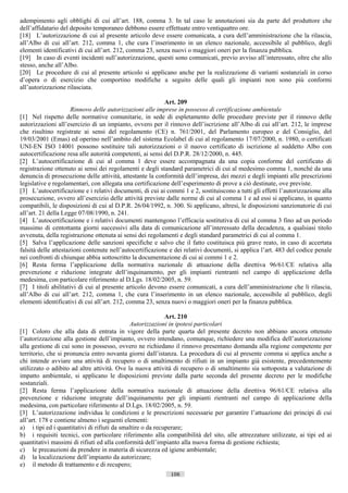 adempimento agli obblighi di cui all’art. 188, comma 3. In tal caso le annotazioni sia da parte del produttore che
dell’affidatario del deposito temporaneo debbono essere effettuate entro ventiquattro ore.
[18] L’autorizzazione di cui al presente articolo deve essere comunicata, a cura dell’amministrazione che la rilascia,
all’Albo di cui all’art. 212, comma 1, che cura l’inserimento in un elenco nazionale, accessibile al pubblico, degli
elementi identificativi di cui all’art. 212, comma 23, senza nuovi o maggiori oneri per la finanza pubblica.
[19] In caso di eventi incidenti sull’autorizzazione, questi sono comunicati, previo avviso all’interessato, oltre che allo
stesso, anche all’Albo.
[20] Le procedure di cui al presente articolo si applicano anche per la realizzazione di varianti sostanziali in corso
d’opera o di esercizio che comportino modifiche a seguito delle quali gli impianti non sono più conformi
all’autorizzazione rilasciata.

                                                           Art. 209
                      Rinnovo delle autorizzazioni alle imprese in possesso di certificazione ambientale
[1] Nel rispetto delle normative comunitarie, in sede di espletamento delle procedure previste per il rinnovo delle
autorizzazioni all’esercizio di un impianto, ovvero per il rinnovo dell’iscrizione all’Albo di cui all’art. 212, le imprese
che risultino registrate ai sensi del regolamento (CE) n. 761/2001, del Parlamento europeo e del Consiglio, del
19/03/2001 (Emas) ed operino nell’ambito del sistema Ecolabel di cui al regolamento 17/07/2000, n. 1980, o certificati
UNI-EN ISO 14001 possono sostituire tali autorizzazioni o il nuovo certificato di iscrizione al suddetto Albo con
autocertificazione resa alle autorità competenti, ai sensi del D.P.R. 28/12/2000, n. 445.
[2] L’autocertificazione di cui al comma 1 deve essere accompagnata da una copia conforme del certificato di
registrazione ottenuto ai sensi dei regolamenti e degli standard parametrici di cui al medesimo comma 1, nonché da una
denuncia di prosecuzione delle attività, attestante la conformità dell’impresa, dei mezzi e degli impianti alle prescrizioni
legislative e regolamentari, con allegata una certificazione dell’esperimento di prove a ciò destinate, ove previste.
[3] L’autocertificazione e i relativi documenti, di cui ai commi 1 e 2, sostituiscono a tutti gli effetti l’autorizzazione alla
prosecuzione, ovvero all’esercizio delle attività previste dalle norme di cui al comma 1 e ad essi si applicano, in quanto
compatibili, le disposizioni di cui al D.P.R. 26/04/1992, n. 300. Si applicano, altresì, le disposizioni sanzionatorie di cui
all’art. 21 della Legge 07/08/1990, n. 241.
[4] L’autocertificazione e i relativi documenti mantengono l’efficacia sostitutiva di cui al comma 3 fino ad un periodo
massimo di centottanta giorni successivi alla data di comunicazione all’interessato della decadenza, a qualsiasi titolo
avvenuta, della registrazione ottenuta ai sensi dei regolamenti e degli standard parametrici di cui al comma 1.
[5] Salva l’applicazione delle sanzioni specifiche e salvo che il fatto costituisca più grave reato, in caso di accertata
falsità delle attestazioni contenute nell’autocertificazione e dei relativi documenti, si applica l’art. 483 del codice penale
nei confronti di chiunque abbia sottoscritto la documentazione di cui ai commi 1 e 2.
[6] Resta ferma l’applicazione della normativa nazionale di attuazione della direttiva 96/61/CE relativa alla
prevenzione e riduzione integrate dell’inquinamento, per gli impianti rientranti nel campo di applicazione della
medesima, con particolare riferimento al D.Lgs. 18/02/2005, n. 59.
[7] I titoli abilitativi di cui al presente articolo devono essere comunicati, a cura dell’amministrazione che li rilascia,
all’Albo di cui all’art. 212, comma 1, che cura l’inserimento in un elenco nazionale, accessibile al pubblico, degli
elementi identificativi di cui all’art. 212, comma 23, senza nuovi o maggiori oneri per la finanza pubblica.

                                                            Art. 210
                                             Autorizzazioni in ipotesi particolari
[1] Coloro che alla data di entrata in vigore della parte quarta del presente decreto non abbiano ancora ottenuto
l’autorizzazione alla gestione dell’impianto, ovvero intendano, comunque, richiedere una modifica dell’autorizzazione
alla gestione di cui sono in possesso, ovvero ne richiedano il rinnovo presentano domanda alla regione competente per
territorio, che si pronuncia entro novanta giorni dall’istanza. La procedura di cui al presente comma si applica anche a
chi intende avviare una attività di recupero o di smaltimento di rifiuti in un impianto già esistente, precedentemente
utilizzato o adibito ad altre attività. Ove la nuova attività di recupero o di smaltimento sia sottoposta a valutazione di
impatto ambientale, si applicano le disposizioni previste dalla parte seconda del presente decreto per le modifiche
sostanziali.
[2] Resta ferma l’applicazione della normativa nazionale di attuazione della direttiva 96/61/CE relativa alla
prevenzione e riduzione integrate dell’inquinamento per gli impianti rientranti nel campo di applicazione della
medesima, con particolare riferimento al D.Lgs. 18/02/2005, n. 59.
[3] L’autorizzazione individua le condizioni e le prescrizioni necessarie per garantire l’attuazione dei principi di cui
all’art. 178 e contiene almeno i seguenti elementi:
a) i tipi ed i quantitativi di rifiuti da smaltire o da recuperare;
b) i requisiti tecnici, con particolare riferimento alla compatibilità del sito, alle attrezzature utilizzate, ai tipi ed ai
quantitativi massimi di rifiuti ed alla conformità dell’impianto alla nuova forma di gestione richiesta;
c) le precauzioni da prendere in materia di sicurezza ed igiene ambientale;
d) la localizzazione dell’impianto da autorizzare;
e) il metodo di trattamento e di recupero;
                                                             106                      ((c) Datatronics Sistemi S.n.c. - Brescia
 