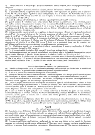 f) i limiti di emissione in atmosfera per i processi di trattamento termico dei rifiuti, anche accompagnati da recupero
energetico;
g) le prescrizioni per le operazioni di messa in sicurezza, chiusura dell’impianto e ripristino del sito;
h) le garanzie finanziarie, ove previste dalla normativa vigente, o altre equivalenti; tali garanzie sono in ogni caso
ridotte del 50% per le imprese registrate ai sensi del regolamento (CE) n. 761/2001, del Parlamento europeo e del
Consiglio, del 19/03/2001 (Emas), e del 40% nel caso di imprese in possesso della certificazione ambientale ai sensi
della norma UNI EN ISO 14001;
i) la data di scadenza dell’autorizzazione, in conformità a quanto previsto dall’art. 208, comma 12.
[4] Quando a seguito di controlli successivi all’avviamento degli impianti, la cui costruzione è stata autorizzata, questi
non risultino conformi all’autorizzazione predetta, ovvero non siano soddisfatte le condizioni e le prescrizioni contenute
nell’autorizzazione all’esercizio delle operazioni di cui al comma 1, quest'ultima è sospesa, previa diffida, per un
periodo massimo di dodici mesi. Decorso tale temine senza che il titolare abbia adempiuto a quanto disposto nell’atto di
diffida, l’autorizzazione stessa è revocata.
[5] Le disposizioni del presente articolo non si applicano al deposito temporaneo effettuato nel rispetto delle condizioni
di cui all’art. 183, comma 1, lettera m), che è soggetto unicamente agli adempimenti relativi al registro di carico e
scarico di cui all’art. 190 ed al divieto di miscelazione di cui all’art. 187. La medesima esclusione opera anche quando
l’attività di deposito temporaneo nel luogo di produzione sia affidata dal produttore ad altro soggetto autorizzato alla
gestione di rifiuti. Il conferimento di rifiuti da parte del produttore all’affidatario del deposito temporaneo costituisce
adempimento agli obblighi di cui all’art. 188, comma 3. In tal caso le annotazioni sia da parte del produttore che
dell’affidatario del deposito temporaneo debbono essere effettuate entro ventiquattro ore.
[6] Per i rifiuti in aree portuali e per le operazioni di imbarco e sbarco in caso di trasporto transfrontaliero di rifiuti si
applica quanto previsto dall’art. 208, comma 14.
[7] Per gli impianti mobili, di cui all’art. 208, comma 15, si applicano le disposizioni ivi previste.
[8] Ove l’autorità competente non provveda a concludere il procedimento relativo al rilascio dell’autorizzazione entro i
termini previsti dal comma 1, si applica il potere sostitutivo di cui all’art. 5 del D.Lgs. 31/03/1998, n. 112.
[9] Le autorizzazioni di cui al presente articolo devono essere comunicate, a cura dell’amministrazione che li rilascia,
all’Albo di cui all’art. 212, comma 1, che cura l’inserimento in un elenco nazionale, accessibile al pubblico, degli
elementi identificativi di cui all’art. 212, comma 23, senza nuovi o maggiori oneri per la finanza pubblica.

                                                            Art. 211
                                  Autorizzazione di impianti di ricerca e di sperimentazione
[1] I termini di cui agli articoli 208 e 210 sono ridotti alla metà per l’autorizzazione alla realizzazione ed all’esercizio
di impianti di ricerca e di sperimentazione qualora siano rispettate le seguenti condizioni:
a) le attività di gestione degli impianti non comportino utile economico;
b) gli impianti abbiano una potenzialità non superiore a 5 tonnellate al giorno, salvo deroghe giustificate dall’esigenza
di effettuare prove di impianti caratterizzati da innovazioni, che devono però essere limitate alla durata di tali prove.
[2] La durata dell’autorizzazione di cui al comma 1 è di due anni, salvo proroga che può essere concessa previa verifica
annuale dei risultati raggiunti e non può comunque superare altri due anni.
[3] Qualora il progetto o la realizzazione dell’impianto non siano stati approvati e autorizzati entro il termine di cui al
comma 1, l’interessato può presentare istanza al Ministro dell’ambiente e della tutela del territorio, che si esprime nei
successivi sessanta giorni di concerto con i Ministri delle attività produttive e dell’istruzione, dell’università e della
ricerca. La garanzia finanziaria in tal caso è prestata a favore dello Stato.
[4] In caso di rischio di agenti patogeni o di sostanze sconosciute e pericolose dal punto di vista sanitario,
l’autorizzazione di cui al comma 1 è rilasciata dal Ministro dell’ambiente e della tutela del territorio, che si esprime nei
successivi sessanta giorni, di concerto con i Ministri delle attività produttive, della salute e dell’istruzione,
dell’università e della ricerca.
[5] L’autorizzazione di cui al presente articolo deve essere comunicata, a cura dell’amministrazione che la rilascia,
all’Albo di cui all’art. 212, comma 1, che cura l’inserimento in un elenco nazionale, accessibile al pubblico, degli
elementi identificativi di cui all’art. 212, comma 23, senza nuovi o maggiori oneri per la finanza pubblica.

                                                         Art. 212
                                             Albo nazionale gestori ambientali
[1] È costituito, presso il Ministero dell’ambiente e tutela del territorio, l’Albo nazionale gestori ambientali, di seguito
denominato Albo, articolato in un Comitato nazionale, con sede presso il medesimo Ministero, ed in Sezioni regionali e
provinciali, istituite presso le Camere di commercio, industria, artigianato e agricoltura dei capoluoghi di regione e delle
province autonome di Trento e di Bolzano. I componenti del Comitato nazionale e delle Sezioni regionali e provinciali
durano in carica cinque anni.
[2] Con decreto del Ministro dell’ambiente e della tutela del territorio sono istituite sezioni speciali del Comitato
nazionale per ogni singola attività soggetta ad iscrizione all’Albo, senza nuovi o maggiori oneri a carico della finanza
pubblica, e ne vengono fissati composizione e competenze. Il Comitato nazionale dell’Albo ha potere deliberante ed è

                                                             107                      ((c) Datatronics Sistemi S.n.c. - Brescia
 