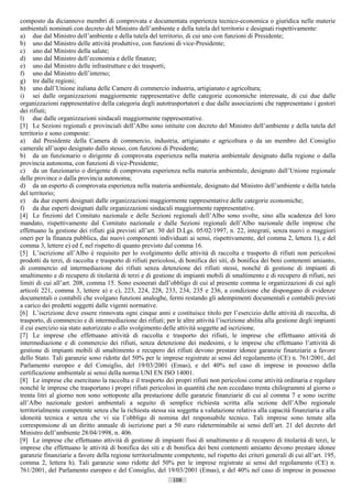 composto da diciannove membri di comprovata e documentata esperienza tecnico-economica o giuridica nelle materie
ambientali nominati con decreto del Ministro dell’ambiente e della tutela del territorio e designati rispettivamente:
a) due dal Ministro dell’ambiente e della tutela del territorio, di cui uno con funzioni di Presidente;
b) uno dal Ministro delle attività produttive, con funzioni di vice-Presidente;
c) uno dal Ministro della salute;
d) uno dal Ministro dell’economia e delle finanze;
e) uno dal Ministro delle infrastrutture e dei trasporti;
f) uno dal Ministro dell’interno;
g) tre dalle regioni;
h) uno dall’Unione italiana delle Camere di commercio industria, artigianato e agricoltura;
i) sei dalle organizzazioni maggiormente rappresentative delle categorie economiche interessate, di cui due dalle
organizzazioni rappresentative della categoria degli autotrasportatori e due dalle associazioni che rappresentano i gestori
dei rifiuti;
l) due dalle organizzazioni sindacali maggiormente rappresentative.
[3] Le Sezioni regionali e provinciali dell’Albo sono istituite con decreto del Ministro dell’ambiente e della tutela del
territorio e sono composte:
a) dal Presidente della Camera di commercio, industria, artigianato e agricoltura o da un membro del Consiglio
camerale all’uopo designato dallo stesso, con funzioni di Presidente;
b) da un funzionario o dirigente di comprovata esperienza nella materia ambientale designato dalla regione o dalla
provincia autonoma, con funzioni di vice-Presidente;
c) da un funzionario o dirigente di comprovata esperienza nella materia ambientale, designato dall’Unione regionale
delle province o dalla provincia autonoma;
d) da un esperto di comprovata esperienza nella materia ambientale, designato dal Ministro dell’ambiente e della tutela
del territorio;
e) da due esperti designati dalle organizzazioni maggiormente rappresentative delle categorie economiche;
f) da due esperti designati dalle organizzazioni sindacali maggiormente rappresentative.
[4] Le finzioni del Comitato nazionale e delle Sezioni regionali dell’Albo sono svolte, sino alla scadenza del loro
mandato, rispettivamente dal Comitato nazionale e dalle Sezioni regionali dell’Albo nazionale delle imprese che
effettuano la gestione dei rifiuti già previsti all’art. 30 del D.Lgs. 05/02/1997, n. 22, integrati, senza nuovi o maggiori
oneri per la finanza pubblica, dai nuovi componenti individuati ai sensi, rispettivamente, del comma 2, lettera 1), e del
comma 3, lettere e) ed f, nel rispetto di quanto previsto dal comma 16.
[5] L’iscrizione all’Albo è requisito per lo svolgimento delle attività di raccolta e trasporto di rifiuti non pericolosi
prodotti da terzi, di raccolta e trasporto di rifiuti pericolosi, di bonifica dei siti, di bonifica dei beni contenenti amianto,
di commercio ed intermediazione dei rifiuti senza detenzione dei rifiuti stessi, nonché di gestione di impianti di
smaltimento e di recupero di titolarità di terzi e di gestione di impianti mobili di smaltimento e di recupero di rifiuti, nei
limiti di cui all’art. 208, comma 15. Sono esonerati dall’obbligo di cui al presente comma le organizzazioni di cui agli
articoli 221, comma 3, lettere a) e c), 223, 224, 228, 233, 234, 235 e 236, a condizione che dispongano di evidenze
documentali o contabili che svolgano funzioni analoghe, fermi restando gli adempimenti documentali e contabili previsti
a carico dei predetti soggetti dalle vigenti normative.
[6] L’iscrizione deve essere rinnovata ogni cinque anni e costituisce titolo per l’esercizio delle attività di raccolta, di
trasporto, di commercio e di intermediazione dei rifiuti; per le altre attività l’iscrizione abilita alla gestione degli impianti
il cui esercizio sia stato autorizzato o allo svolgimento delle attività soggette ad iscrizione.
[7] Le imprese che effettuano attività di raccolta e trasporto dei rifiuti, le imprese che effettuano attività di
intermediazione e di commercio dei rifiuti, senza detenzione dei medesimi, e le imprese che effettuano l’attività di
gestione di impianti mobili di smaltimento e recupero dei rifiuti devono prestare idonee garanzie finanziarie a favore
dello Stato. Tali garanzie sono ridotte del 50% per le imprese registrate ai sensi del regolamento (CE) n. 761/2001, del
Parlamento europeo e del Consiglio, del 19/03/2001 (Emas), e del 40% nel caso di imprese in possesso della
certificazione ambientale ai sensi della norma UNI EN ISO 14001.
[8] Le imprese che esercitano la raccolta e il trasporto dei propri rifiuti non pericolosi come attività ordinaria e regolare
nonché le imprese che trasportano i propri rifiuti pericolosi in quantità che non eccedano trenta chilogrammi al giorno o
trenta litri al giorno non sono sottoposte alla prestazione delle garanzie finanziarie di cui al comma 7 e sono iscritte
all’Albo nazionale gestori ambientali a seguito di semplice richiesta scritta alla sezione dell’Albo regionale
territorialmente competente senza che la richiesta stessa sia soggetta a valutazione relativa alla capacità finanziaria e alla
idoneità tecnica e senza che vi sia l’obbligo di nomina del responsabile tecnico. Tali imprese sono tenute alla
corresponsione di un diritto annuale di iscrizione pari a 50 euro rideterminabile ai sensi dell’art. 21 del decreto del
Ministro dell’ambiente 28/04/1998, n. 406.
[9] Le imprese che effettuano attività di gestione di impianti fissi di smaltimento e di recupero di titolarità di terzi, le
imprese che effettuano le attività di bonifica dei siti e di bonifica dei beni contenenti amianto devono prestare idonee
garanzie finanziarie a favore della regione territorialmente competente, nel rispetto dei criteri generali di cui all’art. 195,
comma 2, lettera h). Tali garanzie sono ridotte del 50% per le imprese registrate ai sensi del regolamento (CE) n.
761/2001, del Parlamento europeo e del Consiglio, del 19/03/2001 (Emas), e del 40% nel caso di imprese in possesso
                                                              108                       ((c) Datatronics Sistemi S.n.c. - Brescia
 