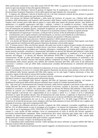della certificazione ambientale ai sensi della norma UNI EN ISO 14001. Le garanzie di cui al presente comma devono
essere in ogni caso prestate in base alla seguente distinzione:
a) le imprese che effettuano l’attività di gestione di impianti fissi di smaltimento e di recupero di titolarità di terzi
devono prestare le garanzie finanziarie a favore della regione per ogni impianto che viene gestito;
b) le imprese che effettuano l’attività di bonifica dei siti e dei beni contenenti amianto devono prestare le garanzie
finanziarie a favore della regione per ogni intervento di bonifica.
[10] Con decreto del Ministro dell’ambiente e della tutela del territorio, di concerto con i Ministri delle attività
produttive, delle infrastrutture e dei trasporti e dell’economia e delle finanze, sentito il parere del Comitato nazionale, da
emanare entro novanta giorni dalla data di entrata in vigore della parte quarta del presente decreto, sono definite le
attribuzioni e le modalità organizzative dell’Albo, i requisiti, i termini e le modalità di iscrizione, i diritti annuali
d’iscrizione, nonché le modalità e gli importi delle garanzie finanziarie che devono essere prestate a favore dello Stato.
Fino all’emanazione del predetto decreto, continuano ad applicarsi, per quanto compatibili, le disposizioni del decreto
del Ministro dell’ambiente 28/04/1998, n. 406. Il decreto di cui al presente comma si informa ai seguenti principi:
a) individuazione di requisiti per l’iscrizione, va lidi per tutte le sezioni, al fine di uniformare le procedure;
b) coordinamento con la vigente normativa sull’autotrasporto, in coerenza con la finalità di cui alla lettera a);
c) trattamento uniforme dei componenti delle Sezioni regionali, per garantire l’efficienza operativa;
d) effettiva copertura delle spese attraverso i diritti di segreteria e i diritti annuali di iscrizione.
[11] Con decreto del Ministro dell’ambiente e della tutela del territorio, sentita la Conferenza Stato regioni, sono fissati
i criteri generali per la definizione delle garanzie finanziarie da prestare a favore delle regioni.
[12] È istituita, presso l’Albo, una Sezione speciale, alla quale sono iscritte le imprese di paesi europei ed extraeuropei
che effettuano operazioni di recupero di rottami ferrosi e non ferrosi, elencate nell’art. 183, comma 1, lettera u), per la
produzione di materie prime secondarie per l’industria siderurgica e metallurgica, nel rispetto delle condizioni e delle
norme tecniche nazionali, comunitarie e internazionali individuate con decreto del Ministro dell’ambiente e della tutela
del territorio. Sino all’emanazione del predetto decreto continuano ad applicarsi le condizioni e le norme tecniche
riportate nell’Allegato 1 al decreto del Ministro dell’ambiente 05/02/1998. L’iscrizione è effettuata a seguito di
comunicazione all’albo da parte dell’azienda estera interessata, accompagnata dall’attestazione di conformità a tali
condizioni e norme tecniche rilasciata dall’autorità pubblica competente nel Paese di appartenenza. Le modalità di
funzionamento della sezione speciale sono stabilite dal Comitato nazionale dell’Albo; nelle more di tale definizione
l’iscrizione è sostituita a tutti gli effetti dalla comunicazione corredata dall’attestazione di conformità dell’autorità
competente.
[13] L’iscrizione all’Albo ed i provvedimenti di sospensione, di revoca, di decadenza e di annullamento dell’iscrizione,
nonché l’accettazione, la revoca e lo svincolo delle garanzie finanziarie che devono essere prestate a favore dello Stato
sono deliberati dalla Sezione regionale dell’Albo della regione ove ha sede legale l’impresa interessata, in base alla
normativa vigente ed alle direttive emesse dal Comitato nazionale.
[14] Fino all’emanazione dei decreti di cui al presente articolo, continuano ad applicarsi le disposizioni già in vigore
alla data di entrata in vigore della parte quarta del presente decreto.
[15] Avverso i provvedimenti delle Sezioni regionali dell’Albo gli interessati possono proporre, nel termine di
decadenza di trenta giorni dalla notifica dei provvedimenti stessi, ricorso al Comitato nazionale dell’Albo.
[16] Agli oneri per il funzionamento del Comitato nazionale e delle Sezioni regionali e provinciali si provvede con le
entrate derivanti dai diritti di segreteria e dai diritti annuali d’iscrizione, secondo le previsioni, anche relative alle
modalità di versamento e di utilizzo, che saranno determinate con decreto del Ministro dell’ambiente e della tutela del
territorio di concerto con il Ministro dell’economia e delle finanze. L’integrazione del Comitato nazionale e delle
Sezioni regionali e provinciali con i rappresentanti di cui ai commi 2, lettera 1), e 3, lettere e) ed f), è subordinata
all’entrata in vigore del predetto decreto. Sino all’emanazione del citato decreto, si applicano le disposizioni di cui al
decreto del Ministro dell’ambiente 20/12/1993 e le disposizioni di cui al decreto del Ministro dell’ambiente 13/12/1995.
[17] La disciplina regolamentare dei casi in cui, ai sensi degli articoli 19 e 20 della Legge 07/08/1990, n. 241,
l’esercizio di un’attività privata può essere intrapreso sulla base della denuncia di inizio dell’attività non si applica alle
domande di iscrizione e agli atti di competenza dell’Albo.
[18] Le imprese che effettuano attività di raccolta e trasporto dei rifiuti sottoposti a procedure semplificate ai sensi
dell’art. 216, ed effettivamente avviati al riciclaggio ed al recupero, e le imprese che trasportano i rifiuti indicati nella
lista verde di cui al regolamento (CEE) 259/93 del 01/02/1993 non sono sottoposte alle garanzie finanziarie di cui al
comma 8 e sono iscritte all’Albo mediante l’invio di comunicazione di inizio di attività alla Sezione regionale o
provinciale territorialmente competente. Detta comunicazione deve essere rinnovata ogni cinque anni e deve essere
corredata da idonea documentazione predisposta ai sensi dell’art. 13 del D.M. 28/04/1998, n. 406, nonché delle
deliberazioni del Comitato nazionale dalla quale risultino i seguenti elementi:
a) la quantità, la natura, l’origine e la destinazione dei rifiuti;
b) la rispondenza delle caratteristiche tecniche e della tipologia del mezzo utilizzato ai requisiti stabiliti dall’Albo in
relazione ai tipi di rifiuti da trasportare;
c) il rispetto delle condizioni ed il possesso dei requisiti soggettivi, di idoneità tecnica e di capacità finanziaria.


                                                             109                      ((c) Datatronics Sistemi S.n.c. - Brescia
 