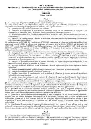 PARTE SECONDA
    Procedure per la valutazione ambientale strategica (VAS), per la valutazione d’impatto ambientale (VIA)
                               e per l’autorizzazione ambientale integrata (IPPC)

                                                        TITOLO I
                                                      Norme generali

                                                           Art. 4
                                                    Contenuti e obiettivi
[1] Le norme di cui alla parte seconda del presente decreto costituiscono attuazione:
a) della direttiva 2001/42/CE del Parlamento europeo e del Consiglio, del 27/06/2001, concernente la valutazione
degli effetti di determinati piani e programmi sull’ambiente, con i seguenti obiettivi:
     1) garantire un elevato livello di protezione dell’ambiente;
     2) contribuire all’integrazione di considerazioni ambientali nelle fasi di elaborazione, di adozione e di
     approvazione di determinati piani e programmi al fine di promuovere lo sviluppo sostenibile;
     3) promuovere l’utilizzo della valutazione ambientale nella stesura dei piani e dei programmi statali, regionali e
     sovracomunali;
     4) assicurare che venga comunque effettuata la valutazione ambientale dei piani e programmi che possono avere
     effetti significativi sull’ambiente;
b) della direttiva 85/337/CEE del Consiglio del 27/06/1985, concernente la valutazione di impatto ambientale di
determinati progetti pubblici e privati, come modificata ed integrata con la direttiva 97/11/CE del Consiglio del
03/03/1997 e con la direttiva 2003/35/CE del Parlamento europeo e del Consiglio, del 26/05/2003 e della direttiva
96/61/CE del 24/09/1996 recepita con il D.Lgs 18/02/2005, n. 59 in materia di prevenzione e riduzione integrate
dell’inquinamento, con i seguenti obiettivi:
     1) garantire il pieno recepimento delle direttive comunitarie in materia di valutazione di impatto ambientale;
     2) semplificare, fatto salvo quanto previsto dall’art. 1, comma 2, della legge 21/12/2001, n. 443, anche mediante
     l’emanazione di regolamenti, ai sensi dell’art. 17, comma 2, della Legge 23/08/1988, n. 400, le procedure di
     valutazione di impatto ambientale, che dovranno tenere conto del rapporto costi-benefici del progetto dal punto di
     vista ambientale, economico e sociale;
     3) anticipare le procedure di valutazione di impatto ambientale alla prima configurazione sottoponibile ad un
     esame esauriente del progetto di intervento da valutare;
     4) introdurre un sistema di controlli idoneo ad accertare l’effettivo rispetto delle prescrizioni impartite in sede di
     valutazione,
     5) favorire la partecipazione del pubblico nell’elaborazione di piani e programmi in materia ambientale;
     6) garantire il completamento delle procedure in tempi certi,
     7) introdurre meccanismi di coordinamento tra la procedura di valutazione di impatto ambientale e quella di
     valutazione ambientale strategica;
     8) adottare misure di coordinamento tra le procedure di valutazione di impatto ambientale e quelle di prevenzione
     e riduzione integrate dell’inquinamento, ovvero di autorizzazione integrata ambientale, nel caso di impianti
     sottoposti ad entrambe le procedure, al fine di evitare duplicazioni e sovrapposizioni.
[2] La valutazione ambientale strategica, o semplicemente valutazione ambientale, riguarda i piani e programmi di
intervento sul territorio ed è preordinata a garantire che gli effetti sull’ambiente derivanti dall’attuazione di detti piani e
programmi siano presi in considerazione durante la loro elaborazione e prima della loro approvazione.
[3] La procedura per la valutazione ambientale strategica costituisce, per i piani e programmi sottoposti a tale
valutazione, parte integrante del procedimento ordinario di adozione ed approvazione. I provvedimenti di approvazione
adottati senza la previa valutazione ambientale strategica, ove prescritta, sono nulli.
[4] La valutazione di impatto ambientale riguarda i progetti di opere ed interventi che, per la loro natura o dimensione,
possano avere un impatto importante sull’ambiente ed è preordinata a garantire che gli effetti derivanti dalla
realizzazione ed esercizio di dette opere ed interventi sull’ecosistema siano presi in considerazione durante la loro
progettazione e prima dell’approvazione o autorizzazione dei relativi progetti, o comunque prima della loro
realizzazione.
[5] La procedura per la valutazione di impatto ambientale costituisce, per i progetti di opere ed interventi ad essa
sottoposti, presupposto o parte integrante del procedimento ordinario di autorizzazione o approvazione. I provvedimenti
di autorizzazione o approvazione adottati senza la previa valutazione di impatto ambientale, ove prescritta, sono nulli.

                                                           Art. 5
                                                        Definizioni
[1] Ai fini della parte seconda del presente decreto si intende per:
a) procedimento di valutazione ambientale strategica - VAS: l’elaborazione di un rapporto concernente l’impatto
sull’ambiente conseguente all’attuazione di un determinato piano o programma da adottarsi o approvarsi, lo svolgimento

                                                              11                      ((c) Datatronics Sistemi S.n.c. - Brescia
 