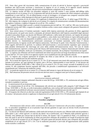 [19] Entro dieci giorni dal ricevimento della comunicazione di inizio di attività le Sezioni regionali e provinciali
prendono atto dell’avventa iscrizione e inseriscono le imprese di cui al comma 18 in appositi elenchi dandone
comunicazione al Comitato nazionale, alla provincia territorialmente competente ed all’interessato.
[20] Le imprese iscritte all’Albo con procedura ordinaria ai sensi del comma 5 sono esentate dall’obbligo della
comunicazione di cui al comma 18 se lo svolgimento dell’attività di raccolta e trasporto dei rifiuti sottoposti a procedure
semplificate ai sensi dell’art. 216 ed effettivamente avviati al riciclaggio e al recupero non comporta variazioni della
categoria, della classe e della tipologia di rifiuti per le quali tali imprese sono iscritte.
[21] Alla comunicazione di cui al comma 18 si applicano le disposizioni di cui all’art. 21 della Legge 07/08/1990, n.
241. Alle imprese che svolgono le attività di cui al comma 18 a seguito di comunicazione corredata da documentazione
incompleta o inidonea, si applica il disposto di cui all’art. 256, comma 1.
[22] I soggetti firmatari degli accordi e contratti di programma previsti dall’art. 181 e dall’art. 206 sono iscritti presso
un'apposita sezione dell’Albo, a seguito di semplice richiesta scritta e senza essere sottoposti alle garanzie finanziarie di
cui ai commi 8 e 9.
[23] Sono istituiti presso il Comitato nazionale i registri delle imprese autorizzate alla gestione di rifiuti, aggiornati
ogni trenta giorni, nei quali sono inseriti, a domanda, gli elementi identificativi dell’impresa consultabili dagli operatori
secondo le procedure fissate con decreto del Ministro dell’ambiente e della tutela del territorio, nel rispetto dei principi
di cui al D.Lgs. 30/06/2003, n. 196. I registri sono pubblici e, entro dodici mesi dall’entrata in vigore della parte quarta
del presente decreto, sono resi disponibili al pubblico, senza oneri, anche per via telematica, secondo i criteri fissati dal
predetto decreto. Le Amministrazioni autorizzanti comunicano al Comitato nazionale, subito dopo il rilascio
dell’autorizzazione, la ragione sociale dell’impresa autorizzata, l’attività per la quale viene rilasciata l’autorizzazione, i
rifiuti oggetto dell’attività di gestione, la scadenza dell’autorizzazione e successivamente segnalano ogni variazione
delle predette informazioni che intervenga nel corso della validità dell’autorizzazione stessa. Nel caso di ritardo
dell’Amministrazione superiore a trenta giorni dal rilascio dell’autorizzazione, l’impresa interessata può inoltrare copia
autentica del provvedimento, anche per via telematica, al Comitato nazionale, che ne dispone l’inserimento nei registri.
[24] Le imprese che effettuano attività di smaltimento dei rifiuti non pericolosi nel luogo di produzione dei rifiuti stessi
ai sensi dell’art. 215 sono iscritte in un apposito registro con le modalità previste dal medesimo articolo.
[25] Le imprese che svolgono operazioni di recupero dei rifiuti ai sensi dell’art. 216 sono iscritte in un apposito
registro con le modalità previste dal medesimo articolo.
[26] Per la tenuta dei registri di cui ai commi 22, 23, 24 e 25 gli interessati sono tenuti alla corresponsione di un diritto
annuale di iscrizione, per ogni tipologia di registro, pari a 50 euro, rideterminabile ai sensi dell’art. 21 del decreto del
Ministro dell’ambiente 28/04/1998, n. 406. I diritti di cui al commi 8, 24 e 25 sono versati, secondo le modalità di cui al
comma 16, alla competente Sezione regionale dell’Albo, che procede a contabilizzarli separatamente e ad utilizzarli
integralmente per l’attuazione dei medesimi commi.
[27] La tenuta dei registri di cui ai commi 22 e 23 decorre dall’entrata in vigore del decreto di cui al comma 16.
[28] Dall’attuazione del presente articolo non devono derivare nuovi o maggiori oneri per la finanza pubblica.

                                                            Art. 213
                                               Autorizzazioni integrate ambientali
[1] Le autorizzazioni integrate ambientali rilasciate ai sensi del D.Lgs. 18/02/2005, n. 59, sostituiscono ad ogni effetto,
secondo le modalità ivi previste:
a) le autorizzazioni di cui al presente capo;
b) la comunicazione di cui all’art. 216, limitatamente alle attività non ricadenti nella categoria 5 dell’Allegato I del
D.Lgs. 18/02/2005, n. 59, che, se svolte in procedura semplificata, sono escluse dall’autorizzazione ambientale integrata,
ferma restando la possibilità di utilizzare successivamente le procedure semplificate previste dal capo V.
[2] Al trasporto dei rifiuti di cui alla lista verde del regolamento (CEE) 01/02/1993, n. 259, destinati agli impianti di cui
al comma 1 del presente articolo si applicano le disposizioni di cui agli articoli 214 e 216 del presente decreto.

                                                         Capo V
                                                   Procedure semplificate

                                                            Art. 214
        Determinazione delle attività e delle caratteristiche dei rifiuti per l’ammissione alle procedure semplificate
[1] Le procedure semplificate di cui al presente Capo devono garantire in ogni caso un elevato livello di protezione
ambientale e controlli efficaci.
[2] Con decreti del Ministro dell’ambiente e della tutela del territorio di concerto con i Ministri delle attività produttive,
della salute e, per i rifiuti agricoli e le attività che danno vita ai fertilizzanti, con il Ministro delle politiche agricole e
forestali, sono adottate per ciascun tipo di attività le norme, che fissano i tipi e le quantità di rifiuti, e le condizioni in
base alle quali le attività di smaltimento di rifiuti non pericolosi effettuate dai produttori nei luoghi di produzione degli
stessi e le attività di recupero di cui all’Allegato C alla parte quarta del presente decreto sono sottoposte alle procedure
semplificate di cui agli articoli 215 e 216. Con la medesima procedura si provvede all’aggiornamento delle predette
norme tecniche e condizioni.
                                                             110                       ((c) Datatronics Sistemi S.n.c. - Brescia
 