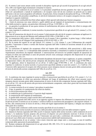 [3] Il comma 2 può essere attuato anche secondo la disciplina vigente per gli accordi di programma di cui agli articoli
181 e 206 e nel rispetto degli orientamenti comunitari in materia.
[4] Le norme e le condizioni di cui al comma 2 e le procedure semplificate devono garantire che i tipi o le quantità di
rifiuti ed i procedimenti e metodi di smaltimento o di recupero siano tali da non costituire un pericolo per la salute
dell’uomo e da non recare pregiudizio all’ambiente. In particolare, ferma restando la disciplina del D.Lgs. 11/05/2005, n.
133, per accedere alle procedure semplificate, le attività di trattamento termico e di recupero energetico devono, inoltre,
rispettare le seguenti condizioni:
a) siano utilizzati combustibili da rifiuti urbani oppure rifiuti speciali individuati per frazioni omogenee;
b) i limiti di emissione non siano inferiori a quelli stabiliti per gli impianti di incenerimento e coincenerimento dei
rifiuti dalla normativa vigente, con particolare riferimento al D.Lgs. 11/05/2005, n. 133;
c) sia garantita la produzione di una quota minima di trasformazione del potere calorifico dei rifiuti in energia utile
calcolata su base annuale;
d) siano rispettate le condizioni, le norme tecniche e le prescrizioni specifiche di cui agli articoli 215, comma 2, e 216,
commi l, 2 e 3.
[5] Sino all’emanazione dei decreti di cui al comma 2 relativamente alle attività di recupero continuano ad applicarsi le
disposizioni di cui ai decreti del Ministro dell’ambiente 05/02/1998 e 12/06/2002, n. 161.
[6] La emanazione delle norme e delle condizioni di cui al comma 2 deve riguardare, in primo luogo, i rifiuti indicati
nella lista verde di cui all’Allegato Il del regolamento (CEE) 01/02/1993, n. 259.
[7] Per la tenuta dei registri di cui agli articoli 215, comma 3, e 216, comma 3, e per l’effettuazione dei controlli
periodici, l’interessato è tenuto a versare alla Sezione regionale dell’Albo il diritto di iscrizione annuale di cui all’art.
212, comma 26.
[8] La costruzione di impianti che recuperano rifiuti nel rispetto delle condizioni, delle prescrizioni e delle norme
tecniche di cui ai commi 2 e 3 è disciplinata dalla normativa nazionale e comunitaria in materia di qualità dell’aria e di
inquinamento atmosferico da impianti industriali. L’autorizzazione all’esercizio nei predetti impianti di operazioni di
recupero di rifiuti non individuati ai sensi del presente articolo resta comunque sottoposta alle disposizioni di cui agli
articoli 208, 209, 210 e 211.
[9] Alle denunce, alle comunicazioni e alle domande disciplinate dal presente Capo si applicano, in quanto compatibili,
le disposizioni relative alle attività private sottoposte alla disciplina degli articoli 19 e 20 della Legge 07/08/1990, n.
241. Si applicano, altresì le disposizioni di cui all’art. 21 della Legge 07/08/1990, n. 241. A condizione che siano
rispettate le condizioni, le norme tecniche e le prescrizioni specifiche adottate ai sensi dei commi 1, 2 e 3 dell’art. 216,
l’esercizio delle operazioni di recupero dei rifiuti possono essere intraprese decorsi novanta giorni dalla comunicazione
di inizio di attività alla sezione competente dell’Albo di cui all’art. 212.

                                                             Art. 215
                                                         Autosmaltimento
[1] A condizione che siano rispettate le norme tecniche e le prescrizioni specifiche di cui all’art. 214, commi 1, 2 e 3, le
attività di smaltimento di rifiuti non pericolosi effettuate nel luogo di produzione dei rifiuti stessi possono essere
intraprese decorsi novanta giorni dalla comunicazione di inizio di attività alla competente Sezione regionale dell’Albo,
di cui all’art. 212, che ne dà notizia alla provincia territorialmente competente, entro dieci giorni dal ricevimento della
comunicazione stessa.
[2] Le norme tecniche di cui al comma 1 prevedono in particolare:
a) il tipo, la quantità e le caratteristiche dei rifiuti da smaltire;
b) il ciclo di provenienza dei rifiuti;
c) le condizioni per la realizzazione e l’esercizio degli impianti;
d) le caratteristiche dell’impianto di smaltimento;
e) la qualità delle emissioni e degli scarichi idrici nell’ambiente.
[3] La Sezione regionale dell’Albo iscrive in un apposito registro le imprese che effettuano la comunicazione di inizio
di attività ed entro il termine di cui al comma 1 verifica d’ufficio la sussistenza dei presupposti e dei requisiti richiesti. A
tal fine, alla comunicazione di inizio di attività, a firma del legale rappresentante dell’impresa, è allegata una relazione
dalla quale deve risultare:
a) il rispetto delle condizioni e delle norme tecniche specifiche di cui al comma 1;
b) il rispetto delle norme tecniche di sicurezza e delle procedure autorizzative previste dalla normativa vigente.
[4] Qualora la Sezione regionale dell’Albo accerti il mancato rispetto delle norme tecniche e delle condizioni di cui al
comma 1, la medesima Sezione propone alla provincia di disporre con provvedimento motivato il divieto di inizio
ovvero di prosecuzione dell’attività, salvo che l’interessato non provveda a conformare alla normativa vigente detta
attività ed i suoi effetti entro il termine e secondo le prescrizioni stabiliti dall’amministrazione.
[5] La comunicazione di cui al comma 1 deve essere rinnovata ogni cinque anni e, comunque, in caso di modifica
sostanziale delle operazioni di autosmaltimento.
[6] Restano sottoposte alle disposizioni di cui agli articoli 208, 209, 210 e 211 le attività di autosmaltimento di rifiuti
pericolosi e la discarica di rifiuti.

                                                             111                       ((c) Datatronics Sistemi S.n.c. - Brescia
 