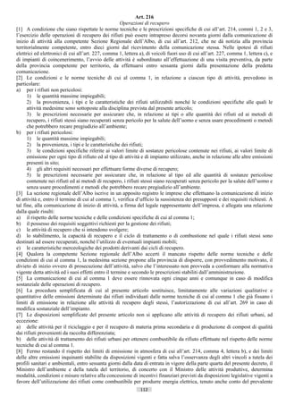 Art. 216
                                                      Operazioni di recupero
[1] A condizione che siano rispettate le norme tecniche e le prescrizioni specifiche di cui all’art. 214, commi 1, 2 e 3,
l’esercizio delle operazioni di recupero dei rifiuti può essere intrapreso decorsi novanta giorni dalla comunicazione di
inizio di attività alla competente Sezione Regionale dell’Albo, di cui all’art. 212, che ne dà notizia alla provincia
territorialmente competente, entro dieci giorni dal ricevimento della comunicazione stessa. Nelle ipotesi di rifiuti
elettrici ed elettronici di cui all’art. 227, comma 1, lettera a), di veicoli fuori uso di cui all’art. 227, comma 1, lettera c), e
di impianti di coincenerimento, l’avvio delle attività è subordinato all’effettuazione di una visita preventiva, da parte
della provincia competente per territorio, da effettuarsi entro sessanta giorni dalla presentazione della predetta
comunicazione.
[2] Le condizioni e le norme tecniche di cui al comma 1, in relazione a ciascun tipo di attività, prevedono in
particolare:
a) per i rifiuti non pericolosi:
      1) le quantità massime impiegabili;
      2) la provenienza, i tipi e le caratteristiche dei rifiuti utilizzabili nonché le condizioni specifiche alle quali le
      attività medesime sono sottoposte alla disciplina prevista dal presente articolo;
      3) le prescrizioni necessarie per assicurare che, in relazione ai tipi o alle quantità dei rifiuti ed ai metodi di
      recupero, i rifiuti stessi siano recuperati senza pericolo per la salute dell’uomo e senza usare procedimenti o metodi
      che potrebbero recare pregiudizio all’ambiente;
b) per i rifiuti pericolosi:
      1) le quantità massime impiegabili;
      2) la provenienza, i tipi e le caratteristiche dei rifiuti;
      3) le condizioni specifiche riferite ai valori limite di sostanze pericolose contenute nei rifiuti, ai valori limite di
      emissione per ogni tipo di rifiuto ed al tipo di attività e di impianto utilizzato, anche in relazione alle altre emissioni
      presenti in sito;
      4) gli altri requisiti necessari per effettuare forme diverse di recupero;
      5) le prescrizioni necessarie per assicurare che, in relazione al tipo ed alle quantità di sostanze pericolose
      contenute nei rifiuti ed ai metodi di recupero, i rifiuti stessi siano recuperati senza pericolo per la salute dell’uomo e
      senza usare procedimenti e metodi che potrebbero recare pregiudizio all’ambiente.
[3] La sezione regionale dell’Albo iscrive in un apposito registro le imprese che effettuano la comunicazione di inizio
di attività e, entro il termine di cui al comma 1, verifica d’ufficio la sussistenza dei presupposti e dei requisiti richiesti. A
tal fine, alla comunicazione di inizio di attività, a firma del legale rappresentante dell’impresa, è allegata una relazione
dalla quale risulti:
a) il rispetto delle norme tecniche e delle condizioni specifiche di cui al comma 1;
b) il possesso dei requisiti soggettivi richiesti per la gestione dei rifiuti;
c) le attività di recupero che si intendono svolgere;
d) lo stabilimento, la capacità di recupero e il ciclo di trattamento o di combustione nel quale i rifiuti stessi sono
destinati ad essere recuperati, nonché l’utilizzo di eventuali impianti mobili;
e) le caratteristiche merceologiche dei prodotti derivanti dai cicli di recupero.
[4] Qualora la competente Sezione regionale dell’Albo accerti il mancato rispetto delle norme tecniche e delle
condizioni di cui al comma 1, la medesima sezione propone alla provincia di disporre, con provvedimento motivato, il
divieto di inizio ovvero di prosecuzione dell’attività, salvo che l’interessato non provveda a conformare alla normativa
vigente detta attività ed i suoi effetti entro il termine e secondo le prescrizioni stabiliti dall’amministrazione.
[5] La comunicazione di cui al comma 1 deve essere rinnovata ogni cinque anni e comunque in caso di modifica
sostanziale delle operazioni di recupero.
[6] La procedura semplificata di cui al presente articolo sostituisce, limitatamente alle variazioni qualitative e
quantitative delle emissioni determinate dai rifiuti individuati dalle norme tecniche di cui al comma 1 che già fissano i
limiti di emissione in relazione alle attività di recupero degli stessi, l’autorizzazione di cui all’art. 269 in caso di
modifica sostanziale dell’impianto.
[7] Le disposizioni semplificate del presente articolo non si applicano alle attività di recupero dei rifiuti urbani, ad
eccezione:
a) delle attività per il riciclaggio e per il recupero di materia prima secondaria e di produzione di compost di qualità
dai rifiuti provenienti da raccolta differenziata;
b) delle attività di trattamento dei rifiuti urbani per ottenere combustibile da rifiuto effettuate nel rispetto delle norme
tecniche di cui al comma 1.
[8] Fermo restando il rispetto dei limiti di emissione in atmosfera di cui all’art. 214, comma 4, lettera b), e dei limiti
delle altre emissioni inquinanti stabilite da disposizioni vigenti e fatta salva l’osservanza degli altri vincoli a tutela dei
profili sanitari e ambientali, entro sessanta giorni dalla data di entrata in vigore della parte quarta del presente decreto, il
Ministro dell’ambiente e della tutela del territorio, di concerto con il Ministro delle attività produttive, determina
modalità, condizioni e misure relative alla concessione di incentivi finanziari previsti da disposizioni legislative vigenti a
favore dell’utilizzazione dei rifiuti come combustibile per produrre energia elettrica, tenuto anche conto del prevalente
                                                               112                       ((c) Datatronics Sistemi S.n.c. - Brescia
 