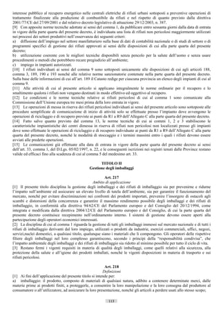 interesse pubblico al recupero energetico nelle centrali elettriche di rifiuti urbani sottoposti a preventive operazioni di
trattamento finalizzate alla produzione di combustibile da rifiuti e nel rispetto di quanto previsto dalla direttiva
2001/77/CE del 27/09/2001 e dal relativo decreto legislativo di attuazione 29/12/2003, n. 387.
[9] Con apposite norme tecniche adottate ai sensi del comma 1, da pubblicare entro sessanta giorni dalla data di entrata
in vigore della parte quarta del presente decreto, è individuata una lista di rifiuti non pericolosi maggiormente utilizzati
nei processi dei settori produttivi nell’osservanza dei seguenti criteri:
a) diffusione dell’impiego nel settore manifatturiero sulla base di dati di contabilità nazionale o di studi di settore o di
programmi specifici di gestione dei rifiuti approvati ai sensi delle disposizioni di cui alla parte quarta del presente
decreto;
b) utilizzazione coerente con le migliori tecniche disponibili senza pencolo per la salute dell’uomo e senza usare
procedimenti o metodi che potrebbero recare pregiudizio all’ambiente;
c) impiego in impianti autorizzati.
[10] I rifiuti individuati ai sensi del comma 9 sono sottoposti unicamente alle disposizioni di cui agli articoli 188,
comma 3, 189, 190 e 193 nonché alle relative norme sanzionatorie contenute nella parte quarta del presente decreto.
Sulla base delle informazioni di cui all’art. 189 il Catasto redige per ciascuna provincia un elenco degli impianti di cui al
comma 9.
[11] Alle attività di cui al presente articolo si applicano integralmente le norme ordinarie per il recupero e lo
smaltimento qualora i rifiuti non vengano destinati in modo effettivo ed oggettivo al recupero.
[12] Le condizioni e le norme tecniche relative ai rifiuti pericolosi di cui al comma 1 sono comunicate alla
Commissione dell’Unione europea tre mesi prima della loro entrata in vigore.
[13] Le operazioni di messa in riserva dei rifiuti pericolosi individuati ai sensi del presente articolo sono sottoposte alle
procedure semplificate di comunicazione di inizio di attività solo se effettuate presso l’impianto dove avvengono le
operazioni di riciclaggio e di recupero previste ai punti da R1 a R9 dell’Allegato C alla parte quarta del presente decreto.
[14] Fatto salvo quanto previsto dal comma 13, le norme tecniche di cui ai commi 1, 2 e 3 stabiliscono le
caratteristiche impiantistiche dei centri dimessa in riserva di rifiuti non pericolosi non localizzati presso gli impianti
dove sono effettuate le operazioni di riciclaggio e di recupero individuate ai punti da R1 a R9 dell’Allegato C alla parte
quarta del presente decreto, nonché le modalità di stoccaggio e i termini massimi entro i quali i rifiuti devono essere
avviati alle predette operazioni.
[15] Le comunicazioni già effettuate alla data di entrata in vigore della parte quarta del presente decreto ai sensi
dell’art. 33, comma 1, del D.Lgs. 05/02/1997, n. 22, e le conseguenti iscrizioni nei registri tenuti dalle Province restano
valide ed efficaci fino alla scadenza di cui al comma 5 del medesimo art. 33.

                                                      TITOLO II
                                                Gestione degli imballaggi

                                                          Art. 217
                                                   Ambito di applicazione
[1] Il presente titolo disciplina la gestione degli imballaggi e dei rifiuti di imballaggio sia per prevenirne e ridurne
l’impatto sull’ambiente ed assicurare un elevato livello di tutela dell’ambiente, sia per garantire il funzionamento del
mercato, nonché per evitare discriminazioni nei confronti dei prodotti importati, prevenire l’insorgere di ostacoli agli
scambi e distorsioni della concorrenza e garantire il massimo rendimento possibile degli imballaggi e dei rifiuti di
imballaggio, in conformità alla direttiva 94/62/CE del Parlamento europeo e del Consiglio del 20/12/1994, come
integrata e modificata dalla direttiva 2004/12/CE del Parlamento europeo e del Consiglio, di cui la parte quarta del
presente decreto costituisce recepimento nell’ordinamento interno. I sistemi di gestione devono essere aperti alla
partecipazione degli operatori economici interessati.
[2] La disciplina di cui al comma 1 riguarda la gestione di tutti gli imballaggi immessi sul mercato nazionale e di tutti i
rifiuti di imballaggio derivanti dal loro impiego, utilizzati o prodotti da industrie, esercizi commerciali, uffici, negozi,
servizi,nuclei domestici, a qualsiasi titolo, qualunque siano i materiali che li compongono. Gli operatori delle rispettive
filiere degli imballaggi nel loro complesso garantiscono, secondo i principi della “responsabilità condivisa”, che
l’impatto ambientale degli imballaggi e dei rifiuti di imballaggio sia ridotto al minimo possibile per tutto il ciclo di vita.
[3] Restano fermi i vigenti requisiti in materia di qualità degli imballaggi, come quelli relativi alla sicurezza, alla
protezione della salute e all’igiene dei prodotti imballati, nonché le vigenti disposizioni in materia di trasporto e sui
rifiuti pericolosi.

                                                          Art. 218
                                                         Definizioni
[1] Ai fini dell’applicazione del presente titolo si intende per:
a) imballaggio: il prodotto, composto di materiali di qualsiasi natura, adibito a contenere determinate merci, dalle
materie prime ai prodotti finiti, a proteggerle, a consentire la loro manipolazione e la loro consegna dal produttore al
consumatore o all’utilizzatore, ad assicurare la loro presentazione, nonché gli articoli a perdere usati allo stesso scopo;

                                                             113                      ((c) Datatronics Sistemi S.n.c. - Brescia
 