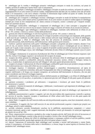 b) imballaggio per la vendita o imballaggio primario: imballaggio concepito in modo da costituire, nel punto di
vendita, un'unità di vendita per l’utente finale o per il consumatore;
c) imballaggio multiplo o imballaggio secondario: imballaggio concepito in modo da costituire, nel punto di vendita, il
raggruppamento di un certo numero di unità di vendita, indipendentemente dal fatto che sia venduto come tale all’utente
finale o al consumatore, o che serva soltanto a facilitare il rifornimento degli scaffali nel punto di vendita. Esso può
essere rimosso dal prodotto senza alterarne le caratteristiche;
d) imballaggio per il trasporto o imballaggio terziario: imballaggio concepito in modo da facilitare la manipolazione
ed il trasporto di merci, dalle materie prime ai prodotti finiti, di un certo numero di unità di vendita oppure di imballaggi
multipli per evitare la loro manipolazione ed i danni connessi al trasporto, esclusi i container per i trasporti stradali,
ferroviari marittimi ed aerei;
e) imballaggio riutilizzabile: imballaggio o componente di imballaggio che è stato concepito e progettato per
sopportare nel corso del suo ciclo di vita un numero minimo di viaggi o rotazioni all’interno di un circuito di riutilizzo.
f) rifiuto di imballaggio: ogni imballaggio o materiale di imballaggio, rientrante nella definizione di rifiuto di cui
all’art. 183, comma 1, lettera a), esclusi i residui della produzione;
g) gestione dei rifiuti di imballaggio: le attività di gestione di cui all’art. 183, comma 1, lettera d);
h) prevenzione: riduzione, in particolare attraverso lo sviluppo di prodotti e di tecnologie non inquinanti, della quantità
e della nocività per l’ambiente sia delle materie e delle sostanze utilizzate negli imballaggi e nei rifiuti di imballaggio,
sia degli imballaggi e rifiuti di imballaggio nella fase del processo di produzione, nonché in quella della
commercializzazione, della distribuzione, dell’utilizzazione e della gestione post-consumo;
i) riutilizzo: qualsiasi operazione nella quale l’imballaggio concepito e progettato per poter compiere, durante il suo
ciclo di vita, un numero minimo di spostamenti o rotazioni è riempito di nuovo o reimpiegato per un uso identico a
quello per il quale è stato concepito, con o senza il supporto di prodotti ausiliari presenti sul mercato che consentano il
riempimento dell’imballaggio stesso; tale imballaggio riutilizzato diventa rifiuto di imballaggio quando cessa di essere
reimpiegato;
l) riciclaggio: ritrattamento in un processo di produzione dei rifiuti di imballaggio per la loro finzione originaria o per
altri fini, incluso il riciclaggio organico e ad esclusione del recupero di energia;
m) recupero dei rifiuti generati da imballaggi: le operazioni che utilizzano rifiuti di imballaggio per generare materie
prime secondarie, prodotti o combustibili, attraverso trattamenti meccanici, termici, chimici o biologici, inclusa la
cernita, e, in particolare, le operazioni previste nell’Allegato C alla parte quarta del presente decreto;
n) recupero di energia: l’utilizzazione di rifiuti di imballaggio combustibili quale mezzo per produrre energia mediante
termovalorizzazione con o senza altri rifiuti ma con recupero di calore;
o) riciclaggio organico: il trattamento aerobico (compostaggio) o anaerobico (biometanazione), ad opera di
microrganismi e in condizioni controllate, delle parti biodegradabili dei rifiuti di imballaggio, con produzione di residui
organici stabilizzanti o di biogas con recupero energetico, ad esclusione dell’interramento in discarica, che non può
essere considerato una forma di riciclaggio organico;
p) smaltimento: ogni operazione finalizzata a sottrarre definitivamente un imballaggio o un rifiuto di imballaggio dal
circuito economico e/o di raccolta e, in particolare, le operazioni previste nell’Allegato B alla parte quarta del presente
decreto;
q) operatori economici: i produttori, gli utilizzatori, i recuperatori, i riciclatori, gli utenti finali, le pubbliche
amministrazioni e i gestori;
r) produttori: i fornitori di materiali di imballaggio, i fabbricanti, i trasformatori e gli importatori di imballaggi vuoti e
di materiali di imballaggio;
s) utilizzatori: i commercianti, i distributori, gli addetti al riempimento, gli utenti di imballaggi e gli importatori di
imballaggi pieni;
t) pubbliche amministrazioni e gestori: i soggetti e gli enti che provvedono alla organizzazione, controllo e gestione
del servizio di raccolta, trasporto, recupero e smaltimento di rifiuti urbani nelle forme di cui alla parte quarta del
presente decreto o loro concessionari;
u) utente finale: il soggetto che nell’esercizio della sua attività professionale acquista, come beni strumentali, articoli o
merci imballate;
v) consumatore: il soggetto che fuori dall’esercizio di una attività professionale acquista o importa per proprio uso
imballaggi, articoli o merci imballate;
z) accordo volontario: accordo formalmente concluso tra le pubbliche amministrazioni competenti e i settori
economici interessati, aperto a tutti i soggetti interessati, che disciplina i mezzi, gli strumenti e le azioni per raggiungere
gli obiettivi di cui all’art. 220;
aa) filiera: organizzazione economica e produttiva che svolge la propria attività, dall’inizio del ciclo di lavorazione al
prodotto finito di imballaggio, nonché svolge attività di recupero e riciclo a fine vita dell’imballaggio stesso;
bb) ritiro: l’operazione di ripresa dei rifiuti di imballaggio primari o comunque conferiti al servizio pubblico, nonché
dei rifiuti speciali assimilati, gestita dagli operatori dei servizi di igiene urbana o simili;
cc) ripresa: l’operazione di restituzione degli imballaggi usati secondari e terziari dall’utilizzatore o utente finale,
escluso il consumatore, al fornitore della merce o distributore e, a ritroso, lungo la catena logistica di fornitura fino al
produttore dell’ imballaggio stesso;
                                                             114                      ((c) Datatronics Sistemi S.n.c. - Brescia
 