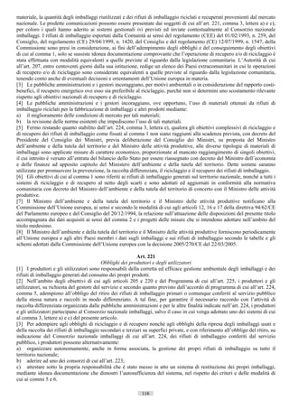 materiale, la quantità degli imballaggi riutilizzati e dei rifiuti di imballaggio riciclati e recuperati provenienti dal mercato
nazionale. Le predette comunicazioni possono essere presentate dai soggetti di cui all’art. 221, comma 3, lettere a) e c),
per coloro i quali hanno aderito ai sistemi gestionali ivi previsti ed inviate contestualmente al Consorzio nazionale
imballaggi. I rifiuti di imballaggio esportati dalla Comunità ai sensi del regolamento (CEE) del 01/02/1993, n. 259, del
Consiglio, del regolamento (CE) 29/04/1999, n. 1420, del Consiglio e del regolamento (CE) 12/07/1999, n. 1547, della
Commissione sono presi in considerazione, ai fini dell’adempimento degli obblighi e del conseguimento degli obiettivi
di cui al comma 1, solo se sussiste idonea documentazione comprovante che l’operazione di recupero e/o di riciclaggio è
stata effettuata con modalità equivalenti a quelle previste al riguardo dalla legislazione comunitaria. L’Autorità di cui
all’art. 207, entro centoventi giorni dalla sua istituzione, redige un elenco dei Paesi extracomunitari in cui le operazioni
di recupero e/o di riciclaggio sono considerate equivalenti a quelle previste al riguardo dalla legislazione comunitaria,
tenendo conto anche di eventuali decisioni e orientamenti dell’Unione europea in materia.
[3] Le pubbliche amministrazioni e i gestori incoraggiano, per motivi ambientali o in considerazione del rapporto costi-
benefici, il recupero energetico ove esso sia preferibile al riciclaggio, purché non si determini uno scostamento rilevante
rispetto agli obiettivi nazionali di recupero e di riciclaggio.
[4] Le pubbliche amministrazioni e i gestori incoraggiano, ove opportuno, l’uso di materiali ottenuti da rifiuti di
imballaggio riciclati per la fabbricazione di imballaggi e altri prodotti mediante:
a) il miglioramento delle condizioni di mercato per tali materiali;
b) la revisione delle norme esistenti che impediscono l’uso di tali materiali.
[5] Fermo restando quanto stabilito dall’art. 224, comma 3, lettera e), qualora gli obiettivi complessivi di riciclaggio e
di recupero dei rifiuti di imballaggio come fissati al comma 1 non siano raggiunti alla scadenza prevista, con decreto del
Presidente del Consiglio dei Ministri, previa deliberazione del Consiglio dei Ministri, su proposta del Ministro
dell’ambiente e della tutela del territorio e del Ministro delle attività produttive, alle diverse tipologie di materiali di
imballaggi sono applicate misure di carattere economico, proporzionate al mancato raggiungimento di singoli obiettivi,
il cui introito è versato all’entrata del bilancio dello Stato per essere riassegnato con decreto del Ministro dell’economia
e delle finanze ad apposito capitolo del Ministero dell’ambiente e della tutela del territorio. Dette somme saranno
utilizzate per promuovere la prevenzione, la raccolta differenziata, il riciclaggio e il recupero dei rifiuti di imballaggio.
[6] Gli obiettivi di cui al comma 1 sono riferiti ai rifiuti di imballaggio generati sul territorio nazionale, nonché a tutti i
sistemi di riciclaggio e di recupero al netto degli scarti e sono adottati ed aggiornati in conformità alla normativa
comunitaria con decreto del Ministro dell’ambiente e della tutela del territorio di concerto con il Ministro delle attività
produttive.
[7] Il Ministro dell’ambiente e della tutela del territorio e il Ministro delle attività produttive notificano alla
Commissione dell’Unione europea, ai sensi e secondo le modalità di cui agli articoli 12, 16 e 17 della direttiva 94/62/CE
del Parlamento europeo e del Consiglio del 20/12/1994, la relazione sull’attuazione delle disposizioni del presente titolo
accompagnata dai dati acquisiti ai sensi del comma 2 e i progetti delle misure che si intendono adottare nell’ambito del
titolo medesimo.
[8] Il Ministro dell’ambiente e della tutela del territorio e il Ministro delle attività produttive forniscono periodicamente
all’Unione europea e agli altri Paesi membri i dati sugli imballaggi e sui rifiuti di imballaggio secondo le tabelle e gli
schemi adottati dalla Commissione dell’Unione europea con la decisione 2005/270/CE del 22/03/2005.

                                                           Art. 221
                                           Obblighi dei produttori e degli utilizzatori
[1] I produttori e gli utilizzatori sono responsabili della corretta ed efficace gestione ambientale degli imballaggi e dei
rifiuti di imballaggio generati dal consumo dei propri prodotti.
[2] Nell’ambito degli obiettivi di cui agli articoli 205 e 220 e del Programma di cui all’art. 225, i produttori e gli
utilizzatori, su richiesta del gestore del servizio e secondo quanto previsto dall’accordo di programma di cui all’art. 224,
comma 5, adempiono all’obbligo del ritiro dei rifiuti di imballaggio primari o comunque conferiti al servizio pubblico
della stessa natura e raccolti in modo differenziato. A tal fine, per garantire il necessario raccordo con l’attività di
raccolta differenziata organizzata dalle pubbliche amministrazioni e per le altre finalità indicate nell’art. 224, i produttori
e gli utilizzatori partecipano al Consorzio nazionale imballaggi, salvo il caso in cui venga adottato uno dei sistemi di cui
al comma 3, lettere a) e c) del presente articolo.
[3] Per adempiere agli obblighi di riciclaggio e di recupero nonché agli obblighi della ripresa degli imballaggi usati e
della raccolta dei rifiuti di imballaggio secondari e terziari su superfici private, e con riferimento all’obbligo del ritiro, su
indicazione del Consorzio nazionale imballaggi di cui all’art. 224, dei rifiuti di imballaggio conferiti dal servizio
pubblico, i produttori possono alternativamente:
a) organizzare autonomamente, anche in forma associata, la gestione dei propri rifiuti di imballaggio su tutto il
territorio nazionale;
b) aderire ad uno dei consorzi di cui all’art. 223;
c) attestare sotto la propria responsabilità che è stato messo in atto un sistema di restituzione dei propri imballaggi,
mediante idonea documentazione che dimostri l’autosufficienza del sistema, nel rispetto dei criteri e delle modalità di
cui ai commi 5 e 6.

                                                              116                       ((c) Datatronics Sistemi S.n.c. - Brescia
 