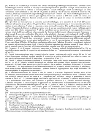 [4] Ai fini di cui al comma 3 gli utilizzatori sono tenuti a consegnare gli imballaggi usati secondari e terziari e i rifiuti
di imballaggio secondari e terziari in un luogo di raccolta organizzato dai produttori e con gli stessi concordato. Gli
utilizzatori possono tuttavia conferire al servizio pubblico i suddetti imballaggi e rifiuti di imballaggio nei limiti
derivanti dai criteri determinati ai sensi dell’art. 195, comma 2, lettera e). Fino all’adozione dei criteri di cui all’art. 195,
comma 2, lettera e), il conferimento degli imballaggi usati secondari e terziari e dei rifiuti di imballaggio secondari e
terziari al servizio pubblico è ammesso per superfici private non superiori a 150 metri quadri nei comuni con
popolazione residente inferiore a diecimila abitanti, ovvero a 250 metri quadri nei comuni con popolazione residente
superiore a diecimila abitanti.
[5] I produttori che non aderiscono al Consorzio nazionale imballaggi e a un consorzio di cui all’art. 223 devono
richiedere all’Autorità di cui all’art. 207, previa idonea ed esaustiva documentazione, il riconoscimento del sistema
adottato ai sensi del comma 3, lettere a) o c), entro novanta giorni dall’assunzione della qualifica di produttore ai sensi
dell’art. 218, comma 1, lettera r) o dal recesso anche solo da uno dei suddetti consorzi; il recesso è efficace decorsi
dodici mesi dalla relativa comunicazione. A tal fine i produttori devono dimostrare di aver organizzato il sistema
secondo criteri di efficienza, efficacia ed economicità, che il sistema è effettivamente ed autonomamente funzionante e
che è in grado di conseguire, nell’ambito delle attività svolte, gli obiettivi di recupero e di riciclaggio di cui all’art. 220. I
produttori devono inoltre garantire che gli utilizzatori e gli utenti finali degli imballaggi siano informati sulle modalità
del sistema adottato. L’Autorità, dopo aver acquisito i necessari elementi di valutazione da parte del Consorzio nazionale
imballaggi, si esprime entro novanta giorni dalla richiesta. In caso di mancata risposta nel termine sopra indicato,
l’interessato chiede al Ministro dell’ambiente e della tutela del territorio l’adozione dei relativi provvedimenti sostitutivi
da emanarsi nei successivi sessanta giorni. L’Autorità è tenuta a presentare una relazione annuale di sintesi relativa a
tutte le istruttorie esperite. Sono fatti salvi i riconoscimenti già operati ai sensi della previgente normativa.
[6] I produttori di cui al comma 5 elaborano e trasmettono al Consorzio nazionale imballaggi di cui all’art. 224 un
proprio Programma specifico di prevenzione che costituisce la base per l’elaborazione del programma generale di cui
all’art. 225.
[7] Entro il 30 settembre di ogni anno i produttori di cui al comma 5 presentano all’Autorità prevista dall’art. 207 e al
Consorzio nazionale imballaggi un piano specifico di prevenzione e gestione relativo all’anno solare successivo, che
sarà inserito nel programma generale di prevenzione e gestione di cui all’art. 225.
[8] Entro il 31 maggio di ogni anno, i produttori di cui al comma 5 sono inoltre tenuti a presentare all’Autorità prevista
dall’art. 207 ed al Consorzio nazionale imballaggi una relazione sulla gestione relativa all’anno solare precedente,
comprensiva dell’indicazione nominativa degli utilizzatori che, fino al consumo, partecipano al sistema di cui al comma
3, lettere a) o c), del programma specifico e dei risultati conseguiti nel recupero e nel riciclo dei rifiuti di imballaggio;
nella stessa relazione possono essere evidenziati i problemi inerenti il raggiungimento degli scopi istituzionali e le
eventuali proposte di adeguamento della normativa.
[9] Il mancato riconoscimento del sistema ai sensi del comma 5, o la revoca disposta dall’Autorità, previo avviso
all’interessato, qualora i risultati ottenuti siano insufficienti per conseguire gli obiettivi di cui all’art. 220 ovvero siano
stati violati gli obblighi previsti dai commi 6 e 7, comportano per i produttori l’obbligo di partecipare ad uno dei
consorzi di cui all’art. 223 e, assieme ai propri utilizzatori di ogni livello fino al consumo, al consorzio previsto dall’art.
224. I provvedimenti dell’Autorità sono comunicati ai produttori interessati e al Consorzio nazionale imballaggi.
L’adesione obbligatoria ai consorzi disposta in applicazione del presente comma ha effetto retroattivo ai soli fini della
corresponsione del contributo ambientale previsto dall’art. 224, comma 3, lettera h), e dei relativi interessi di mora. Ai
produttori e agli utilizzatori che, entro novanta giorni dal ricevimento della comunicazione dell’Autorità, non
provvedano ad aderire ai consorzi e a versare le somme a essi dovute si applicano inoltre le sanzioni previste dall’art.
261.
[10] Sono a carico dei produttori e degli utilizzatori i costi per:
a) il ritiro degli imballaggi usati e la raccolta dei rifiuti di imballaggio secondari e terziari;
b) gli oneri aggiuntivi relativi alla raccolta differenziata dei rifiuti di imballaggio conferiti al servizio pubblico per i
quali l’Autorità d’ambito richiede al Consorzio nazionale imballaggi o per esso ai soggetti di cui al comma 3 di
procedere al ritiro;
c) il riutilizzo degli imballaggi usati;
d) il riciclaggio e il recupero dei rifiuti di imballaggio;
e) lo smaltimento dei rifiuti di imballaggio secondari e terziari.
[11] La restituzione di imballaggi usati o di rifiuti di imballaggio, ivi compreso il conferimento di rifiuti in raccolta
differenziata, non deve comportare oneri economici per il consumatore.




                                                              117                       ((c) Datatronics Sistemi S.n.c. - Brescia
 