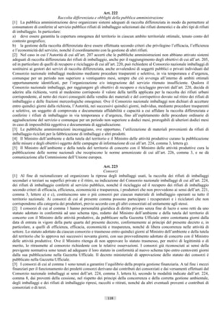 Art. 222
                              Raccolta differenziata e obblighi della pubblica amministrazione
[1] La pubblica amministrazione deve organizzare sistemi adeguati di raccolta differenziata in modo da permettere al
consumatore di conferire al servizio pubblico rifiuti di imballaggio selezionati dai rifiuti domestici e da altri tipi di rifiuti
di imballaggio. In particolare:
a) deve essere garantita la copertura omogenea del territorio in ciascun ambito territoriale ottimale, tenuto conto del
contesto geografico;
b) la gestione della raccolta differenziata deve essere effettuata secondo criteri che privilegino l’efficacia, l’efficienza
e l’economicità del servizio, nonché il coordinamento con la gestione di altri rifiuti.
[2] Nel caso in cui l’Autorità di cui all’art. 207 accerti che le pubbliche amministrazioni non abbiano attivato sistemi
adeguati di raccolta differenziata dei rifiuti di imballaggio, anche per il raggiungimento degli obiettivi di cui all’art. 205,
ed in particolare di quelli di recupero e riciclaggio di cui all’art. 220, può richiedere al Consorzio nazionale imballaggi di
sostituirsi ai gestori dei servizi di raccolta differenziata, anche avvalendosi di soggetti pubblici o privati individuati dal
Consorzio nazionale imballaggi medesimo mediante procedure trasparenti e selettive, in via temporanea e d’urgenza,
comunque per un periodo non superiore a ventiquattro mesi, sempre che ciò avvenga all’interno di ambiti ottimali
opportunamente identificati, per l’organizzazione e/o integrazione del servizio ritenuto insufficiente. Qualora il
Consorzio nazionale imballaggi, per raggiungere gli obiettivi di recupero e riciclaggio previsti dall’art. 220, decida di
aderire alla richiesta, verrà al medesimo corrisposto il valore della tariffa applicata per la raccolta dei rifiuti urbani
corrispondente, al netto dei ricavi conseguiti dalla vendita dei materiali e del corrispettivo dovuto sul ritiro dei rifiuti di
imballaggio e delle frazioni merceologiche omogenee. Ove il Consorzio nazionale imballaggi non dichiari di accettare
entro quindici giorni dalla richiesta, l’Autorità, nei successivi quindici giorni, individua, mediante procedure trasparenti
e selettive, un soggetto di comprovata e documentata affidabilità e capacità a cui affidare la raccolta differenziata e
conferire i rifiuti di imballaggio in via temporanea e d’urgenza, fino all’espletamento delle procedure ordinarie di
aggiudicazione del servizio e comunque per un periodo non superiore a dodici mesi, prorogabili di ulteriori dodici mesi
in caso di impossibilità oggettiva e documentata di aggiudicazione.
[3] Le pubbliche amministrazioni incoraggiano, ove opportuno, l’utilizzazione di materiali provenienti da rifiuti di
imballaggio riciclati per la fabbricazione di imballaggi e altri prodotti.
[4] Il Ministro dell’ambiente e della tutela del territorio e il Ministro delle attività produttive curano la pubblicazione
delle misure e degli obiettivi oggetto delle campagne di informazione di cui all’art. 224, comma 3, lettera g).
[5] Il Ministro dell’ambiente e della tutela del territorio di concerto con il Ministro delle attività produttive cura la
pubblicazione delle norme nazionali che recepiscono le norme armonizzate di cui all’art. 226, comma 3, e ne dà
comunicazione alla Commissione dell’Unione europea.

                                                            Art. 223
                                                            Consorzi
[1] Al fine di razionalizzare ed organizzare la ripresa degli imballaggi usati, la raccolta dei rifiuti di imballaggi
secondari e terziari su superfici private e il ritiro, su indicazione del Consorzio nazionale imballaggi di cui all’art. 224,
dei rifiuti di imballaggio conferiti al servizio pubblico, nonché il riciclaggio ed il recupero dei rifiuti di imballaggio
secondo criteri di efficacia, efficienza, economicità e trasparenza, i produttori che non provvedono ai sensi dell’art. 221,
comma 3, lettere a) e c), costituiscono uno o più consorzi per ciascun materiale di imballaggio operanti su tutto il
territorio nazionale. Ai consorzi di cui al presente comma possono partecipare i recuperatori e i riciclatori che non
corrispondono alla categoria dei produttori, previo accordo con gli altri consorziati ed unitamente agli stessi.
[2] I consorzi di cui al comma 1 hanno personalità giuridica di diritto privato senza fine di lucro e sono retti da uno
statuto adottato in conformità ad uno schema tipo, redatto dal Ministro dell’ambiente e della tutela del territorio di
concerto con il Ministro delle attività produttive, da pubblicare nella Gazzetta Ufficiale entro centottanta giorni dalla
data di entrata in vigore della parte quarta del presente decreto, conformemente ai principi del presente decreto e, in
particolare, a quelli di efficienza, efficacia, economicità e trasparenza, nonché di libera concorrenza nelle attività di
settore. Lo statuto adottato da ciascun consorzio e trasmesso entro quindici giorni al Ministro dell’ambiente e della tutela
del territorio che lo approva nei successivi novanta giorni, con suo provvedimento adottato di concerto con il Ministro
delle attività produttive. Ove il Ministro ritenga di non approvare lo statuto trasmesso, per motivi di legittimità o di
merito, lo ritrasmette al consorzio richiedente con le relative osservazioni. I consorzi già riconosciuti ai sensi della
previgente normativa sono tenuti ad adeguare il loro statuto in conformità al nuovo schema tipo entro centoventi giorni
dalla sua pubblicazione nella Gazzetta Ufficiale. Il decreto ministeriale di approvazione dello statuto dei consorzi è
pubblicato nella Gazzetta Ufficiale.
[3] I consorzi di cui al comma 1 sono tenuti a garantire l’equilibrio della propria gestione finanziaria. A tal fine i mezzi
finanziari per il funzionamento dei predetti consorzi derivano dai contributi dei consorziati e dai versamenti effettuati dal
Consorzio nazionale imballaggi ai sensi dell’art. 224, comma 3, lettera h), secondo le modalità indicate dall’art. 224,
comma 8, dai proventi della cessione, nel rispetto dei principi della concorrenza e della corretta gestione ambientale,
degli imballaggi e dei rifiuti di imballaggio ripresi, raccolti o ritirati, nonché da altri eventuali proventi e contributi di
consorziati o di terzi.

                                                              118                       ((c) Datatronics Sistemi S.n.c. - Brescia
 