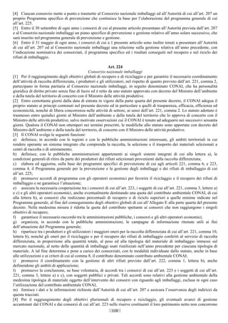 [4] Ciascun consorzio mette a punto e trasmette al Consorzio nazionale imballaggi ed all’Autorità di cui all’art. 207 un
proprio Programma specifico di prevenzione che costituisce la base per l’elaborazione del programma generale di cui
all’art. 225.
[5] Entro il 30 settembre di ogni anno i consorzi di cui al presente articolo presentano all’Autorità prevista dall’art. 207
e al Consorzio nazionale imballaggi un piano specifico di prevenzione e gestione relativo all’anno solare successivo, che
sarà inserito nel programma generale di prevenzione e gestione.
[6] Entro il 31 maggio di ogni anno, i consorzi di cui a 1 presente articolo sono inoltre tenuti a presentare all’Autorità
di cui all’art. 207 ed al Consorzio nazionale imballaggi una relazione sulla gestione relativa all’anno precedente, con
l’indicazione nominativa dei consorziati, il programma specifico ed i risultati conseguiti nel recupero e nel riciclo dei
rifiuti di imballaggio.

                                                             Art. 224
                                                 Consorzio nazionale imballaggi
[1] Per il raggiungimento degli obiettivi globali di recupero e di riciclaggio e per garantire il necessario coordinamento
dell’attività di raccolta differenziata, i produttori e gli utilizzatori, nel rispetto di quanto previsto dall’art. 221, comma 2,
partecipano in forma paritaria al Consorzio nazionale imballaggi, in seguito denominato CONAI, che ha personalità
giuridica di diritto privato senza fine di lucro ed è retto da uno statuto approvato con decreto del Ministro dell’ambiente
e della tutela del territorio di concerto con il Ministro delle attività produttive.
[2] Entro centottanta giorni dalla data di entrata in vigore della parte quarta del presente decreto, il CONAI adegua il
proprio statuto ai principi contenuti nel presente decreto ed in particolare a quelli di trasparenza, efficacia, efficienza ed
economicità, nonché di libera concorrenza nelle attività di settore, ai sensi dell’art. 221, comma 2. Lo statuto adottato è
trasmesso entro quindici giorni al Ministro dell’ambiente e della tutela del territorio che lo approva di concerto con il
Ministro delle attività produttive, salvo motivate osservazioni cui il CONAI è tenuto ad adeguarsi nei successivi sessanta
giorni. Qualora il CONAI non ottemperi nei termini prescritti, le modifiche allo statuto sono apportate con decreto del
Ministro dell’ambiente e della tutela del territorio, di concerto con il Ministro delle attività produttive.
[3] Il CONAI svolge le seguenti funzioni:
a) definisce, in accordo con le regioni e con le pubbliche amministrazioni interessate, gli ambiti territoriali in cui
rendere operante un sistema integrato che comprenda la raccolta, la selezione e il trasporto dei materiali selezionati a
centri di raccolta o di smistamento;
b) definisce, con le pubbliche amministrazioni appartenenti ai singoli sistemi integrati di cui alla lettera a), le
condizioni generali di ritiro da parte dei produttori dei rifiuti selezionati provenienti dalla raccolta differenziata;
c) elabora ed aggiorna, sulla base dei programmi specifici di prevenzione di cui agli articoli 221, comma 6, e 223,
comma 4, il Programma generale per la prevenzione e la gestione degli imballaggi e dei rifiuti di imballaggio di cui
all’art. 225;
d) promuove accordi di programma con gli operatori economici per favorire il riciclaggio e il recupero dei rifiuti di
imballaggio e ne garantisce l’attuazione;
e) assicura la necessaria cooperazione tra i consorzi di cui all’art. 223, i soggetti di cui all’art. 221, comma 3, lettere a)
e c) e gli altri operatori economici, anche eventualmente destinando una quota del contributo ambientale CONAI, di cui
alla lettera h), ai consorzi che realizzano percentuali di recupero o di riciclo superiori a quelle minime indicate nel
Programma generale, al fine del conseguimento degli obiettivi globali di cui all’Allegato E alla parte quarta del presente
decreto. Nella medesima misura è ridotta la quota del contributo spettante ai consorzi che non raggiungono i singoli
obiettivi di recupero;
f) garantisce il necessario raccordo tra le amministrazioni pubbliche, i consorzi e gli altri operatori economici;
g) organizza, in accordo con le pubbliche amministrazioni, le campagne di informazione ritenute utili ai fini
dell’attuazione del Programma generale;
h) ripartisce tra i produttori e gli utilizzatori i maggiori oneri per la raccolta differenziata di cui all’art. 221, comma 10,
lettera b), nonché gli oneri per il riciclaggio e per il recupero dei rifiuti di imballaggio conferiti al servizio di raccolta
differenziata, in proporzione alla quantità totale, al peso ed alla tipologia del materiale di imballaggio immessi sul
mercato nazionale, al netto delle quantità di imballaggi usati riutilizzati nell’anno precedente per ciascuna tipologia di
materiale. A tal fine determina e pone a carico dei consorziati, con le modalità individuate dallo statuto, anche in base
alle utilizzazioni e ai criteri di cui al comma 8, il contributo denominato contributo ambientale CONAI;
i) promuove il coordinamento con la gestione di altri rifiuti previsto dall’art. 222, comma 1, lettera b), anche
definendone gli ambiti di applicazione;
l) promuove la conclusione, su base volontaria, di accordi tra i consorzi di cui all’art. 223 e i soggetti di cui all’art.
221, comma 3, lettere a) e c), con soggetti pubblici e privati. Tali accordi sono relativi alla gestione ambientale della
medesima tipologia di materiale oggetto dell’intervento dei consorzi con riguardo agli imballaggi, esclusa in ogni caso
l’utilizzazione del contributo ambientale CONAI,
m) fornisce i dati e le informazioni richieste dall’Autorità di cui all’art. 207 e assicura l’osservanza degli indirizzi da
questa tracciati.
[4] Per il raggiungimento degli obiettivi pluriennali di recupero e riciclaggio, gli eventuali avanzi di gestione
accantonati dal CONAI e dai consorzi di cui all’art. 223 nelle riserve costituenti il loro patrimonio netto non concorrono
                                                              119                       ((c) Datatronics Sistemi S.n.c. - Brescia
 