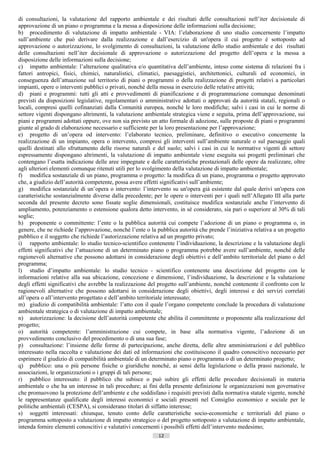 di consultazioni, la valutazione del rapporto ambientale e dei risultati delle consultazioni nell’iter decisionale di
approvazione di un piano o programma e la messa a disposizione delle informazioni sulla decisione;
b) procedimento di valutazione di impatto ambientale - VIA: l’elaborazione di uno studio concernente l’impatto
sull’ambiente che può derivare dalla realizzazione e dall’esercizio di un'opera il cui progetto è sottoposto ad
approvazione o autorizzazione, lo svolgimento di consultazioni, la valutazione dello studio ambientale e dei risultati
delle consultazioni nell’iter decisionale di approvazione o autorizzazione del progetto dell’opera e la messa a
disposizione delle informazioni sulla decisione;
c) impatto ambientale: l’alterazione qualitativa e/o quantitativa dell’ambiente, inteso come sistema di relazioni fra i
fattori antropici, fisici, chimici, naturalistici, climatici, paesaggistici, architettonici, culturali ed economici, in
conseguenza dell’attuazione sul territorio di piani o programmi o della realizzazione di progetti relativi a particolari
impianti, opere o interventi pubblici o privati, nonché della messa in esercizio delle relative attività;
d) piani e programmi: tutti gli atti e provvedimenti di pianificazione e di programmazione comunque denominati
previsti da disposizioni legislative, regolamentari o amministrative adottati o approvati da autorità statali, regionali o
locali, compresi quelli cofinanziati dalla Comunità europea, nonché le loro modifiche; salvi i casi in cui le norme di
settore vigenti dispongano altrimenti, la valutazione ambientale strategica viene e seguita, prima dell’approvazione, sui
piani e programmi adottati oppure, ove non sia previsto un atto formale di adozione, sulle proposte di piani o programmi
giunte al grado di elaborazione necessario e sufficiente per la loro presentazione per l’approvazione;
e) progetto di un’opera od intervento: l’elaborato tecnico, preliminare, definitivo o esecutivo concernente la
realizzazione di un impianto, opera o intervento, compresi gli interventi sull’ambiente naturale o sul paesaggio quali
quelli destinati allo sfruttamento delle risorse naturali e del suolo; salvi i casi in cui le normative vigenti di settore
espressamente dispongano altrimenti, la valutazione di impatto ambientale viene eseguita sui progetti preliminari che
contengano l’esatta indicazione delle aree impegnate e delle caratteristiche prestazionali delle opere da realizzare, oltre
agli ulteriori elementi comunque ritenuti utili per lo svolgimento della valutazione di impatto ambientale;
f) modifica sostanziale di un piano, programma o progetto: la modifica di un piano, programma o progetto approvato
che, a giudizio dell’autorità competente, possa avere effetti significativi sull’ambiente;
g) modifica sostanziale di un’opera o intervento: l’intervento su un'opera già esistente dal quale derivi un'opera con
caratteristiche sostanzialmente diverse dalla precedente; per le opere o interventi per i quali nell’Allegato III alla parte
seconda del presente decreto sono fissate soglie dimensionali, costituisce modifica sostanziale anche l’intervento di
ampliamento, potenziamento o estensione qualora detto intervento, in sé considerato, sia pari o superiore al 30% di tali
soglie;
h) proponente o committente: l’ente o la pubblica autorità cui compete l’adozione di un piano o programma o, in
genere, che ne richiede l’approvazione, nonché l’ente o la pubblica autorità che prende l’iniziativa relativa a un progetto
pubblico e il soggetto che richiede l’autorizzazione relativa ad un progetto privato;
i) rapporto ambientale: lo studio tecnico-scientifico contenente l’individuazione, la descrizione e la valutazione degli
effetti significativi che l’attuazione di un determinato piano o programma potrebbe avere sull’ambiente, nonché delle
ragionevoli alternative che possono adottarsi in considerazione degli obiettivi e dell’ambito territoriale del piano o del
programma;
l) studio d’impatto ambientale: lo studio tecnico - scientifico contenente una descrizione del progetto con le
informazioni relative alla sua ubicazione, concezione e dimensione, l’individuazione, la descrizione e la valutazione
degli effetti significativi che avrebbe la realizzazione del progetto sull’ambiente, nonché contenente il confronto con le
ragionevoli alternative che possono adottarsi in considerazione degli obiettivi, degli interessi e dei servizi correlati
all’opera o all’intervento progettato e dell’ambito territoriale interessato;
m) giudizio di compatibilità ambientale: l’atto con il quale l’organo competente conclude la procedura di valutazione
ambientale strategica o di valutazione di impatto ambientale;
n) autorizzazione: la decisione dell’autorità competente che abilita il committente o proponente alla realizzazione del
progetto;
o) autorità competente: l’amministrazione cui compete, in base alla normativa vigente, l’adozione di un
provvedimento conclusivo del procedimento o di una sua fase;
p) consultazione: l’insieme delle forme di partecipazione, anche diretta, delle altre amministrazioni e del pubblico
interessato nella raccolta e valutazione dei dati ed informazioni che costituiscono il quadro conoscitivo necessario per
esprimere il giudizio di compatibilità ambientale di un determinato piano o programma o di un determinato progetto;
q) pubblico: una o più persone fisiche o giuridiche nonché, ai sensi della legislazione o della prassi nazionale, le
associazioni, le organizzazioni o i gruppi di tali persone;
r) pubblico interessato: il pubblico che subisce o può subire gli effetti delle procedure decisionali in materia
ambientale o che ha un interesse in tali procedure; ai fini della presente definizione le organizzazioni non governative
che promuovono la protezione dell’ambiente e che soddisfano i requisiti previsti dalla normativa statale vigente, nonché
le rappresentanze qualificate degli interessi economici e sociali presenti nel Consiglio economico e sociale per le
politiche ambientali (CESPA), si considerano titolari di siffatto interesse;
s) soggetti interessati: chiunque, tenuto conto delle caratteristiche socio-economiche e territoriali del piano o
programma sottoposto a valutazione di impatto strategico o del progetto sottoposto a valutazione di impatto ambientale,
intenda fornire elementi conoscitivi e valutativi concernenti i possibili effetti dell’intervento medesimo;
                                                            12                      ((c) Datatronics Sistemi S.n.c. - Brescia
 