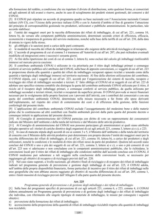 alla formazione del reddito, a condizione che sia rispettato il divieto di distribuzione, sotto qualsiasi forma, ai consorziati
ed agli aderenti di tali avanzi e riserve, anche in caso di scioglimento dei predetti sistemi gestionali, dei consorzi e del
CONAI.
[5] Il CONAI può stipulare un accordo di programma quadro su base nazionale con l’Associazione nazionale Comuni
italiani (AN CI), con l’Unione delle province italiane (UPI) o con le Autorità d’ambito al fine di garantire l’attuazione
del principio di corresponsabilità gestionale tra produttori, utilizzatori e pubbliche amministrazioni. In particolare, tale
accordo stabilisce:
a) l’entità dei maggiori oneri per la raccolta differenziata dei rifiuti di imballaggio, di cui all’art. 221, comma 10,
lettera b), da versare alle competenti pubbliche amministrazioni, determinati secondo criteri di efficienza, efficacia,
economicità e trasparenza di gestione del servizio medesimo, nonché sulla base della tariffa di cui all’art. 238, dalla data
di entrata in vigore della stessa;
b) gli obblighi e le sanzioni posti a carico delle parti contraenti;
c) le modalità di raccolta dei rifiuti da imballaggio in relazione alle esigenze delle attività di riciclaggio e di recupero.
[6] L’accordo di programma di cui al comma 5 è trasmesso all’Autorità di cui all’art. 207, che può richiedere eventuali
modifiche ed integrazioni entro i successivi sessanta giorni.
[7] Ai fini della ripartizione dei costi di cui al comma 3, lettera h), sono esclusi dal calcolo gli imballaggi riutilizzabili
immessi sul mercato previa cauzione.
[8] Il contributo ambientale CONAI è utilizzato in via prioritaria per il ritiro degli imballaggi primari o comunque
conferiti al servizio pubblico ed è attribuito dal CONAI, sulla base di apposite convenzioni, a i soggetti di cui all’art. 223
in proporzione diretta alla quantità e qualità dei rifiuti da imballaggio recuperati oppure riciclati e tenendo conto della
quantità e tipologia degli imballaggi immessi sul territorio nazionale. Al fine della ulteriore utilizzazione del contributo,
il CONAI stipula, con i soggetti di cui all’art. 223, accordi per l’organizzazione dei sistemi di raccolta, recupero e
riciclaggio dei rifiuti di imballaggio secondari e terziari. E’ fatto obbligo al CONAI ed ai soggetti di cui all’art. 223 di
adottare uno specifico sistema contabile che distingua la quota del contributo ambientale CONAI utilizzata per il ritiro, il
riciclo ed il recupero degli imballaggi primari, o comunque conferiti al servizio pubblico, da quella utilizzata per
imballaggi secondari e terziari ritirati, riciclati o recuperati da superficie privata. Il CONAI provvede ai mezzi finanziari
necessari per lo svolgimento delle proprie funzioni con i proventi dell’attività, con i contributi dei consorziati e con una
quota del contributo ambientale CONAI, determinata nella misura necessaria a far fronte alle spese derivanti
dall’espletamento, nel rispetto dei criteri di contenimento dei costi e di efficienza della gestione, delle funzioni
conferitegli dal presente titolo.
[9] L’applicazione del contributo ambientale CONAI esclude l’assoggettamento del medesimo bene e delle materie
prime che lo costituiscono ad altri contributi con finalità ambientali previsti dalla parte quarta del presente decreto o
comunque istituiti in applicazione del presente decreto.
[10] Al Consiglio di amministrazione del CONAI partecipa con diritto di voto un rappresentante dei consumatori
indicato dal Ministro dell’ambiente e della tutela del territorio e dal Ministro delle attività produttive.
[11] Al Consiglio di amministrazione del CONAI non possono partecipare gli amministratori ai quali siano attribuite
deleghe operative ed i titolari di cariche direttive degli organismi di cui agli articoli 221, comma 3, lettere a) e c), e 223.
[12] In caso di mancata stipula degli accordi di cui ai commi 3 e 5, il Ministro dell’ambiente e della tutela del territorio
di concerto con il Ministro delle attività produttive può determinare con proprio decreto l’entità dei maggiori oneri per la
raccolta differenziata dei rifiuti di imballaggio, di cui all’art. 221, comma 10, lettera b), a carico dei produttori e degli
utilizzatori, nonché le condizioni e le modalità di ritiro dei rifiuti stessi da parte dei produttori. Qualora tali accordi siano
conclusi dal CONAI e uno o più dei soggetti di cui all’art. 221, comma 3, lettere a) e c), o uno o più consorzi di cui
all’art. 223 non vi aderiscano o non concludano con le competenti amministrazioni pubbliche, che lo richiedano, le
convenzioni locali per il ritiro dei rifiuti di imballaggio alle condizioni stabilite dall’accordo concluso con il CONAI, il
CONAI medesimo può subentrare a tali soggetti nella conclusione delle convenzioni locali, se necessario per
raggiungere gli obiettivi di recupero e di riciclaggio previsti dall’art. 220.
[13] Nel caso siano superati, a livello nazionale, gli obiettivi finali di riciclaggio e di recupero dei rifiuti di imballaggio
indicati nel programma generale di prevenzione e gestione degli imballaggi di cui all’art. 225, il CONAI adotta,
nell’ambito delle proprie disponibilità finanziarie, forme particolari di incentivo per il ritiro dei rifiuti di imballaggi nelle
aree geografiche che non abbiano ancora raggiunto gli obiettivi di raccolta differenziata di cui all’art. 205, comma 1,
entro i limiti massimi di riciclaggio previsti dall’Allegato E alla parte quarta del presente decreto.

                                                       Art. 225
              Programma generale di prevenzione e di gestione degli imballaggi e dei rifiuti di imballaggio
[1] Sulla base dei programmi specifici di prevenzione di cui agli articoli 221, comma 6, e 223, comma 4, il CONAI
elabora annualmente un Programma generale di prevenzione e di gestione degli imballaggi e dei rifiuti di imballaggio
che individua, con riferimento alle singole tipologie di materiale di imballaggio, le misure per conseguire i seguenti
obiettivi:
a) prevenzione della formazione dei rifiuti di imballaggio;
b) accrescimento della proporzione della quantità di rifiuti di imballaggio riciclabili rispetto alla quantità di imballaggi
non riciclabili;
                                                              120                       ((c) Datatronics Sistemi S.n.c. - Brescia
 