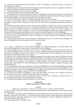 c) accrescimento della proporzione della quantità di rifiuti di imballaggio riutilizzabili rispetto alla quantità di
imballaggi non riutilizzabili;
d) miglioramento delle caratteristiche dell’imballaggio allo scopo di permettere ad esso di sopportare più tragitti o
rotazioni nelle condizioni di utilizzo normalmente prevedibili;
e) realizzazione degli obiettivi di recupero e riciclaggio.
[2] Il Programma generale di prevenzione determina, inoltre:
a) la percentuale in peso di ciascuna tipologia di rifiuti di imballaggio da recuperare ogni cinque anni e, nell’ambito di
questo obiettivo globale, sulla base della stessa scadenza, la percentuale in peso da riciclare delle singole tipologie di
materiali di imballaggio, con un minimo percentuale in peso per ciascun materiale;
b) gli obiettivi intermedi di recupero e riciclaggio rispetto agli obiettivi di cui alla lettera a).
[3] Entro il 30 novembre di ogni anno il CONAI trasmette all’Autorità di cui all’art. 207 un piano specifico di
prevenzione e gestione relativo all’anno solare successivo, che sarà inserito nel programma generale di prevenzione e
gestione.
[4] La relazione generale consuntiva relativa all’anno solare precedente è trasmessa per il parere all’Autorità di cui
all’art. 207, entro il 30 giugno di ogni anno. Con decreto del Ministro dell’ambiente e della tutela del territorio e del
Ministro delle attività produttive,d’intesa con la Conferenza permanente per i rapporti tra lo Stato, le regioni e le
province autonome di Trento e di Bolzano e l’ANCI si provvede alla approvazione ed alle eventuali modificazioni e
integrazioni del Programma generale di prevenzione e di gestione degli imballaggi e dei rifiuti di imballaggio.
[5] Nel caso in cui il Programma generale non sia predisposto, lo stesso è elaborato in via sostitutiva dall’Autorità di
cui all’art. 207. In tal caso gli obiettivi di recupero e riciclaggio sono quelli massimi previsti dall’allegato E alla parte
quarta del presente decreto.
[6] I piani regionali di cui all’art. 199 sono integrati con specifiche previsioni per la gestione degli imballaggi e dei
rifiuti di imballaggio sulla base del programma di cui al presente articolo.

                                                              Art. 226
                                                               Divieti
[1] È vietato lo smaltimento in discarica degli imballaggi e dei contenitori recuperati, ad eccezione degli scarti
derivanti dalle operazioni di selezione, riciclo e recupero dei rifiuti di imballaggio.
[2] Fermo restando quanto previsto dall’art. 221, comma 4, è vietato immettere nel normale circuito di raccolta dei
rifiuti urbani imballaggi terziari di qualsiasi natura. Eventuali imballaggi secondari non restituiti all’utilizzatore dal
commerciante al dettaglio possono essere conferiti al servizio pubblico solo in raccolta differenziata, ove la stessa sia
stata attivata nei limiti previsti dall’art. 221, comma 4.
[3] Possono essere commercializzati solo imballaggi rispondenti agli standard europei fissati dal Comitato europeo
normalizzazione in conformità ai requisiti essenziali stabiliti dall’art. 9 della direttiva 94/62/CE del Parlamento europeo
e del Consiglio del 20/12/1994. Con decreto del Ministro dell’ambiente e della tutela del territorio, di concerto con il
Ministro delle attività produttive sono aggiornati i predetti standard, tenuto conto della comunicazione della
Commissione europea 2005/C44/13. Sino all’emanazione del predetto decreto si applica l’Allegato F alla parte quarta
del presente decreto.
[4] È vietato immettere sul mercato imballaggi o componenti di imballaggio, ad eccezione degli imballaggi interamente
costituiti di cristallo, con livelli totali di concentrazione di piombo, mercurio, cadmio e cromo esavalente superiore a 100
parti per milione (ppm) in peso. Per gli imballaggi in vetro si applica la decisione 2001/171/CE del 19/02/2001 e per gli
imballaggi in plastica si applica la decisione 1999/177/CE del 08/02/1999.
[5] Con decreto del Ministro dell’ambiente e della tutela del territorio, di concerto con il Ministro delle attività
produttive sono determinate, in conformità alle decisioni dell’Unione europea:
a) le condizioni alle quali i livelli di concentrazione di cui al comma 4 non si applicano ai materiali riciclati e ai
circuiti di produzione localizzati in una catena chiusa e controllata;
b) le tipologie di imballaggio esonerate dal requisito di cui al comma 4.

                                                      TITOLO III
                                        Gestione di particolari categorie di rifiuti

                                                               Art. 227
                Rifiuti elettrici ed elettronici, rifiuti sanitari, veicoli fuori uso e prodotti contenenti amianto
[1] Restano ferme le disposizioni speciali, nazionali e comunitarie relative alle altre tipologie di rifiuti, ed in particolare
quelle riguardanti:
a) rifiuti elettrici ed elettronici: direttiva 2000/53/CE, direttiva 2002/95/CE e direttiva 2003/108/CE e relativo decreto
legislativo di attuazione 25/07/2005, n. 151. Relativamente alla data di entrata in vigore delle singole disposizioni del
citato provvedimento, nelle more dell’entrata in vigore di tali disposizioni, continua ad applicarsi la disciplina di cui
all’art. 44 del D.Lgs. 05/02/1997, n. 22.
b) rifiuti sanitari: D.P.R. 15/07/2003, n. 254;

                                                             121                       ((c) Datatronics Sistemi S.n.c. - Brescia
 
