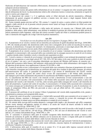 finalizzata all’individuazione del materiale effettivamente, direttamente ed oggettivamente riutilizzabile, senza essere
sottoposto ad alcun trattamento.
[2] La valutazione tecnica del gestore della infrastruttura di cui al comma 1 è eseguita non oltre sessanta giorni dalla
data di ultimazione dei lavori. La documentazione relativa alla valutazione tecnica è conservata, unitamente ai registri di
carico e scarico, per cinque anni.
[3] Le disposizioni dei commi 1 e 2 si applicano anche ai rifiuti derivanti da attività manutentiva, effettuata
direttamente da gestori erogatori di pubblico servizio o tramite terzi, dei mezzi e degli impianti fruitori delle
infrastrutture di cui al comma 1.
[4] Fermo restando quanto previsto nell’art. 190, comma 3, i registri di carico e scarico relativi ai rifiuti prodotti dai
soggetti e dalle attività di cui al presente articolo possono essere tenuti nel luogo di produzione dei rifiuti cosi come
definito nel comma 1.
[5] Con decreto del Ministro dell’ambiente e della tutela del territorio, di concerto con i Ministri delle attività
produttive, della salute e delle infrastrutture, sono definite le modalità di gestione dei rifiuti provenienti dalle attività di
pulizia manutentiva delle fognature, sulla base del criterio secondo il quale tali rifiuti si considerano prodotti presso la
sede o il domicilio del soggetto che svolge l’attività di pulizia manutentiva.

                                                            Art. 231
                      Veicoli fuori uso non disciplinati dal decreto legislativo 24 giugno 2003, n. 209
[1] Il proprietario di un veicolo a motore odi un rimorchio,con esclusione di quelli disciplinati dal D.Lgs. 24/06/2003,
n. 209, che intenda procedere alla demolizione dello stesso deve consegnarlo ad un centro di raccolta per la messa in
sicurezza, la demolizione, il recupero dei materiali e la rottamazione, autorizzato ai sensi degli articoli 208, 209 e 210.
Tali centri di raccolta possono ricevere anche rifiuti costituiti da parti di veicoli a motore.
[2] Il proprietario di un veicolo a motore o di un rimorchio di cui al comma 1 destinato alla demolizione può altresì
consegnarlo ai concessionari o alle succursali delle case costruttrici per la consegna successiva ai centri di cui al comma
1, qualora intenda cedere il predetto veicolo o rimorchio per acquistarne un altro.
[3] I veicoli a motore o i rimorchi di cui al comma 1 rinvenuti da organi pubblici o non reclamati dai proprietari e quelli
acquisiti per occupazione ai sensi degli articoli 927, 928, 929 e 923 del codice civile sono conferiti ai centri di raccolta
di cui al comma 1 nei casi e con le procedure determinate con decreto del Ministro dell’interno, di concerto con i
Ministri dell’economia e delle finanze, dell’ambiente e della tutela del territorio e delle infrastrutture e dei trasporti. Fino
all’adozione di tale decreto, trova applicazione il decreto 22/10/1999, n. 460.
[4] I centri di raccolta ovvero i concessionari o le succursali delle case costruttrici rilasciano al proprietario del veicolo
o del rimorchio consegnato per la demolizione un certificato dal quale deve risultare la data della consegna, gli estremi
dell’autorizzazione del centro, le generalità del proprietario e gli estremi di identificazione del veicolo, nonché
l’assunzione, da parte del gestore del centro stesso ovvero del concessionario o del titolare della succursale,
dell’impegno a provvedere direttamente alle pratiche di cancellazione dal Pubblico registro automobilistico (PRA).
[5] La cancellazione dal PRA dei veicoli e dei rimorchi avviati a demolizione avviene esclusivamente a cura del
titolare del centro di raccolta o del concessionario o del titolare della succursale senza oneri di agenzia a carico del
proprietario del veicolo o del rimorchio. A tal fine, entro novanta giorni dalla consegna del veicolo o del rimorchio da
parte del proprietario, il gestore del centro di raccolta, il concessionario o il titolare della succursale deve comunicare
l’avvenuta consegna per la demolizione del veicolo e consegnare il certificato di proprietà, la carta di circolazione e le
targhe al competente Ufficio del PRA che provvede ai sensi e per gli effetti dell’art. 103, comma 1, del D.Lgs.
30/04/1992, n. 285.
[6] Il possesso del certificato di cui al comma 4 libera il proprietario del veicolo dalla responsabilità civile, penale e
amministrativa connessa con la proprietà dello stesso.
[7] I gestori dei centri di raccolta, i concessionari e i titolari delle succursali delle case costruttrici di cui ai commi 1 e 2
non possono alienare, smontare o distruggere i veicoli a motore e i rimorchi da avviare allo smontaggio ed alla
successiva riduzione in rottami senza aver prima adempiuto ai compiti di cui al comma 5.
[8] Gli estremi della ricevuta dell’avvenuta denuncia e consegna delle targhe e dei documenti agli uffici competenti
devono essere annotati sull’apposito registro di entrata e di uscita dei veicoli da tenersi secondo le norme del
regolamento di cui al D.Lgs. 30/04/1992, n. 285.
[9] Agli stessi obblighi di cui ai commi 7 e 8 sono soggetti i responsabili dei centri di raccolta o altri luoghi di custodia
di veicoli rimossi ai sensi dell’art. 159 del D.Lgs. 30/04/1992, n. 285, nel caso di demolizione del veicolo ai sensi
dell’art. 215, comma 4 del predetto D.Lgs. 30/04/1992, n. 285.
[10] E’ consentito il commercio delle parti di ricambio recuperate dalla demolizione dei veicoli a motore o dei
rimorchi ad esclusione di quelle che abbiano attinenza con la sicurezza dei veicoli. L’origine delle parti di ricambio
immesse alla vendita deve risultare dalle fatture e dalle ricevute rilasciate al cliente.
[11] Le parti di ricambio attinenti alla sicurezza dei veicoli sono cedute solo agli esercenti l’attività di autoriparazione
di cui alla Legge 05/02/1992, n. 122, e, per poter essere utilizzate, ciascuna impresa di autoriparazione è tenuta a
certificarne l’idoneità e la funzionalità.
[12] L’utilizzazione delle parti di ricambio di cui ai commi 10 e 11 da parte delle imprese esercenti attività di
autoriparazione deve risultare dalle fatture rilasciate al cliente.
                                                              123                       ((c) Datatronics Sistemi S.n.c. - Brescia
 