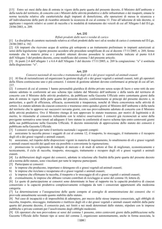 [13] Entro sei mesi dalla data di entrata in vigore della parte quarta del presente decreto, il Ministro dell’ambiente e
della tutela del territorio, di concerto con i Ministri delle attività produttive e delle infrastrutture e dei trasporti, emana le
norme tecniche relative alle caratteristiche degli impianti di demolizione, alle operazioni di messa in sicurezza e
all’individuazione delle parti di ricambio attinenti la sicurezza di cui al comma 11. Fino all’adozione di tale decreto, si
applicano i requisiti relativi ai centri di raccolta e le modalità di trattamento dei veicoli di cui all’Allegato I del D.Lgs.
24/06/2003, n. 209.

                                                           Art. 232
                                       Rifiuti prodotti dalle navi e residui di carico
[1] La disciplina di carattere nazionale relativa ai rifiuti prodotti dalle navi ed ai residui di carico è contenuta nel D.Lgs.
24/06/2003 n. 182.
[2] Gli impianti che ricevono acque di sentina già sottoposte a un trattamento preliminare in impianti autorizzati ai
sensi della legislazione vigente possono accedere alle procedure semplificate di cui al decreto 17/11/2005, n. 269, fermo
restando che le materie prime e i prodotti ottenuti devono possedere le caratteristiche indicate al punto 6.6.4
dell’Allegato 3 del predetto decreto, come modificato dal comma 3 del presente articolo.
[3] Ai punti 2.4 dell’allegato 1 e 6.6.4 dell’Allegato 3 del decreto 17/11/2005, n. 269 la congiunzione: “e” è sostituita
dalla disgiunzione: “o”.

                                                           Art. 233
                Consorzi nazionali di raccolta e trattamento degli oli e dei grassi vegetali ed animali esausti
[1] Al fine di razionalizzare ed organizzare la gestione degli oli e dei grassi vegetali e animali esausti, tutti gli operatori
della filiera costituiscono uno o più consorzi. I sistemi di gestione adottati devono conformarsi ai principi di cui all’art.
237.
[2] I consorzi di cui al comma 1 hanno personalità giuridica di diritto privato senza scopo di lucro e sono retti da uno
statuto adottato in conformità ad uno schema tipo redatto dal Ministro dell’ambiente e della tutela del territorio di
concerto con il Ministro delle attività produttive, da pubblicare nella Gazzetta Ufficiale entro centottanta giorni dalla
data di entrata in vigore della parte quarta del presente decreto, conformemente ai principi del presente decreto e, in
particolare, a quelli di efficienza, efficacia, economicità e trasparenza, nonché di libera concorrenza nelle attività di
settore. Lo statuto adottato da ciascun consorzio e trasmesso entro quindici giorni al Ministro dell’ambiente e della tutela
del territorio che lo approva nei successivi novanta giorni, con suo provvedimento adottato di concerto con il Ministro
delle attività produttive. Ove il Ministro ritenga di non approvare lo statuto trasmesso, per motivi di legittimità o di
merito, lo ritrasmette al consorzio richiedente con le relative osservazioni. I consorzi già riconosciuti ai sensi della
previgente normativa sono tenuti ad adeguare il loro statuto in conformità al nuovo schema tipo entro centoventi giorni
dalla sua pubblicazione nella Gazzetta Ufficiale. Il decreto ministeriale di approvazione dello statuto dei consorzi è
pubblicato nella Gazzetta Ufficiale.
[3] I consorzi svolgono per tutto il territorio nazionale i seguenti compiti:
a) assicurano la raccolta presso i soggetti di cui al comma 12, il trasporto, lo stoccaggio, il trattamento e il recupero
degli oli e dei grassi vegetali e animali esausti;
b) assicurano, nel rispetto delle disposizioni vigenti in materia di inquinamento, lo smaltimento di oli e grassi vegetali
e animali esausti raccolti dei quali non sia possibile o conveniente la rigenerazione;
c) promuovono lo svolgimento di indagini di mercato e di studi di settore al fine di migliorare, economicamente e
tecnicamente, il ciclo di raccolta, trasporto, stoccaggio, trattamento e recupero degli oli e grassi vegetali e animali
esausti.
[4] Le deliberazioni degli organi dei consorzi, adottate in relazione alle finalità della parte quarta del presente decreto
ed a norma dello statuto, sono vincolanti per tutte le imprese partecipanti.
[5] Partecipano ai consorzi:
a) le imprese che producono, importano o detengono oli e grassi vegetali ed animali esausti;
b) le imprese che riciclano e recuperano oli e grassi vegetali e animali esausti;
c) le imprese che effettuano la raccolta, il trasporto e lo stoccaggio di oli e grassi vegetali e animali esausti;
d) eventualmente, le imprese che abbiano versato contributi di riciclaggio ai sensi del comma 10, lettera d).
[6] Le quote di partecipazione ai consorzi sono determinate in base al rapporto tra la capacità produttiva di ciascun
consorziato e la capacità produttiva complessivamente sviluppata da tutti i consorziati appartenenti alla medesima
categoria.
[7] La determinazione e l’assegnazione delle quote compete al consiglio di amministrazione dei consorzi che vi
provvede annualmente secondo quanto stabilito dallo statuto.
[8] Nel caso di incapacità o di impossibilità di adempiere, per mezzo delle stesse imprese consorziate, agli obblighi di
raccolta, trasporto, stoccaggio, trattamento e riutilizzo degli oli e dei grassi vegetali e animali esausti stabiliti dalla parte
quarta del presente decreto, il consorzio può, nei limiti e nei modi determinati dallo statuto, stipulare con le imprese
pubbliche e private contratti per l’assolvimento degli obblighi medesimi.
[9] Gli operatori che non provvedono ai sensi del comma 1 possono, entro centoventi giorni dalla pubblicazione nella
Gazzetta Ufficiale dello Statuto tipo ai sensi del comma 2, organizzare autonomamente, anche in forma associata, la
                                                              124                       ((c) Datatronics Sistemi S.n.c. - Brescia
 