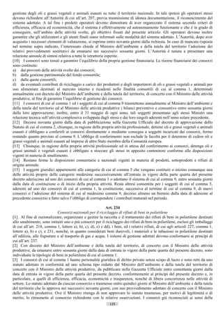 gestione degli oli e grassi vegetali e animali esausti su tutto il territorio nazionale. In tale ipotesi gli operatori stessi
devono richiedere all’Autorità di cui all’art. 207, previa trasmissione di idonea documentazione, il riconoscimento del
sistema adottato. A tal fine i predetti operatori devono dimostrare di aver organizzato il sistema secondo criteri di
efficienza, efficacia ed economicità, che il sistema è effettivamente ed autonomamente funzionante e che è in grado di
conseguire, nell’ambito delle attività svolte, gli obiettivi fissati dal presente articolo. Gli operatori devono inoltre
garantire che gli utilizzatori e gli utenti finali siano informati sulle modalità del sistema adottato. L’Autorità, dopo aver
acquisito i necessari elementi di valutazione, si esprime entro novanta giorni dalla richiesta. In caso di mancata risposta
nel termine sopra indicato, l’interessato chiede al Ministro dell’ambiente e della tutela del territorio l’adozione dei
relativi provvedimenti sostitutivi da emanarsi nei successivi sessanta giorni. L’Autorità è tenuta a presentare una
relazione annuale di sintesi relativa a tutte le istruttorie esperite.
[10] I consorzi sono tenuti a garantire l’equilibrio della propria gestione finanziaria. Le risorse finanziarie dei consorzi
sono costituite:
a) dai proventi delle attività svolte dai consorzi;
b) dalla gestione patrimoniale del fondo consortile;
c) dalle quote consortili;
d) da eventuali contributi di riciclaggio a carico dei produttori e degli importatori di oli e grassi vegetali e animali per
uso alimentare destinati al mercato interno e ricadenti nelle finalità consortili di cui al comma 1, determinati
annualmente con decreto del Ministro dell’ambiente e della tutela del territorio, di concerto con il Ministro delle attività
produttive, al fine di garantire l’equilibrio di gestione dei consorzi.
[11] I consorzi di cui al comma 1 ed i soggetti di cui al comma 9 trasmettono annualmente al Ministro dell’ambiente e
della tutela del territorio ed al Ministro delle attività produttive i bilanci preventivo e consuntivo entro sessanta giorni
dalla loro approvazione; inoltre, entro il 31 maggio di ogni anno, tali soggetti presentano agli stessi Ministri una
relazione tecnica sull’attività complessiva sviluppata dagli stessi e dai loro singoli aderenti nell’anno solare precedente.
[12] Decorsi novanta giorni dalla data di pubblicazione nella Gazzetta Ufficiale del decreto di approvazione dello
Statuto di cui al comma 2, chiunque, in ragione della propria attività professionale, detiene oli e grassi vegetali e animali
esausti è obbligato a conferirli ai consorzi direttamente o mediante consegna a soggetti incaricati dai consorzi, fermo
restando quanto previsto al comma 9. L’obbligo di conferimento non esclude la facoltà per il detentore di cedere oli e
grassi vegetali e animali esausti ad imprese di altro Stato membro della Comunità europea.
[13] Chiunque, in ragione della propria attività professionale ed in attesa del conferimento ai consorzi, detenga oli e
grassi animali e vegetali esausti è obbligato a stoccare gli stessi in apposito contenitore conforme alle disposizioni
vigenti in materia di smaltimento.
[14] Restano ferme le disposizioni comunitarie e nazionali vigenti in materia di prodotti, sottoprodotti e rifiuti di
origine animale.
[15] I soggetti giuridici appartenenti alle categorie di cui al comma 5 che vengano costituiti o inizino comunque una
delle attività proprie delle categorie medesime successivamente all’entrata in vigore della parte quarta del presente
decreto aderiscono ad uno dei consorzi di cui al comma 1 o adottano il sistema di cui al comma 9, entro sessanta giorni
dalla data di costituzione o di inizio della propria attività. Resta altresì consentita per i soggetti di cui al comma 5,
aderenti ad uno dei consorzi di cui al comma 1, la costituzione, successiva al termine di cui al comma 9, di nuovi
consorzi o l’adozione del sistema di cui al medesimo comma 9, decorso almeno un biennio dalla data di adesione al
precedente consorzio e fatto salvo l’obbligo di corrispondere i contributi maturati nel periodo.

                                                            Art. 234
                             Consorzi nazionali per il riciclaggio di rifiuti di beni in polietilene
[1] Al fine di razionalizzare, organizzare e gestire la raccolta e il trattamento dei rifiuti di beni in polietilene destinati
allo smaltimento, sono istituiti uno o più consorzi per il riciclaggio dei rifiuti di beni in polietilene, esclusi gli imballaggi
di cui all’art. 218, comma 1, lettere a), b), c), d), e) e dd), i beni, ed i relativi rifiuti, di cui agli articoli 227, comma 1,
lettere a), b) e c), e 231, nonché, in quanto considerati beni durevoli, i materiali e le tubazioni in polietilene destinati
all’edilizia, alle fognature e al trasporto di gas e acque. I sistemi di gestione adottati devono conformarsi ai princìpi di
cui all’art. 237.
[2] Con decreto del Ministro dell’ambiente e della tutela del territorio, di concerto con il Ministro delle attività
produttive, da emanarsi entro sessanta giorni dalla data di entrata in vigore della parte quarta del presente decreto, sono
individuate le tipologie di beni in polietilene di cui al comma 1.
[3] I consorzi di cui al comma 1 hanno personalità giuridica di diritto privato senza scopo di lucro e sono retti da uno
statuto adottato in conformità ad uno schema tipo redatto dal Ministro dell’ambiente e della tutela del territorio di
concerto con il Ministro delle attività produttive, da pubblicare nella Gazzetta Ufficiale entro centottanta giorni dalla
data di entrata in vigore della parte quarta del presente decreto, conformemente ai principi del presente decreto e, in
particolare, a quelli di efficienza, efficacia, economicità e trasparenza, nonché di libera concorrenza nelle attività di
settore. Lo statuto adottato da ciascun consorzio e trasmesso entro quindici giorni al Ministro dell’ambiente e della tutela
del territorio che lo approva nei successivi novanta giorni, con suo provvedimento adottato di concerto con il Ministro
delle attività produttive. Ove il Ministro ritenga di non approvare lo statuto trasmesso, per motivi di legittimità o di
merito, lo ritrasmette al consorzio richiedente con le relative osservazioni. I consorzi già riconosciuti ai sensi della
                                                              125                       ((c) Datatronics Sistemi S.n.c. - Brescia
 