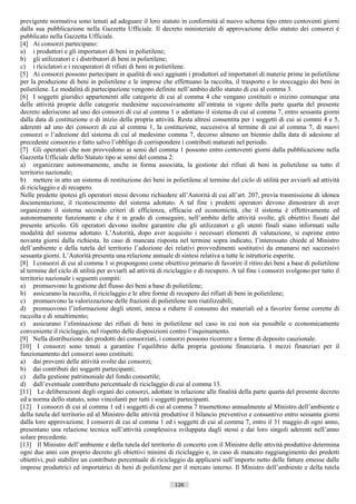 previgente normativa sono tenuti ad adeguare il loro statuto in conformità al nuovo schema tipo entro centoventi giorni
dalla sua pubblicazione nella Gazzetta Ufficiale. Il decreto ministeriale di approvazione dello statuto dei consorzi è
pubblicato nella Gazzetta Ufficiale.
[4] Ai consorzi partecipano:
a) i produttori e gli importatori di beni in polietilene;
b) gli utilizzatori e i distributori di beni in polietilene;
c) i riciclatori e i recuperatori di rifiuti di beni in polietilene.
[5] Ai consorzi possono partecipare in qualità di soci aggiunti i produttori ed importatori di materie prime in polietilene
per la produzione di beni in polietilene e le imprese che effettuano la raccolta, il trasporto e lo stoccaggio dei beni in
polietilene. Le modalità di partecipazione vengono definite nell’ambito dello statuto di cui al comma 3.
[6] I soggetti giuridici appartenenti alle categorie di cui al comma 4 che vengano costituiti o inizino comunque una
delle attività proprie delle categorie medesime successivamente all’entrata in vigore della parte quarta del presente
decreto aderiscono ad uno dei consorzi di cui al comma 1 o adottano il sistema di cui al comma 7, entro sessanta giorni
dalla data di costituzione o di inizio della propria attività. Resta altresì consentita per i soggetti di cui ai commi 4 e 5,
aderenti ad uno dei consorzi di cui al comma 1, la costituzione, successiva al termine di cui al comma 7, di nuovi
consorzi o l’adozione del sistema di cui al medesimo comma 7, decorso almeno un biennio dalla data di adesione al
precedente consorzio e fatto salvo l’obbligo di corrispondere i contributi maturati nel periodo.
[7] Gli operatori che non provvedono ai sensi del comma 1 possono entro centoventi giorni dalla pubblicazione nella
Gazzetta Ufficiale dello Statuto tipo ai sensi del comma 2:
a) organizzare autonomamente, anche in forma associata, la gestione dei rifiuti di beni in polietilene su tutto il
territorio nazionale;
b) mettere in atto un sistema di restituzione dei beni in polietilene al termine del ciclo di utilità per avviarli ad attività
di riciclaggio e di recupero.
Nelle predette ipotesi gli operatori stessi devono richiedere all’Autorità di cui all’art. 207, previa trasmissione di idonea
documentazione, il riconoscimento del sistema adottato. A tal fine i predetti operatori devono dimostrare di aver
organizzato il sistema secondo criteri di efficienza, efficacia ed economicità, che il sistema è effettivamente ed
autonomamente funzionante e che è in grado di conseguire, nell’ambito delle attività svolte, gli obiettivi fissati dal
presente articolo. Gli operatori devono inoltre garantire che gli utilizzatori e gli utenti finali siano informati sulle
modalità del sistema adottato. L’Autorità, dopo aver acquisito i necessari elementi di valutazione, si esprime entro
novanta giorni dalla richiesta. In caso di mancata risposta nel termine sopra indicato, l’interessato chiede al Ministro
dell’ambiente e della tutela del territorio l’adozione dei relativi provvedimenti sostitutivi da emanarsi nei successivi
sessanta giorni. L’Autorità presenta una relazione annuale di sintesi relativa a tutte le istruttorie esperite.
[8] I consorzi di cui al comma 1 si propongono come obiettivo primario di favorire il ritiro dei beni a base di polietilene
al termine del ciclo di utilità per avviarli ad attività di riciclaggio e di recupero. A tal fine i consorzi svolgono per tutto il
territorio nazionale i seguenti compiti:
a) promuovono la gestione del flusso dei beni a base di polietilene;
b) assicurano la raccolta, il riciclaggio e le altre forme di recupero dei rifiuti di beni in polietilene;
c) promuovono la valorizzazione delle frazioni di polietilene non riutilizzabili;
d) promuovono l’informazione degli utenti, intesa a ridurre il consumo dei materiali ed a favorire forme corrette di
raccolta e di smaltimento;
e) assicurano l’eliminazione dei rifiuti di beni in polietilene nel caso in cui non sia possibile o economicamente
conveniente il riciclaggio, nel rispetto delle disposizioni contro l’inquinamento.
[9] Nella distribuzione dei prodotti dei consorziati, i consorzi possono ricorrere a forme di deposito cauzionale.
[10] I consorzi sono tenuti a garantire l’equilibrio della propria gestione finanziaria. I mezzi finanziari per il
funzionamento del consorzi sono costituiti:
a) dai proventi delle attività svolte dai consorzi;
b) dai contributi dei soggetti partecipanti;
c) dalla gestione patrimoniale del fondo consortile;
d) dall’eventuale contributo percentuale di riciclaggio di cui al comma 13.
[11] Le deliberazioni degli organi dei consorzi, adottate in relazione alle finalità della parte quarta del presente decreto
ed a norma dello statuto, sono vincolanti per tutti i soggetti partecipanti.
[12] I consorzi di cui al comma 1 ed i soggetti di cui al comma 7 trasmettono annualmente al Ministro dell’ambiente e
della tutela del territorio ed al Ministro delle attività produttive il bilancio preventivo e consuntivo entro sessanta giorni
dalla loro approvazione. I consorzi di cui al comma 1 ed i soggetti di cui al comma 7, entro il 31 maggio di ogni anno,
presentano una relazione tecnica sull’attività complessiva sviluppata dagli stessi e dai loro singoli aderenti nell’anno
solare precedente.
[13] Il Ministro dell’ambiente e della tutela del territorio di concerto con il Ministro delle attività produttive determina
ogni due anni con proprio decreto gli obiettivi minimi di riciclaggio e, in caso di mancato raggiungimento dei predetti
obiettivi, può stabilire un contributo percentuale di riciclaggio da applicarsi sull’importo netto delle fatture emesse dalle
imprese produttrici ed importatrici di beni di polietilene per il mercato interno. Il Ministro dell’ambiente e della tutela

                                                              126                       ((c) Datatronics Sistemi S.n.c. - Brescia
 