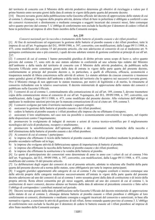 del territorio di concerto con il Ministro delle attività produttive determina gli obiettivi di riciclaggio a valere per il
primo biennio entro novanta giorni dalla data di entrata in vigore della parte quarta del presente decreto.
[14] Decorsi novanta giorni dalla pubblicazione nella Gazzetta ufficiale del decreto di approvazione dello statuto di cui
al comma 3, chiunque, in ragione della propria attività, detiene rifiuti di beni in polietilene è obbligato a conferirli a uno
dei consorzi riconosciuti o direttamente o mediante consegna a soggetti incaricati dai consorzi stessi, fatto comunque
salvo quanto previsto dal comma 7. L’obbligo di conferimento non esclude la facoltà per il detentore di cedere i rifiuti di
bene in polietilene ad imprese di altro Stato membro della Comunità europea.

                                                            Art. 235
          Consorzi nazionali per la raccolta e trattamento delle batterie al piombo esauste e dei rifiuti piombosi
[1] Al fine di razionalizzare ed organizzare la gestione delle batterie al piombo esauste e dei rifiuti piombosi, tutte le
imprese di cui all’art. 9-quinquies del D.L. 09/09/1988, n. 397, convertito, con modificazioni, dalla Legge 09/11/1988, n.
475, come modificato dal comma 15 del presente articolo, che non aderiscono al consorzio di cui al medesimo art. 9-
quinquies costituiscono uno o più consorzi, i quali devono adottare sistemi di gestione conformi ai principi di cui all’art.
237.
[2] I consorzi di cui al comma 1 hanno personalità giuridica di diritto privato senza scopo di lucro e, salvo quanto
previsto dal comma 17, sono retti da uno statuto adottato in conformità ad uno schema tipo redatto dal Ministro
dell’ambiente e della tutela del territorio di concerto con il Ministro delle attività produttive, da pubblicare nella
Gazzetta Ufficiale entro centottanta giorni dalla data di entrata in vigore della parte quarta del presente decreto,
conformemente ai principi del presente decreto e, in particolare, a quelli di efficienza, efficacia, economicità e
trasparenza nonché di libera concorrenza nelle attività di settore. Lo statuto adottato da ciascun consorzio e trasmesso
entro quindici giorni al Ministro dell’ambiente e della tutela del territorio che lo approva nei successivi novanta giorni.
Ove il Ministro ritenga di non approvare lo statuto trasmesso, per motivi di legittimità o di merito, lo ritrasmette al
consorzio richiedente con le relative osservazioni. Il decreto ministeriale di approvazione dello statuto dei consorzi è
pubblicato nella Gazzetta Ufficiale.
[3] I consorzi di cui al comma 1, contestualmente alla comunicazione di cui all’art. 189, comma 3, devono trasmettere
copia della comunicazione stessa al consorzio di cui all’art. 9-quinquies, del D.L. 09/09/1988, n. 397, convertito, con
modificazioni, dalla Legge 09/11/1988, n. 475, come modificato dal presente decreto. Alla violazione dell’obbligo si
applicano le medesime sanzioni previste per la mancata comunicazione di cui al citato art. 189, comma 3.
[4] I consorzi svolgono per tutto il territorio nazionale i seguenti compiti:
a) assicurare la gestione delle batterie al piombo esauste e dei rifiuti piombosi;
b) cedere le batterie al piombo esauste e i rifiuti piombosi alle imprese che ne effettuano il recupero;
c) assicurare il loro smaltimento, nel caso non sia possibile o economicamente conveniente il recupero, nel rispetto
delle disposizioni contro l’inquinamento;
d) promuovere lo svolgimento di indagini di mercato e azioni di ricerca tecnico-scientifica per il miglioramento
tecnologico del ciclo di produzione, recupero e smaltimento;
e) promuovere la sensibilizzazione dell’opinione pubblica e dei consumatori sulle tematiche della raccolta e
dell’eliminazione delle batterie al piombo esauste e dei rifiuti piombosi.
[5] Ai consorzi di cui al comma 1 partecipano:
a) le imprese che effettuano il riciclo delle batterie al piombo esauste e dei rifiuti piombosi mediante la produzione di
piombo secondario raffinato od in lega;
b) le imprese che svolgono attività di fabbricazione oppure di importazione di batterie al piombo;
c) le imprese che effettuano la raccolta delle batterie al piombo esauste e dei rifiuti piombosi;
d) le imprese che effettuano la sostituzione e la vendita delle batterie al piombo.
[6] Le quote di partecipazione dei consorziati sono determinate di anno in anno con i criteri di cui al comma 3-bis
dell’art. 9-quinquies, del D.L. 09/09/1988, n. 397, convertito, con modificazioni, dalla Legge 09/11/1988, n. 475, come
modificato dal comma 16 del presente articolo.
[7] Le deliberazioni degli organi dei consorzi di cui al presente articolo, adottate in relazione alle finalità della parte
quarta del presente decreto ed a norma dello statuto, sono obbligatorie per tutte le imprese partecipanti.
[8] I soggetti giuridici appartenenti alle categorie di cui al comma 5 che vengano costituiti o inizino comunque una
delle attività proprie delle categorie medesime successivamente all’entrata in vigore della parte quarta del presente
decreto aderiscono ad uno dei consorzi di cui al comma 1 entro sessanta giorni dalla data di costituzione o di inizio della
propria attività. Resta altresì consentita per gli stessi soggetti, aderenti ad uno dei consorzi di cui al comma 1, la
costituzione di nuovi consorzi, decorso almeno un biennio dalla data di adesione al precedente consorzio e fatto salvo
l’obbligo di corrispondere i contributi maturati nel periodo.
[9] Decorsi novanta giorni dalla data di pubblicazione nella Gazzetta Ufficiale del decreto ministeriale di approvazione
dello statuto di cui al comma 2, chiunque detiene batterie al piombo esauste o rifiuti piombosi è obbligato al loro
conferimento ai consorzi, direttamente o mediante consegna a soggetti incaricati del consorzio o autorizzati, in base alla
normativa vigente, a esercitare le attività di gestione di tali rifiuti, fermo restando quanto previsto al comma 3. L’obbligo
di conferimento non esclude la facoltà per il detentore di cedere le batterie esauste ed i rifiuti piombosi ad imprese di
altro Stato membro della Comunità europea.
                                                             127                      ((c) Datatronics Sistemi S.n.c. - Brescia
 