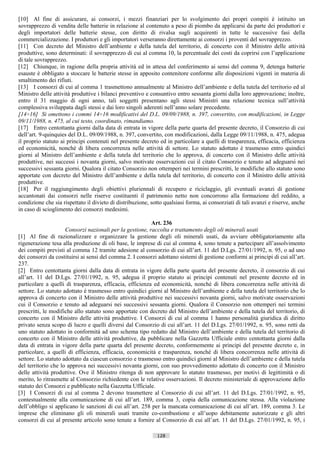 [10] Al fine di assicurare, ai consorzi, i mezzi finanziari per lo svolgimento dei propri compiti è istituito un
sovrapprezzo di vendita delle batterie in relazione al contenuto a peso di piombo da applicarsi da parte dei produttori e
degli importatori delle batterie stesse, con diritto di rivalsa sugli acquirenti in tutte le successive fasi della
commercializzazione. I produttori e gli importatori verseranno direttamente ai consorzi i proventi del sovrapprezzo.
[11] Con decreto del Ministro dell’ambiente e della tutela del territorio, di concerto con il Ministro delle attività
produttive, sono determinati: il sovrapprezzo di cui al comma 10, la percentuale dei costi da coprirsi con l’applicazione
di tale sovrapprezzo.
[12] Chiunque, in ragione della propria attività ed in attesa del conferimento ai sensi del comma 9, detenga batterie
esauste è obbligato a stoccare le batterie stesse in apposito contenitore conforme alle disposizioni vigenti in materia di
smaltimento dei rifiuti.
[13] I consorzi di cui al comma 1 trasmettono annualmente al Ministro dell’ambiente e della tutela del territorio ed al
Ministro delle attività produttive i bilanci preventivo e consuntivo entro sessanta giorni dalla loro approvazione; inoltre,
entro il 31 maggio di ogni anno, tali soggetti presentano agli stessi Ministri una relazione tecnica sull’attività
complessiva sviluppata dagli stessi e dai loro singoli aderenti nell’anno solare precedente.
[14÷16] Si omettono i commi 14÷16 modificativi del D.L. 09/09/1988, n. 397, convertito, con modificazioni, in Legge
09/11/1988, n. 475, al cui testo, coordinato, rimandiamo.
[17] Entro centottanta giorni dalla data di entrata in vigore della parte quarta del presente decreto, il Consorzio di cui
dell’art. 9-quinquies del D.L. 09/09/1988, n. 397, convertito, con modificazioni, dalla Legge 09/11/1988, n. 475, adegua
il proprio statuto ai principi contenuti nel presente decreto ed in particolare a quelli di trasparenza, efficacia, efficienza
ed economicità, nonché di libera concorrenza nelle attività di settore. Lo statuto adottato è trasmesso entro quindici
giorni al Ministro dell’ambiente e della tutela del territorio che lo approva, di concerto con il Ministro delle attività
produttive, nei successi i novanta giorni, salvo motivate osservazioni cui il citato Consorzio e tenuto ad adeguarsi nei
successivi sessanta giorni. Qualora il citato Consorzio non ottemperi nei termini prescritti, le modifiche allo statuto sono
apportate con decreto del Ministro dell’ambiente e della tutela del territorio, di concerto con il Ministro delle attività
produttive.
[18] Per il raggiungimento degli obiettivi pluriennali di recupero e riciclaggio, gli eventuali avanzi di gestione
accantonati dai consorzi nelle riserve costituenti il patrimonio netto non concorrono alla formazione del reddito, a
condizione che sia rispettato il divieto di distribuzione, sotto qualsiasi forma, ai consorziati di tali avanzi e riserve, anche
in caso di scioglimento dei consorzi medesimi.

                                                          Art. 236
                     Consorzi nazionali per la gestione, raccolta e trattamento degli oli minerali usati
[1] Al fine di razionalizzare e organizzare la gestione degli oli minerali usati, da avviare obbligatoriamente alla
rigenerazione tesa alla produzione di oli base, le imprese di cui al comma 4, sono tenute a partecipare all’assolvimento
dei compiti previsti al comma 12 tramite adesione al consorzio di cui all’art. 11 del D.Lgs. 27/01/1992, n. 95, o ad uno
dei consorzi da costituirsi ai sensi del comma 2. I consorzi adottano sistemi di gestione conformi ai principi di cui all’art.
237.
[2] Entro centottanta giorni dalla data di entrata in vigore della parte quarta del presente decreto, il consorzio di cui
all’art. 11 del D.Lgs. 27/01/1992, n. 95, adegua il proprio statuto ai principi contenuti nel presente decreto ed in
particolare a quelli di trasparenza, efficacia, efficienza ed economicità, nonché di libera concorrenza nelle attività di
settore. Lo statuto adottato è trasmesso entro quindici giorni al Ministro dell’ambiente e della tutela del territorio che lo
approva di concerto con il Ministro delle attività produttive nei successivi novanta giorni, salvo motivate osservazioni
cui il Consorzio e tenuto ad adeguarsi nei successivi sessanta giorni. Qualora il Consorzio non ottemperi nei termini
prescritti, le modifiche allo statuto sono apportate con decreto del Ministro dell’ambiente e della tutela del territorio, di
concerto con il Ministro delle attività produttive. I Consorzi di cui al comma 1 hanno personalità giuridica di diritto
privato senza scopo di lucro e quelli diversi dal Consorzio di cui all’art. 11 del D.Lgs. 27/01/1992, n. 95, sono retti da
uno statuto adottato in conformità ad uno schema tipo redatto dal Ministro dell’ambiente e della tutela del territorio di
concerto con il Ministro delle attività produttive, da pubblicare nella Gazzetta Ufficiale entro centottanta giorni dalla
data di entrata in vigore della parte quarta del presente decreto, conformemente ai principi del presente decreto e, in
particolare, a quelli di efficienza, efficacia, economicità e trasparenza, nonché di libera concorrenza nelle attività di
settore. Lo statuto adottato da ciascun consorzio e trasmesso entro quindici giorni al Ministro dell’ambiente e della tutela
del territorio che lo approva nei successivi novanta giorni, con suo provvedimento adottato di concerto con il Ministro
delle attività produttive. Ove il Ministro ritenga di non approvare lo statuto trasmesso, per motivi di legittimità o di
merito, lo ritrasmette al Consorzio richiedente con le relative osservazioni. Il decreto ministeriale di approvazione dello
statuto dei Consorzi e pubblicato nella Gazzetta Ufficiale.
[3] I Consorzi di cui al comma 2 devono trasmettere al Consorzio di cui all’art. 11 del D.Lgs. 27/01/1992, n. 95,
contestualmente alla comunicazione di cui all’art. 189, comma 3, copia della comunicazione stessa. Alla violazione
dell’obbligo si applicano le sanzioni di cui all’art. 258 per la mancata comunicazione di cui all’art. 189, comma 3. Le
imprese che eliminano gli oli minerali usati tramite co-combustione e all’uopo debitamente autorizzate e gli altri
consorzi di cui al presente articolo sono tenute a fornire al Consorzio di cui all’art. 11 del D.Lgs. 27/01/1992, n. 95, i

                                                             128                       ((c) Datatronics Sistemi S.n.c. - Brescia
 