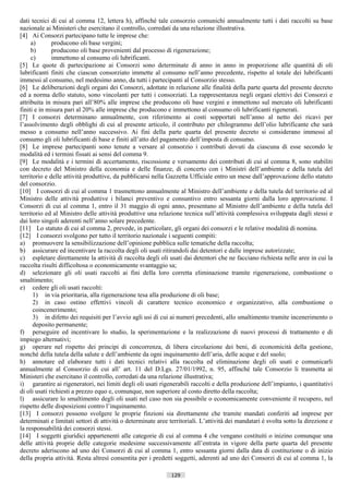dati tecnici di cui al comma 12, lettera h), affinché tale consorzio comunichi annualmente tutti i dati raccolti su base
nazionale ai Ministeri che esercitano il controllo, corredati da una relazione illustrativa.
[4] Ai Consorzi partecipano tutte le imprese che:
     a)       producono oli base vergini;
     b)       producono oli base provenienti dal processo di rigenerazione;
     c)       immettono al consumo oli lubrificanti.
[5] Le quote di partecipazione ai Consorzi sono determinate di anno in anno in proporzione alle quantità di oli
lubrificanti finiti che ciascun consorziato immette al consumo nell’anno precedente, rispetto al totale dei lubrificanti
immessi al consumo, nel medesimo anno, da tutti i partecipanti al Consorzio stesso.
[6] Le deliberazioni degli organi dei Consorzi, adottate in relazione alle finalità della parte quarta del presente decreto
ed a norma dello statuto, sono vincolanti per tutti i consorziati. La rappresentanza negli organi elettivi dei Consorzi e
attribuita in misura pari all’80% alle imprese che producono oli base vergini e immettono sul mercato oli lubrificanti
finiti e in misura pari al 20% alle imprese che producono e immettono al consumo oli lubrificanti rigenerati.
[7] I consorzi determinano annualmente, con riferimento ai costi sopportati nell’anno al netto dei ricavi per
l’assolvimento degli obblighi di cui al presente articolo, il contributo per chilogrammo dell’olio lubrificante che sarà
messo a consumo nell’anno successivo. Ai fini della parte quarta del presente decreto si considerano immessi al
consumo gli oli lubrificanti di base e finiti all’atto del pagamento dell’imposta di consumo.
[8] Le imprese partecipanti sono tenute a versare al consorzio i contributi dovuti da ciascuna di esse secondo le
modalità ed i termini fissati ai sensi del comma 9.
[9] Le modalità e i termini di accertamento, riscossione e versamento dei contributi di cui al comma 8, sono stabiliti
con decreto del Ministro della economia e delle finanze, di concerto con i Ministri dell’ambiente e della tutela del
territorio e delle attività produttive, da pubblicarsi nella Gazzetta Ufficiale entro un mese dall’approvazione dello statuto
del consorzio.
[10] I consorzi di cui al comma 1 trasmettono annualmente al Ministro dell’ambiente e della tutela del territorio ed al
Ministro delle attività produttive i bilanci preventivo e consuntivo entro sessanta giorni dalla loro approvazione. I
Consorzi di cui al comma 1, entro il 31 maggio di ogni anno, presentano al Ministro dell’ambiente e della tutela del
territorio ed al Ministro delle attività produttive una relazione tecnica sull’attività complessiva sviluppata dagli stessi e
dai loro singoli aderenti nell’anno solare precedente.
[11] Lo statuto di cui al comma 2, prevede, in particolare, gli organi dei consorzi e le relative modalità di nomina.
[12] I consorzi svolgono per tutto il territorio nazionale i seguenti compiti:
a) promuovere la sensibilizzazione dell’opinione pubblica sulle tematiche della raccolta;
b) assicurare ed incentivare la raccolta degli oli usati ritirandoli dai detentori e dalle imprese autorizzate;
c) espletare direttamente la attività di raccolta degli oli usati dai detentori che ne facciano richiesta nelle aree in cui la
raccolta risulti difficoltosa o economicamente svantaggio sa;
d) selezionare gli oli usati raccolti ai fini della loro corretta eliminazione tramite rigenerazione, combustione o
smaltimento;
e) cedere gli oli usati raccolti:
      1) in via prioritaria, alla rigenerazione tesa alla produzione di oli base;
      2) in caso ostino effettivi vincoli di carattere tecnico economico e organizzativo, alla combustione o
      coincenerimento;
      3) in difetto dei requisiti per l’avvio agli usi di cui ai numeri precedenti, allo smaltimento tramite incenerimento o
      deposito permanente;
f) perseguire ed incentivare lo studio, la sperimentazione e la realizzazione di nuovi processi di trattamento e di
impiego alternativi;
g) operare nel rispetto dei principi di concorrenza, di libera circolazione dei beni, di economicità della gestione,
nonché della tutela della salute e dell’ambiente da ogni inquinamento dell’aria, delle acque e del suolo;
h) annotare ed elaborare tutti i dati tecnici relativi alla raccolta ed eliminazione degli oli usati e comunicarli
annualmente al Consorzio di cui all’ art. 11 del D.Lgs. 27/01/1992, n. 95, affinché tale Consorzio li trasmetta ai
Ministeri che esercitano il controllo, corredati da una relazione illustrativa;
i) garantire ai rigeneratori, nei limiti degli oli usati rigenerabili raccolti e della produzione dell’impianto, i quantitativi
di oli usati richiesti a prezzo equo e, comunque, non superiore al costo diretto della raccolta;
l) assicurare lo smaltimento degli oli usati nel caso non sia possibile o economicamente conveniente il recupero, nel
rispetto delle disposizioni contro l’inquinamento.
[13] I consorzi possono svolgere le proprie finzioni sia direttamente che tramite mandati conferiti ad imprese per
determinati e limitati settori di attività o determinate aree territoriali. L’attività dei mandatari è svolta sotto la direzione e
la responsabilità dei consorzi stessi.
[14] I soggetti giuridici appartenenti alle categorie di cui al comma 4 che vengano costituiti o inizino comunque una
delle attività proprie delle categorie medesime successivamente all’entrata in vigore della parte quarta del presente
decreto aderiscono ad uno dei Consorzi di cui al comma 1, entro sessanta giorni dalla data di costituzione o di inizio
della propria attività. Resta altresì consentita per i predetti soggetti, aderenti ad uno dei Consorzi di cui al comma 1, la

                                                              129                       ((c) Datatronics Sistemi S.n.c. - Brescia
 