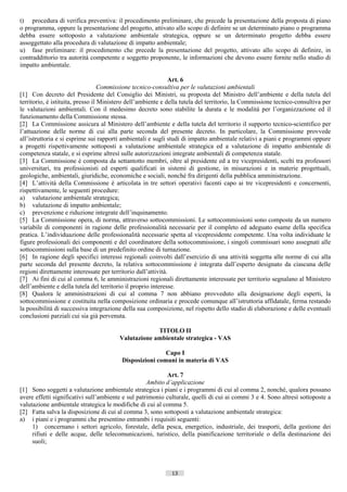 t) procedura di verifica preventiva: il procedimento preliminare, che precede la presentazione della proposta di piano
o programma, oppure la presentazione del progetto, attivato allo scopo di definire se un determinato piano o programma
debba essere sottoposto a valutazione ambientale strategica, oppure se un determinato progetto debba essere
assoggettato alla procedura di valutazione di impatto ambientale;
u) fase preliminare: il procedimento che precede la presentazione del progetto, attivato allo scopo di definire, in
contraddittorio tra autorità competente e soggetto proponente, le informazioni che devono essere fornite nello studio di
impatto ambientale.

                                                              Art. 6
                                   Commissione tecnico-consultiva per le valutazioni ambientali
[1] Con decreto del Presidente del Consiglio dei Ministri, su proposta del Ministro dell’ambiente e della tutela del
territorio, è istituita, presso il Ministero dell’ambiente e della tutela del territorio, la Commissione tecnico-consultiva per
le valutazioni ambientali. Con il medesimo decreto sono stabilite la durata e le modalità per l’organizzazione ed il
funzionamento della Commissione stessa.
[2] La Commissione assicura al Ministero dell’ambiente e della tutela del territorio il supporto tecnico-scientifico per
l’attuazione delle norme di cui alla parte seconda del presente decreto. In particolare, la Commissione provvede
all’istruttoria e si esprime sui rapporti ambientali e sugli studi di impatto ambientale relativi a piani e programmi oppure
a progetti rispettivamente sottoposti a valutazione ambientale strategica ed a valutazione di impatto ambientale di
competenza statale, e si esprime altresì sulle autorizzazioni integrate ambientali di competenza statale.
[3] La Commissione è composta da settantotto membri, oltre al presidente ed a tre vicepresidenti, scelti tra professori
universitari, tra professionisti ed esperti qualificati in sistemi di gestione, in misurazioni e in materie progettuali,
geologiche, ambientali, giuridiche, economiche e sociali, nonché fra dirigenti della pubblica amministrazione.
[4] L’attività della Commissione è articolata in tre settori operativi facenti capo ai tre vicepresidenti e concernenti,
rispettivamente, le seguenti procedure:
a) valutazione ambientale strategica;
b) valutazione di impatto ambientale;
c) prevenzione e riduzione integrate dell’inquinamento.
[5] La Commissione opera, di norma, attraverso sottocommissioni. Le sottocommissioni sono composte da un numero
variabile di componenti in ragione delle professionalità necessarie per il completo ed adeguato esame della specifica
pratica. L’individuazione delle professionalità necessarie spetta al vicepresidente competente. Una volta individuate le
figure professionali dei componenti e del coordinatore della sottocommissione, i singoli commissari sono assegnati alle
sottocommissioni sulla base di un predefinito ordine di turnazione.
[6] In ragione degli specifici interessi regionali coinvolti dall’esercizio di una attività soggetta alle norme di cui alla
parte seconda del presente decreto, la relativa sottocommissione è integrata dall’esperto designato da ciascuna delle
regioni direttamente interessate per territorio dall’attività.
[7] Ai fini di cui al comma 6, le amministrazioni regionali direttamente interessate per territorio segnalano al Ministero
dell’ambiente e della tutela del territorio il proprio interesse.
[8] Qualora le amministrazioni di cui al comma 7 non abbiano provveduto alla designazione degli esperti, la
sottocommissione e costituita nella composizione ordinaria e procede comunque all’istruttoria affidatale, ferma restando
la possibilità di successiva integrazione della sua composizione, nel rispetto dello stadio di elaborazione e delle eventuali
conclusioni parziali cui sia già pervenuta.

                                                     TITOLO II
                                        Valutazione ambientale strategica - VAS

                                                         Capo I
                                         Disposizioni comuni in materia di VAS

                                                           Art. 7
                                                    Ambito d’applicazione
[1] Sono soggetti a valutazione ambientale strategica i piani e i programmi di cui al comma 2, nonché, qualora possano
avere effetti significativi sull’ambiente e sul patrimonio culturale, quelli di cui ai commi 3 e 4. Sono altresì sottoposte a
valutazione ambientale strategica le modifiche di cui al comma 5.
[2] Fatta salva la disposizione di cui al comma 3, sono sottoposti a valutazione ambientale strategica:
a) i piani e i programmi che presentino entrambi i requisiti seguenti:
     1) concernano i settori agricolo, forestale, della pesca, energetico, industriale, dei trasporti, della gestione dei
     rifiuti e delle acque, delle telecomunicazioni, turistico, della pianificazione territoriale o della destinazione dei
     suoli;



                                                              13                      ((c) Datatronics Sistemi S.n.c. - Brescia
 