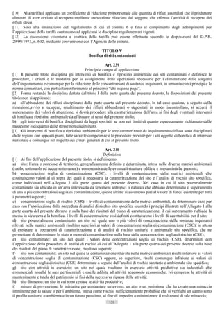 [10] Alla tariffa è applicato un coefficiente di riduzione proporzionale alle quantità di rifiuti assimilati che il produttore
dimostri di aver avviato al recupero mediante attestazione rilasciata dal soggetto che effettua l’attività di recupero dei
rifiuti stessi.
[11] Sino alla emanazione del regolamento di cui al comma 6 e fino al compimento degli adempimenti per
l’applicazione della tariffa continuano ad applicarsi le discipline regolamentari vigenti.
[12] La riscossione volontaria e coattiva della tariffa può essere effettuata secondo le disposizioni del D.P.R.
29/09/1973, n. 602, mediante convenzione con l’Agenzia delle entrate.

                                                         TITOLO V
                                                 Bonifica di siti contaminati

                                                           Art. 239
                                               Princìpi e campo di applicazione
[1] Il presente titolo disciplina gli interventi di bonifica e ripristino ambientale dei siti contaminati e definisce le
procedure, i criteri e le modalità per lo svolgimento delle operazioni necessarie per l’eliminazione delle sorgenti
dell’inquinamento e comunque per la riduzione delle concentrazioni di sostanze inquinanti, in armonia con i principi e le
norme comunitari, con particolare riferimento al principio “chi inquina paga”.
[2] Ferma restando la disciplina dettata dal titolo I della parte quarta del presente decreto, le disposizioni del presente
titolo non si applicano:
a) all’abbandono dei rifiuti disciplinato dalla parte quarta del presente decreto. In tal caso qualora, a seguito della
rimozione,avvio a recupero, smaltimento dei rifiuti abbandonati o depositati in modo incontrollato, si accerti il
superamento dei valori di attenzione, si dovrà procedere alla caratterizzazione dell’area ai fini degli eventuali interventi
di bonifica e ripristino ambientale da effettuare ai sensi del presente titolo;
b) agli interventi di bonifica disciplinati da leggi speciali, se non nei limiti di quanto espressamente richiamato dalle
medesime o di quanto dalle stesse non disciplinato.
[3] Gli interventi di bonifica e ripristino ambientale per le aree caratterizzate da inquinamento diffuso sono disciplinati
dalle regioni con appositi piani, fatte salve le competenze e le procedure previste per i siti oggetto di bonifica di interesse
nazionale e comunque nel rispetto dei criteri generali di cui al presente titolo.

                                                            Art. 240
                                                           Definizioni
[1] Ai fini dell’applicazione del presente titolo, si definiscono:
a) sito: l’area o porzione di territorio, geograficamente definita e determinata, intesa nelle diverse matrici ambientali
(suolo, sottosuolo ed acque sotterranee) e comprensiva delle eventuali strutture edilizie e impiantistiche presenti;
b) concentrazioni soglia di contaminazione (CSC): i livelli di contaminazione delle matrici ambientali che
costituiscono valori al di sopra dei quali è necessaria la caratterizzazione del sito e l’analisi di rischio sito specifica,
come individuati nell’Allegato 5 alla parte quarta del presente decreto. Nel caso in cui il sito potenzialmente
contaminato sia ubicato in un’area interessata da fenomeni antropici o naturali che abbiano determinato il superamento
di una o più concentrazioni soglia di contaminazione, queste ultime si assumono pari al valore di fondo esistente per tutti
i parametri superati;
c) concentrazioni soglia di rischio (CSR): i livelli di contaminazione delle matrici ambientali, da determinare caso per
caso con l’applicazione della procedura di analisi di rischio sito specifica secondo i princìpi illustrati nell’Allegato 1 alla
parte quarta del presente decreto e sulla base dei risultati del piano di caratterizzazione, il cui superamento richiede la
messa in sicurezza e la bonifica. I livelli di concentrazione così definiti costituiscono i livelli di accettabilità per il sito;
d) sito potenzialmente contaminato: un sito nel quale uno o più valori di concentrazione delle sostanze inquinanti
rilevati nelle matrici ambientali risultino superiori ai valori di concentrazione soglia di contaminazione (CSC), in attesa
di espletare le operazioni di caratterizzazione e di analisi di rischio sanitario e ambientale sito specifica, che ne
permettano di determinare lo stato o meno di contaminazione sulla base delle concentrazioni soglia di rischio (CSR);
e) sito contaminato: un sito nel quale i valori delle concentrazioni soglia di rischio (CSR), determinati con
l’applicazione della procedura di analisi di rischio di cui all’Allegato 1 alla parte quarta del presente decreto sulla base
dei risultati del piano di caratterizzazione, risultano superati;
f) sito non contaminato: un sito nel quale la contaminazione rilevata nelle matrice ambientali risulti inferiore ai valori
di concentrazione soglia di contaminazione (CSC) oppure, se superiore, risulti comunque inferiore ai valori di
concentrazione soglia di rischio (CSR) determinate a seguito dell’analisi di rischio sanitario e ambientale sito specifica;
g) sito con attività in esercizio: un sito nel quale risultano in esercizio attività produttive sia industriali che
commerciali nonché le aree pertinenziali e quelle adibite ad attività accessorie economiche, ivi comprese le attività di
mantenimento e tutela del patrimonio ai fini della successiva ripresa delle attività;
h) sito dismesso: un sito in cui sono cessate le attività produttive;
i) misure di prevenzione: le iniziative per contrastare un evento, un atto o un omissione che ha creato una minaccia
imminente per la salute o per l’ambiente, intesa come rischio sufficientemente probabile che si verifichi un danno sotto
il profilo sanitario o ambientale in un futuro prossimo, al fine di impedire o minimizzare il realizzarsi di tale minaccia;
                                                              131                       ((c) Datatronics Sistemi S.n.c. - Brescia
 