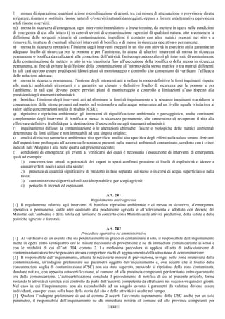 l) misure di riparazione: qualsiasi azione o combinazione di azioni, tra cui misure di attenuazione o provvisorie dirette
a riparare, risanare o sostituire risorse naturali e/o servizi naturali danneggiati, oppure a fornire un'alternativa equivalente
a tali risorse o servizi;
m) messa in sicurezza d’emergenza: ogni intervento immediato o a breve termine, da mettere in opera nelle condizioni
di emergenza di cui alla lettera t) in caso di eventi di contaminazione repentini di qualsiasi natura, atto a contenere la
diffusione delle sorgenti primarie di contaminazione, impedirne il contatto con altre matrici presenti nel sito e a
rimuoverle, in attesa di eventuali ulteriori interventi di bonifica o di messa in sicurezza operativa o permanente;
n) messa in sicurezza operativa: l’insieme degli interventi eseguiti in un sito con attività in esercizio atti a garantire un
adeguato livello di sicurezza per le persone e per l’ambiente, in attesa di ulteriori interventi di messa in sicurezza
permanente o bonifica da realizzarsi alla cessazione dell’attività. Essi comprendono altresì gli interventi di contenimento
della contaminazione da mettere in atto in via transitoria fino all’esecuzione della bonifica o della messa in sicurezza
permanente, al fine di evitare la diffusione della contaminazione all’interno della stessa matrice o tra matrici differenti.
In tali casi devono essere predisposti idonei piani di monitoraggio e controllo che consentano di verificare l’efficacia
delle soluzioni adottate;
o) messa in sicurezza permanente: l’insieme degli interventi atti a isolare in modo definitivo le fonti inquinanti rispetto
alle matrici ambientali circostanti e a garantire un elevato e definitivo livello di sicurezza per le persone e per
l’ambiente. In tali casi devono essere previsti piani di monitoraggio e controllo e limitazioni d’uso rispetto alle
previsioni degli strumenti urbanistici;
p) bonifica: l’insieme degli interventi atti ad eliminare le fonti di inquinamento e le sostanze inquinanti o a ridurre le
concentrazioni delle stesse presenti nel suolo, nel sottosuolo e nelle acque sotterranee ad un livello uguale o inferiore ai
valori delle concentrazioni soglia di rischio (CSR);
q) ripristino e ripristino ambientale: gli interventi di riqualificazione ambientale e paesaggistica, anche costituenti
complemento degli interventi di bonifica o messa in sicurezza permanente, che consentono di recuperare il sito alla
effettiva e definitiva fruibilità per la destinazione d’uso conforme agli strumenti urbanistici;
r) inquinamento diffuso: la contaminazione o le alterazioni chimiche, fisiche o biologiche delle matrici ambientali
determinate da fonti diffuse e non imputabili ad una singola origine;
s) analisi di rischio sanitario e ambientale sito specifica: analisi sito specifica degli effetti sulla salute umana derivanti
dall’esposizione prolungata all’azione delle sostanze presenti nelle matrici ambientali contaminate, condotta con i criteri
indicati nell’Allegato 1 alla parte quarta del presente decreto;
t) condizioni di emergenza: gli eventi al verificarsi dei quali è necessaria l’esecuzione di interventi di emergenza,
quali ad esempio:
      1) concentrazioni attuali o potenziali dei vapori in spazi confinati prossime ai livelli di esplosività o idonee a
      causare effetti nocivi acuti alla salute;
      2) presenza di quantità significative di prodotto in fase separata sul suolo o in corsi di acqua superficiali o nella
      falda;
      3) contaminazione di pozzi ad utilizzo idropotabile o per scopi agricoli;
      4) pericolo di incendi ed esplosioni.

                                                          Art. 241
                                                 Regolamento aree agricole
[1] Il regolamento relativo agli interventi di bonifica, ripristino ambientale e di messa in sicurezza, d’emergenza,
operativa e permanente, delle aree destinate alla produzione agricola e all’allevamento è adottato con decreto del
Ministro dell’ambiente e della tutela del territorio di concerto con i Ministri delle attività produttive, della salute e delle
politiche agricole e forestali.

                                                             Art. 242
                                            Procedure operative ed amministrative
[1] Al verificarsi di un evento che sia potenzialmente in grado di contaminare il sito, il responsabile dell’inquinamento
mette in opera entro ventiquattro ore le misure necessarie di prevenzione e ne dà immediata comunicazione ai sensi e
con le modalità di cui all’art. 304, comma 2. La medesima procedura si applica all’atto di individuazione di
contaminazioni storiche che possano ancora comportare rischi di aggravamento della situazione di contaminazione.
[2] Il responsabile dell’inquinamento, attuate le necessarie misure di prevenzione, svolge, nelle zone interessate dalla
contaminazione, un'indagine preliminare sui parametri oggetto dell’inquinamento e, ove accerti che il livello delle
concentrazioni soglia di contaminazione (CSC) non sia stato superato, provvede al ripristino della zona contaminata,
dandone notizia, con apposita autocertificazione, al comune ed alla provincia competenti per territorio entro quarantotto
ore dalla comunicazione. L’autocertificazione conclude il procedimento di notifica di cui al presente articolo, ferme
restando le attività di verifica e di controllo da parte dell’autorità competente da effettuarsi nei successivi quindici giorni.
Nel caso in cui l’inquinamento non sia riconducibile ad un singolo evento, i parametri da valutare devono essere
individuati, caso per caso, sulla base della storia del sito e delle attività ivi svolte nel tempo.
[3] Qualora l’indagine preliminare di cui al comma 2 accerti l’avvenuto superamento delle CSC anche per un solo
parametro, il responsabile dell’inquinamento ne dà immediata notizia al comune ed alle province competenti per
                                                             132                       ((c) Datatronics Sistemi S.n.c. - Brescia
 