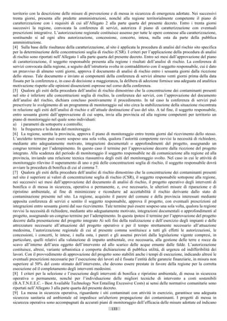 territorio con la descrizione delle misure di prevenzione e di messa in sicurezza di emergenza adottate. Nei successivi
trenta giorni, presenta alle predette amministrazioni, nonché alla regione territorialmente competente il piano di
caratterizzazione con i requisiti di cui all’Allegato 2 alla parte quarta del presente decreto. Entro i trenta giorni
successivi la regione, convocata la conferenza di servizi, autorizza il piano di caratterizzazione con eventuali
prescrizioni integrative. L’autorizzazione regionale costituisce assenso per tutte le opere connesse alla caratterizzazione,
sostituendo si ad ogni altra autorizzazione, concessione, concerto, intesa, nulla osta da parte della pubblica
amministrazione.
[4] Sulla base delle risultanze della caratterizzazione, al sito è applicata la procedura di analisi del rischio sito specifica
per la determinazione delle concentrazioni soglia di rischio (CSR). I criteri per l’applicazione della procedura di analisi
di rischio sono riportati nell’Allegato 1 alla parte quarta del presente decreto. Entro sei mesi dall’approvazione del piano
di caratterizzazione, il soggetto responsabile presenta alla regione i risultati dell’analisi di rischio. La conferenza di
servizi convocata dalla regione, a seguito dell’istruttoria svolta in contraddittorio con il soggetto responsabile, cui è dato
un preavviso di almeno venti giorni, approva il documento di analisi di rischio entro i sessanta giorni dalla ricezione
dello stesso. Tale documento e inviato ai componenti della conferenza di servizi almeno venti giorni prima della data
fissata per la conferenza e, in caso di decisione a maggioranza, la delibera di adozione fornisce una adeguata ed analitica
motivazione rispetto alle opinioni dissenzienti espresse nel corso della conferenza.
[5] Qualora gli esiti della procedura dell’analisi di rischio dimostrino che la concentrazione dei contaminanti presenti
nel sito è inferiore alle concentrazioni soglia di rischio, la conferenza dei servizi, con l’approvazione del documento
dell’analisi del rischio, dichiara concluso positivamente il procedimento. In tal caso la conferenza di servizi può
prescrivere lo svolgimento di un programma di monitoraggio sul sito circa la stabilizzazione della situazione riscontrata
in relazione agli esiti dell’analisi di rischio e all’attuale destinazione d’uso del sito. A tal fine, il soggetto responsabile,
entro sessanta giorni dall’approvazione di cui sopra, invia alla provincia ed alla regione competenti per territorio un
piano di monitoraggio nel quale sono individuati:
a) i parametri da sottoporre a controllo;
b) la frequenza e la durata del monitoraggio.
[6] La regione, sentita la provincia, approva il piano di monitoraggio entro trenta giorni dal ricevimento dello stesso.
L’anzidetto termine può essere sospeso una sola volta, qualora l’autorità competente ravvisi la necessità di richiedere,
mediante atto adeguatamente motivato, integrazioni documentali o approfondimenti del progetto, assegnando un
congruo termine per l’adempimento. In questo caso il termine per l’approvazione decorre dalla ricezione del progetto
integrato. Alla scadenza del periodo di monitoraggio il soggetto responsabile ne dà comunicazione alla regione ed alla
provincia, inviando una relazione tecnica riassuntiva degli esiti del monitoraggio svolto. Nel caso in cui le attività di
monitoraggio rilevino il superamento di uno o più delle concentrazioni soglia di rischio, il soggetto responsabile dovrà
avviare la procedura di bonifica di cui al comma 7.
[7] Qualora gli esiti della procedura dell’analisi di rischio dimostrino che la concentrazione dei contaminanti presenti
nel sito è superiore ai valori di concentrazione soglia di rischio (CSR), il soggetto responsabile sottopone alla regione,
nei successivi sei mesi dall’approvazione del documento di analisi di rischio, il progetto operativo degli interventi di
bonifica o di messa in sicurezza, operativa o permanente, e, ove necessario, le ulteriori misure di riparazione e di
ripristino ambientale, al fine di minimizzare e ricondurre ad accettabilità il rischio derivante dallo stato di
contaminazione presente nel sito. La regione, acquisito il parere del comune e della provincia interessati mediante
apposita conferenza di servizi e sentito il soggetto responsabile, approva il progetto, con eventuali prescrizioni ed
integrazioni entro sessanta giorni dal suo ricevimento. Tale termine può essere sospeso una sola volta, qualora la regione
ravvisi la necessità di richiedere, mediante atto adeguatamente motivato, integrazioni documentali o approfondimenti al
progetto, assegnando un congruo termine per l’adempimento. In questa ipotesi il termine per l’approvazione del progetto
decorre dalla presentazione del progetto integrato Ai soli fini della realizzazione e dell’esercizio degli impianti e delle
attrezzature necessarie all’attuazione del progetto operativo e per il tempo strettamente necessario all’attuazione
medesima, l’autorizzazione regionale di cui al presente comma sostituisce a tutti gli effetti le autorizzazioni, le
concessioni, i concerti, le intese, i nulla osta, i pareri e gli assensi previsti dalla legislazione vigente compresi, in
particolare, quelli relativi alla valutazione di impatto ambientale, ove necessaria, alla gestione delle terre e rocce da
scavo all’interno dell’area oggetto dell’intervento ed allo scarico delle acque emunte dalle falde. L’autorizzazione
costituisce, altresì, variante urbanistica e comporta dichiarazione di pubblica utilità, di urgenza ed indifferibilità dei
lavori. Con il provvedimento di approvazione del progetto sono stabiliti anche i tempi di esecuzione, indicando altresì le
eventuali prescrizioni necessarie per l’esecuzione dei lavori ed è fissata l’entità delle garanzie finanziarie, in misura non
superiore al 50% del costo stimato dell’intervento, che devono essere prestate in favore della regione per la corretta
esecuzione ed il completamento degli interventi medesimi.
[8] I criteri per la selezione e l’esecuzione degli interventi di bonifica e ripristino ambientale, di messa in sicurezza
operativa o permanente, nonché per l’individuazione delle migliori tecniche di intervento a costi sostenibili
(B.A.T.N.E.E.C. - Best Available Technology Not Entailing Excessive Costs) ai sensi delle normative comunitarie sono
riportati nell’Allegato 3 alla parte quarta del presente decreto.
[9] La messa in sicurezza operativa, riguardante i siti contaminati con attività in esercizio, garantisce una adeguata
sicurezza sanitaria ed ambientale ed impedisce un'ulteriore propagazione dei contaminanti. I progetti di messa in
sicurezza operativa sono accompagnati da accurati piani di monitoraggio dell’efficacia delle misure adottate ed indicano
                                                             133                       ((c) Datatronics Sistemi S.n.c. - Brescia
 