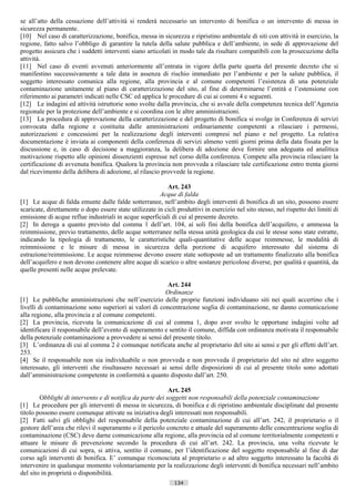 se all’atto della cessazione dell’attività si renderà necessario un intervento di bonifica o un intervento di messa in
sicurezza permanente.
[10] Nel caso di caratterizzazione, bonifica, messa in sicurezza e ripristino ambientale di siti con attività in esercizio, la
regione, fatto salvo l’obbligo di garantire la tutela della salute pubblica e dell’ambiente, in sede di approvazione del
progetto assicura che i suddetti interventi siano articolati in modo tale da risultare compatibili con la prosecuzione della
attività.
[11] Nel caso di eventi avvenuti anteriormente all’entrata in vigore della parte quarta del presente decreto che si
manifestino successivamente a tale data in assenza di rischio immediato per l’ambiente e per la salute pubblica, il
soggetto interessato comunica alla regione, alla provincia e al comune competenti l’esistenza di una potenziale
contaminazione unitamente al piano di caratterizzazione del sito, al fine di determinarne l’entità e l’estensione con
riferimento ai parametri indicati nelle CSC ed applica le procedure di cui ai commi 4 e seguenti.
[12] Le indagini ed attività istruttorie sono svolte dalla provincia, che si avvale della competenza tecnica dell’Agenzia
regionale per la protezione dell’ambiente e si coordina con le altre amministrazioni.
[13] La procedura di approvazione della caratterizzazione e del progetto di bonifica si svolge in Conferenza di servizi
convocata dalla regione e costituita dalle amministrazioni ordinariamente competenti a rilasciare i permessi,
autorizzazioni e concessioni per la realizzazione degli interventi compresi nel piano e nel progetto. La relativa
documentazione è inviata ai componenti della conferenza di servizi almeno venti giorni prima della data fissata per la
discussione e, in caso di decisione a maggioranza, la delibera di adozione deve fornire una adeguata ed analitica
motivazione rispetto alle opinioni dissenzienti espresse nel corso della conferenza. Compete alla provincia rilasciare la
certificazione di avvenuta bonifica. Qualora la provincia non provveda a rilasciare tale certificazione entro trenta giorni
dal ricevimento della delibera di adozione, al rilascio provvede la regione.

                                                           Art. 243
                                                        Acque di falda
[1] Le acque di falda emunte dalle falde sotterranee, nell’ambito degli interventi di bonifica di un sito, possono essere
scaricate, direttamente o dopo essere state utilizzate in cicli produttivi in esercizio nel sito stesso, nel rispetto dei limiti di
emissione di acque reflue industriali in acque superficiali di cui al presente decreto.
[2] In deroga a quanto previsto dal comma 1 dell’art. 104, ai soli fini della bonifica dell’acquifero, e ammessa la
reimmissione, previo trattamento, delle acque sotterranee nella stessa unità geologica da cui le stesse sono state estratte,
indicando la tipologia di trattamento, le caratteristiche quali-quantitative delle acque reimmesse, le modalità di
reimmissione e le misure di messa in sicurezza della porzione di acquifero interessato dal sistema di
estrazione/reimmissione. Le acque reimmesse devono essere state sottoposte ad un trattamento finalizzato alla bonifica
dell’acquifero e non devono contenere altre acque di scarico o altre sostanze pericolose diverse, per qualità e quantità, da
quelle presenti nelle acque prelevate.

                                                         Art. 244
                                                        Ordinanze
[1] Le pubbliche amministrazioni che nell’esercizio delle proprie funzioni individuano siti nei quali accertino che i
livelli di contaminazione sono superiori ai valori di concentrazione soglia di contaminazione, ne danno comunicazione
alla regione, alla provincia e al comune competenti.
[2] La provincia, ricevuta la comunicazione di cui al comma 1, dopo aver svolto le opportune indagini volte ad
identificare il responsabile dell’evento di superamento e sentito il comune, diffida con ordinanza motivata il responsabile
della potenziale contaminazione a provvedere ai sensi del presente titolo.
[3] L’ordinanza di cui al comma 2 è comunque notificata anche al proprietario del sito ai sensi e per gli effetti dell’art.
253.
[4] Se il responsabile non sia individuabile o non provveda e non provveda il proprietario del sito né altro soggetto
interessato, gli interventi che risultassero necessari ai sensi delle disposizioni di cui al presente titolo sono adottati
dall’amministrazione competente in conformità a quanto disposto dall’art. 250.

                                                           Art. 245
        Obblighi di intervento e di notifica da parte dei soggetti non responsabili della potenziale contaminazione
[1] Le procedure per gli interventi di messa in sicurezza, di bonifica e di ripristino ambientale disciplinate dal presente
titolo possono essere comunque attivate su iniziativa degli interessati non responsabili.
[2] Fatti salvi gli obblighi del responsabile della potenziale contaminazione di cui all’art. 242, il proprietario o il
gestore dell’area che rilevi il superamento o il pericolo concreto e attuale del superamento delle concentrazione soglia di
contaminazione (CSC) deve darne comunicazione alla regione, alla provincia ed al comune territorialmente competenti e
attuare le misure di prevenzione secondo la procedura di cui all’art. 242. La provincia, una volta ricevute le
comunicazioni di cui sopra, si attiva, sentito il comune, per l’identificazione del soggetto responsabile al fine di dar
corso agli interventi di bonifica. E’ comunque riconosciuta al proprietario o ad altro soggetto interessato la facoltà di
intervenire in qualunque momento volontariamente per la realizzazione degli interventi di bonifica necessari nell’ambito
del sito in proprietà o disponibilità.
                                                               134                       ((c) Datatronics Sistemi S.n.c. - Brescia
 