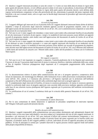 [3] Qualora i soggetti interessati procedano ai sensi dei commi 1 e 2 entro sei mesi dalla data di entrata in vigore della
parte quarta del presente decreto, ovvero abbiano già provveduto in tal senso in precedenza, la decorrenza dell’obbligo
di bonifica di siti per eventi anteriori all’entrata in vigore della parte quarta del presente decreto verrà definita dalla
regione territorialmente competente in base alla pericolosità del sito, determinata in generale dal piano regionale delle
bonifiche o da suoi eventuali stralci, salva in ogni caso la facoltà degli interessati di procedere agli interventi prima del
suddetto termine.

                                                            Art. 246
                                                     Accordi di programma
[1] I soggetti obbligati agli interventi di cui al presente titolo ed i soggetti altrimenti interessati hanno diritto di definire
modalità e tempi di esecuzione degli interventi mediante appositi accordi di programma stipulati, entro sei mesi
dall’approvazione del documento di analisi di rischio di cui all’art. 242, con le amministrazioni competenti ai sensi delle
disposizioni di cui al presente titolo.
[2] Nel caso in cui vi siano soggetti che intendano o siano tenuti a provvedere alla contestuale bonifica di una pluralità
di siti che interessano il territorio di più regioni, i tempi e le modalità di intervento possono essere definiti con appositi
accordi di programma stipulati, entro dodici mesi dall’approvazione del documento di analisi di rischio di cui all’art.
242, con le regioni interessate.
[3] Nel caso in cui vi siano soggetti che intendano o siano tenuti a provvedere alla contestuale bonifica di una pluralità
di siti dislocati su tutto il territorio nazionale o vi siano più soggetti interessati alla bonifica di un medesimo sito di
interesse nazionale, i tempi e le modalità di intervento possono essere definiti con accordo di programma da stipularsi,
entro diciotto mesi dall’approvazione del documento di analisi di rischio di cui all’art. 242, con il Ministro dell’ambiente
e della tutela del territorio di concerto con i Ministri della salute e delle attività produttive, d’intesa con la Conferenza
Stato-regioni.

                                                          Art. 247
                                                  Siti soggetti a sequestro
[1] Nel caso in cui il sito inquinato sia soggetto a sequestro, l’autorità giudiziaria che lo ha disposto può autorizzare
l’accesso al sito per l’esecuzione degli interventi di messa in sicurezza, bonifica e ripristino ambientale delle aree, anche
al fine di impedire l’ulteriore propagazione degli inquinanti ed il conseguente peggioramento della situazione
ambientale.

                                                           Art. 248
                                                           Controlli
[1] La documentazione relativa al piano della caratterizzazione del sito e al progetto operativo, comprensiva delle
misure di riparazione, dei monitoraggi da effettuare, delle limitazioni d’uso e delle prescrizioni eventualmente dettate ai
sensi dell’art. 242, comma 4, è trasmessa alla provincia e all’Agenzia regionale per la protezione dell’ambiente
competenti ai fini dell’effettuazione dei controlli sulla conformità degli interventi ai progetti approvati.
[2] Il completamento degli interventi di bonifica, di messa in sicurezza permanente e di messa in sicurezza operativa,
nonché la conformità degli stessi al progetto approvato sono accertati dalla provincia mediante apposita certificazione
sulla base di una relazione tecnica predisposta dall’Agenzia regionale per la protezione dell’ambiente territorialmente
competente.
[3] La certificazione di cui al comma 2 costituisce titolo per lo svincolo delle garanzie finanziarie di cui all’art. 242,
comma 7.

                                                        Art. 249
                                           Aree contaminate di ridotte dimensioni
[1] Per le aree contaminate di ridotte dimensioni si applicano le procedure semplificate di intervento riportate
nell’Allegato 4 alla parte quarta del presente decreto.

                                                         Art. 250
                                          Bonifica da parte dell’amministrazione
[1] Qualora i soggetti responsabili della contaminazione non provvedano direttamente agli adempimenti disposti dal
presente titolo ovvero non siano individuabili e non provvedano né il proprietario del sito né altri soggetti interessati, le
procedure e gli interventi di cui all’art. 242 sono realizzati d’ufficio dal comune territorialmente competente e, ove
questo non provveda, dalla regione, secondo l’ordine di priorità fissati dal piano regionale per la bonifica delle aree
inquinate, avvalendosi anche di altri soggetti pubblici o privati, individuati ad esito di apposite procedure ad evidenza
pubblica. Al fine di anticipare le somme per i predetti interventi le regioni possono istituire appositi fondi nell’ambito
delle proprie disponibilità di bilancio.



                                                              135                       ((c) Datatronics Sistemi S.n.c. - Brescia
 