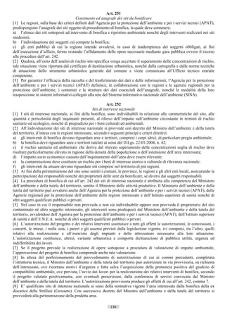Art. 251
                                       Censimento ed anagrafe dei siti da bonificare
[1] Le regioni, sulla base dei criteri definiti dall’Agenzia per la protezione dell’ambiente e per i servizi tecnici (APAT),
predispongono l’anagrafe dei siti oggetto di procedimento di bonifica, la quale deve contenere:
a) l’elenco dei siti sottoposti ad intervento di bonifica e ripristino ambientale nonché degli interventi realizzati nei siti
medesimi;
b) l’individuazione dei soggetti cui compete la bonifica;
c) gli enti pubblici di cui la regione intende avvalersi, in caso di inadempienza dei soggetti obbligati, ai fini
dell’esecuzione d’ufficio, fermo restando l’affidamento delle opere necessarie mediante gara pubblica ovvero il ricorso
alle procedure dell’art. 242.
[2] Qualora, all’esito dell’analisi di rischio sito specifica venga accertato il superamento delle concentrazioni di rischio,
tale situazione viene riportata dal certificato di destinazione urbanistica, nonché dalla cartografia e dalle norme tecniche
di attuazione dello strumento urbanistico generale del comune e viene comunicata all’Ufficio tecnico erariale
competente.
[3] Per garantire l’efficacia della raccolta e del trasferimento dei dati e delle informazioni, l’Agenzia per la protezione
dell’ambiente e per i servizi tecnici (APAT) definisce, in collaborazione con le regioni e le agenzie regionali per la
protezione dell’ambiente, i contenuti e la struttura dei dati essenziali dell’anagrafe, nonché le modalità della loro
trasposizione in sistemi informativi collegati alla rete del Sistema informativo nazionale dell’ambiente (SINA).

                                                              Art. 252
                                                    Siti di interesse nazionale
[1] I siti di interesse nazionale, ai fini della bonifica, sono individuabili in relazione alle caratteristiche del sito, alle
quantità e pericolosità degli inquinanti presenti, al rilievo dell’impatto sull’ambiente circostante in termini di rischio
sanitario ed ecologico, nonché di pregiudizio per i beni culturali ed ambientali.
[2] All’individuazione dei siti di interesse nazionale si provvede con decreto del Ministro dell’ambiente e della tutela
del territorio, d’intesa con le regioni interessate, secondo i seguenti principi e criteri direttivi:
a) gli interventi di bonifica devono riguardare aree e territori, compresi i corpi idrici, di particolare pregio ambientale;
b) la bonifica deve riguardare aree e territori tutelati ai sensi del D.Lgs. 22/01/2004, n. 42;
c) il rischio sanitario ed ambientale che deriva dal rilevato superamento delle concentrazioni soglia di rischio deve
risultare particolarmente elevato in ragione della densità della popolazione o dell’estensione dell’area interessata;
d) l’impatto socio economico causato dall’inquinamento dell’area deve essere rilevante;
e) la contaminazione deve costituire un rischio per i beni di interesse storico e culturale di rilevanza nazionale;
f) gli interventi da attuare devono riguardare siti compresi nel territorio di più regioni.
[3] Ai fini della perimetrazione del sito sono sentiti i comuni, le province, le regioni e gli altri enti locali, assicurando la
partecipazione dei responsabili nonché dei proprietari delle aree da bonificare, se diversi dai soggetti responsabili.
[4] La procedura di bonifica di cui all’art. 242 dei siti di interesse nazionale è attribuita alla competenza del Ministero
dell’ambiente e della tutela del territorio, sentito il Ministero delle attività produttive. Il Ministero dell’ambiente e della
tutela del territorio può avvalersi anche dell’Agenzia per la protezione dell’ambiente e per i servizi tecnici (APAT), delle
Agenzie regionali per la protezione dell’ambiente delle regioni interessate e dell’Istituto superiore di sanità nonché di
altri soggetti qualificati pubblici o privati.
[5] Nel caso in cui il responsabile non provveda o non sia individuabile oppure non provveda il proprietario del sito
contaminato né altro soggetto interessato, gli interventi sono predisposti dal Ministero dell’ambiente e della tutela del
territorio, avvalendosi dell’Agenzia per la protezione dell’ambiente e per i servizi tecnici (APAT), dell’Istituto superiore
di sanità e dell’E.N.E.A. nonché di altri soggetti qualificati pubblici o privati.
[6] L’autorizzazione del progetto e dei relativi interventi sostituisce a tutti gli effetti le autorizzazioni, le concessioni, i
concerti, le intese, i nulla osta, i pareri e gli assensi previsti dalla legislazione vigente, ivi compresi, tra l’altro, quelli
relativi alla realizzazione e all’esercizio degli impianti e delle attrezzature necessarie alla loro attuazione.
L’autorizzazione costituisce, altresì, variante urbanistica e comporta dichiarazione di pubblica utilità, urgenza ed
indifferibilità dei lavori.
[7] Se il progetto prevede la realizzazione di opere sottoposte a procedura di valutazione di impatto ambientale,
l’approvazione del progetto di bonifica comprende anche tale valutazione.
[8] In attesa del perfezionamento del provvedimento di autorizzazione di cui ai commi precedenti, completata
l’istruttoria tecnica, il Ministro dell’ambiente e della tutela del territorio può autorizzare in via provvisoria, su richiesta
dell’interessato, ove ricorrano motivi d’urgenza e fatta salva l’acquisizione della pronuncia positiva del giudizio di
compatibilità ambientale, ove prevista, l’avvio dei lavori per la realizzazione dei relativi interventi di bonifica, secondo
il progetto valutato positivamente, con eventuali prescrizioni, dalla conferenza di servizi convocata dal Ministro
dell’ambiente e della tutela del territorio. L’autorizzazione provvisoria produce gli effetti di cui all’art. 242, comma 7.
[9] E’ qualificato sito di interesse nazionale ai sensi della normativa vigente l’area interessata dalla bonifica della ex
discarica delle Strillaie (Grosseto). Con successivo decreto del Ministro dell’ambiente e della tutela del territorio si
provvederà alla perimetrazione della predetta area.

                                                             136                       ((c) Datatronics Sistemi S.n.c. - Brescia
 
