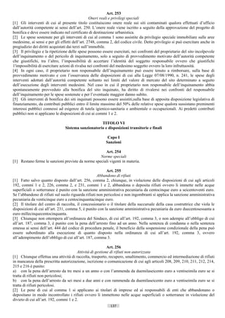 Art. 253
                                                  Oneri reali e privilegi speciali
[1] Gli interventi di cui al presente titolo costituiscono onere reale sui siti contaminati qualora effettuati d’ufficio
dall’autorità competente ai sensi dell’art. 250. L’onere reale viene iscritto a seguito della approvazione del progetto di
bonifica e deve essere indicato nel certificato di destinazione urbanistica.
[2] Le spese sostenute per gli interventi di cui al comma 1 sono assistite da privilegio speciale immobiliare sulle aree
medesime, ai sensi e per gli effetti dell’art. 2748, comma 2, del codice civile. Detto privilegio si può esercitare anche in
pregiudizio dei diritti acquistati dai terzi sull’immobile.
[3] Il privilegio e la ripetizione delle spese possono essere esercitati, nei confronti del proprietario del sito incolpevole
dell’inquinamento o del pericolo di inquinamento, solo a seguito di provvedimento motivato dell’autorità competente
che giustifichi, tra l’altro, l’impossibilità di accertare l’identità del soggetto responsabile ovvero che giustifichi
1'impossibilità di esercitare azioni di rivalsa nei confronti del medesimo soggetto ovvero la loro infruttuosità.
[4] In ogni caso, il proprietario non responsabile dell’inquinamento può essere tenuto a rimborsare, sulla base di
provvedimento motivato e con l’osservanza delle disposizioni di cui alla Legge 07/08/1990, n. 241, le spese degli
interventi adottati dall’autorità competente soltanto nei limiti del valore di mercato del sito determinato a seguito
dell’esecuzione degli interventi medesimi. Nel caso in cui il proprietario non responsabile dell’inquinamento abbia
spontaneamente provveduto alla bonifica del sito inquinato, ha diritto di rivalersi nei confronti del responsabile
dell’inquinamento per le spese sostenute e per l’eventuale maggior danno subìto.
[5] Gli interventi di bonifica dei siti inquinati possono essere assistiti,sulla base di apposita disposizione legislativa di
finanziamento, da contributi pubblici entro il limite massimo del 50% delle relative spese qualora sussistano preminenti
interessi pubblici connessi ad esigenze di tutela igienico-sanitaria e ambientale o occupazionali. Ai predetti contributi
pubblici non si applicano le disposizioni di cui ai commi 1 e 2.

                                                    TITOLO VI
                                Sistema sanzionatorio e disposizioni transitorie e finali

                                                          Capo I
                                                         Sanzioni

                                                      Art. 254
                                                   Norme speciali
[1] Restano ferme le sanzioni previste da norme speciali vigenti in materia.

                                                          Art. 255
                                                     Abbandono di rifiuti
[1] Fatto salvo quanto disposto dall’art. 256, comma 2, chiunque, in violazione delle disposizioni di cui agli articoli
192, commi 1 e 2, 226, comma 2, e 231, commi 1 e 2, abbandona o deposita rifiuti ovvero li immette nelle acque
superficiali o sotterranee è punito con la sanzione amministrativa pecuniaria da centocinque euro a seicentoventi euro.
Se l’abbandono di rifiuti sul suolo riguarda rifiuti non pericolosi e non ingombranti si applica la sanzione amministrativa
pecuniaria da venticinque euro a centocinquantacinque euro.
[2] Il titolare del centro di raccolta, il concessionario o il titolare della succursale della casa costruttrice che viola le
disposizioni di cui all’art. 231, comma 5, è punito con la sanzione amministrativa pecuniaria da euro duecentosessanta a
euro millecinquecentocinquanta.
[3] Chiunque non ottempera all’ordinanza del Sindaco, di cui all’art. 192, comma 3, o non adempie all’obbligo di cui
all’art. 187, comma 3, è punito con la pena dell’arresto fino ad un anno. Nella sentenza di condanna o nella sentenza
emessa ai sensi dell’art. 444 del codice di procedura penale, il beneficio della sospensione condizionale della pena può
essere subordinato alla esecuzione di quanto disposto nella ordinanza di cui all’art. 192, comma 3, ovvero
all’adempimento dell’obbligo di cui all’art. 187, comma 3.

                                                           Art. 256
                                        Attività di gestione di rifiuti non autorizzata
[1] Chiunque effettua una attività di raccolta, trasporto, recupero, smaltimento, commercio ed intermediazione di rifiuti
in mancanza della prescritta autorizzazione, iscrizione o comunicazione di cui agli articoli 208, 209, 210, 211, 212, 214,
215 e 216 è punito:
a) con la pena dell’arresto da tre mesi a un anno o con l’ammenda da duemilaseicento euro a ventiseimila euro se si
tratta di rifiuti non pericolosi;
b) con la pena dell’arresto da sei mesi a due anni e con rammenda da duemilaseicento euro a ventiseimila euro se si
tratta di rifiuti pericolosi.
[2] Le pene di cui al comma 1 si applicano ai titolari di imprese ed ai responsabili di enti che abbandonano o
depositano in modo incontrollato i rifiuti ovvero li immettono nelle acque superficiali o sotterranee in violazione del
divieto di cui all’art. 192, commi 1 e 2.
                                                            137                      ((c) Datatronics Sistemi S.n.c. - Brescia
 