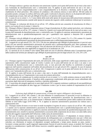 [3] Chiunque realizza o gestisce una discarica non autorizzata è punito con la pena dell’arresto da sei mesi a due anni e
con l’ammenda da duemilaseicento euro a ventiseimila euro. Si applica la pena dell’arresto da uno a tre anni e
dell’ammenda da euro cinquemiladuecento a euro cinquantaduemila se la discarica e destinata, anche in parte, allo
smaltimento di rifiuti pericolosi. Alla sentenza di condanna o alla sentenza emessa ai sensi dell’art. 444 del codice di
procedura penale, consegue la confisca dell’area sulla quale è realizzata la discarica abusiva se di proprietà dell’autore o
del compartecipe al reato, fatti salvi gli obblighi di bonifica o di ripristino dello stato dei luoghi.
[4] Le pene di cui ai commi 1, 2 e 3 sono ridotte della metà nelle ipotesi di inosservanza delle prescrizioni contenute o
richiamate nelle autorizzazioni, nonché nelle ipotesi di carenza dei requisiti e delle condizioni richiesti per le iscrizioni o
comunicazioni.
[5] Chiunque, in violazione del divieto di cui all’art. 187, effettua attività non consentite di miscelazione di rifiuti, è
punito con la pena di cui al comma 1, lettera b).
[6] Chiunque effettua il deposito temporaneo presso il luogo di produzione di rifiuti sanitari pericolosi, con violazione
delle disposizioni di cui all’art. 227, comma 1, lettera b), è punito con la pena dell’arresto da tre mesi ad un anno o con
la pena dell’ammenda da duemilaseicento euro a ventiseimila euro. Si applica la sanzione amministrativa pecuniaria da
duemilaseicento euro a quindicimilacinquecento euro per i quantitativi non superiori a duecento litri o quantità
equivalenti.
[7] Chiunque viola gli obblighi di cui agli articoli 231, commi 7, 8 e 9, 233, commi 12 e 13, e 234, comma 14, è punito
con la sanzione amministrativa pecuniaria da duecentosessanta euro a millecinquecentocinquanta euro.
[8] I soggetti di cui agli articoli 233, 234, 235 e 236 che non adempiono agli obblighi di partecipazione ivi previsti sono
puniti con una sanzione amministrativa pecuniaria da ottomila euro a quarantacinquemila euro, fatto comunque salvo
l’obbligo di corrispondere i contributi pregressi. Sino all’adozione del decreto di cui all’art. 234, comma 2, le sanzioni di
cui al presente comma non sono applicabili ai soggetti di cui al medesimo art. 234.
[9] Le sanzioni di cui al comma 8 sono ridotte della metà nel caso di adesione effettuata entro il sessantesimo giorno
dalla scadenza del termine per adempiere agli obblighi di partecipazione previsti dagli articoli 233, 234, 235 e 236.

                                                         Art. 257
                                                      Bonifica dei siti
[1] Chiunque cagiona l’inquinamento del suolo, del sottosuolo, delle acque superficiali o delle acque sotterranee con il
superamento delle concentrazioni soglia di rischio è punito con la pena dell’arresto da sei mesi a un anno o con
l’ammenda da duemilaseicento euro a ventiseimila euro, se non provvede alla bonifica in conformità al progetto
approvato dall’autorità competente nell’ambito del procedimento di cui agli articoli 242 e seguenti. In caso di mancata
effettuazione della comunicazione di cui all’art. 242, il trasgressore è punito con la pena dell’arresto da tre mesi a un
anno o con l’ammenda da mille euro a ventiseimila euro.
[2] Si applica la pena dell’arresto da un anno a due anni e la pena dell’ammenda da cinquemiladuecento euro a
cinquantaduemila euro se l’inquinamento è provocato da sostanze pericolose.
[3] Nella sentenza di condanna per la contravvenzione di cui ai commi 1 e 2, o nella sentenza emessa ai sensi dell’art.
444 del codice di procedura penale, il beneficio della sospensione condizionale della pena può essere subordinato alla
esecuzione degli interventi di emergenza, bonifica e ripristino ambientale.
[4] L’osservanza dei progetti approvati ai sensi degli articoli 242 e seguenti costituisce condizione di non punibilità per
i reati ambientali contemplati da altre leggi per il medesimo evento e per la stessa condotta di inquinamento di cui al
comma 1.

                                                             Art. 258
                Violazione degli obblighi di comunicazione, di tenuta dei registri obbligatori e dei formulari
[1] I soggetti di cui all’art. 189, comma 3, che non effettuino la comunicazione ivi prescritta ovvero la effettuino in
modo incompleto o inesatto sono puniti con la sanzione amministrativa pecuniaria da duemilaseicento euro a
quindicimilacinquecento euro; se la comunicazione è effettuata entro il sessantesimo giorno dalla scadenza del termine
stabilito ai sensi della Legge 25/01/1994, n. 70, si applica la sanzione amministrativa pecuniaria da ventisei euro a
centosessanta euro.
[2] Chiunque omette di tenere ovvero tiene in modo incompleto il registro di carico e scarico di cui all’art. 190, comma
1, è punito con la sanzione amministrativa pecuniaria da duemilaseicento euro a quindicimilacinquecento euro. Se il
registro è relativo a rifiuti pericolosi si applica la sanzione amministrativa pecuniaria da quindicimilacinquecento euro a
novantatremila euro, nonché la sanzione amministrativa accessoria della sospensione da un mese a un anno dalla carica
rivestita dal soggetto responsabile dell’infrazione e dalla carica di amministratore.
[3] Nel caso di imprese che occupino un numero di unità lavorative inferiore a 15 dipendenti, le misure minime e
massime di cui al comma 2 sono ridotte rispettivamente da millequaranta euro a seimiladuecento euro per i rifiuti non
pericolosi e da duemilasettanta euro a dodicimilaquattrocento euro per i rifiuti pericolosi. Il numero di unità lavorative è
calcolato con riferimento al numero di dipendenti occupati mediamente a tempo pieno durante un anno, mentre i
lavoratori a tempo parziale e quelli stagionali rappresentano frazioni di unità lavorative annue; ai predetti fini l’anno da
prendere in considerazione è quello dell’ultimo esercizio contabile approvato, precedente il momento di accertamento
dell’infrazione.
                                                             138                      ((c) Datatronics Sistemi S.n.c. - Brescia
 