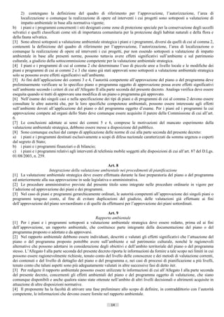2) contengano la definizione del quadro di riferimento per l’approvazione, l’autorizzazione, l’area di
     localizzazione o comunque la realizzazione di opere ed interventi i cui progetti sono sottoposti a valutazione di
     impatto ambientale in base alla normativa vigente;
b) i piani e i programmi concernenti i siti designati come zone di protezione speciale per la conservazione degli uccelli
selvatici e quelli classificati come siti di importanza comunitaria per la protezione degli habitat naturali e della flora e
della fauna selvatica.
[3] Sono altresì sottoposti a valutazione ambientale strategica i piani e i programmi, diversi da quelli di cui al comma 2,
contenenti la definizione del quadro di riferimento per l’approvazione, l’autorizzazione, l’area di localizzazione o
comunque la realizzazione di opere ed interventi i cui progetti, pur non essendo sottoposti a valutazione di impatto
ambientale in base alle presenti norme, possono tuttavia avere effetti significativi sull’ambiente e sul patrimonio
culturale, a giudizio della sottocommissione competente per la valutazione ambientale strategica.
[4] I piani e i programmi di cui al comma 2 che determinano l’uso di piccole aree a livello locale e le modifiche dei
piani e programmi di cui ai commi 2 e 3 che siano già stati approvati sono sottoposti a valutazione ambientale strategica
solo se possono avere effetti significativi sull’ambiente.
[5] Ai fini dell’applicazione dei commi 3 e 4, l’autorità competente all’approvazione del piano o del programma deve
preliminarmente verificare se lo specifico piano o programma oggetto di approvazione possa avere effetti significativi
sull’ambiente secondo i criteri di cui all’Allegato II alla parte seconda del presente decreto. Analoga verifica deve essere
eseguita quando si tratti di approvare una modifica di un piano o programma già approvato.
[6] Nell’esame dei singoli casi e nella specificazione dei tipi di piani e di programmi di cui al comma 2 devono essere
consultate le altre autorità che, per le loro specifiche competenze ambientali, possono essere interessate agli effetti
sull’ambiente dovuti all’applicazione del piano o del programma oggetto d’esame. Per i piani ed i programmi la cui
approvazione compete ad organi dello Stato deve comunque essere acquisito il parere della Commissione di cui all’art.
6.
[7] Le conclusioni adottate ai sensi dei commi 5 e 6, comprese le motivazioni del mancato esperimento della
valutazione ambientale strategica, debbono essere messe a disposizione del pubblico.
[8] Sono comunque esclusi dal campo di applicazione delle norme di cui alla parte seconda del presente decreto:
a) i piani e i programmi destinati esclusivamente a scopi di difesa nazionale caratterizzati da somma urgenza o coperti
dal segreto di Stato;
b) i piani e i programmi finanziari o di bilancio;
c) i piani e i programmi relativi agli interventi di telefonia mobile soggetti alle disposizioni di cui all’art. 87 del D.Lgs.
01/08/2003, n. 259.

                                                          Art. 8
                      Integrazione della valutazione ambientale nei procedimenti di pianificazione
[1] La valutazione ambientale strategica deve essere effettuata durante la fase preparatoria del piano o del programma
ed anteriormente alla sua approvazione in sede legislativa o amministrativa.
[2] Le procedure amministrative previste dal presente titolo sono integrate nelle procedure ordinarie in vigore per
l’adozione ed approvazione dei piani e dei programmi.
[3] Nel caso di piani e programmi gerarchicamente ordinati, le autorità competenti all’approvazione dei singoli piani o
programmi tengono conto, al fine di evitare duplicazioni del giudizio, delle valutazioni già effettuate ai fini
dell’approvazione del piano sovraordinato e di quelle da effettuarsi per l’approvazione dei piani sottordinati.

                                                           Art. 9
                                                   Rapporto ambientale
[1] Per i piani e i programmi sottoposti a valutazione ambientale strategica deve essere redatto, prima ed ai fini
dell’approvazione, un rapporto ambientale, che costituisce parte integrante della documentazione del piano o del
programma proposto o adottato e da approvarsi.
[2] Nel rapporto ambientale debbono essere individuati, descritti e valutati gli effetti significativi che l’attuazione del
piano o del programma proposto potrebbe avere sull’ambiente e sul patrimonio culturale, nonché le ragionevoli
alternative che possono adottarsi in considerazione degli obiettivi e dell’ambito territoriale del piano o del programma
stesso. L’Allegato I alla parte seconda del presente decreto riporta le informazioni da fornire a tale scopo nei limiti in cui
possono essere ragionevolmente richieste, tenuto conto del livello delle conoscenze e dei metodi di valutazione correnti,
dei contenuti e del livello di dettaglio del piano o del programma e, nei casi di processi di pianificazione a più livelli,
tenuto conto che taluni aspetti sono più adeguatamente valutati in altre successive fasi di detto iter.
[3] Per redigere il rapporto ambientale possono essere utilizzate le informazioni di cui all’Allegato I alla parte seconda
del presente decreto, concernenti gli effetti ambientali del piano e del programma oggetto di valutazione, che siano
comunque disponibili e anche qualora siano state ottenute nell’ambito di altri livelli decisionali o altrimenti acquisite in
attuazione di altre disposizioni normative.
[4] Il proponente ha la facoltà di attivare una fase preliminare allo scopo di definire, in contraddittorio con l’autorità
competente, le informazioni che devono essere fornite nel rapporto ambientale.

                                                             14                       ((c) Datatronics Sistemi S.n.c. - Brescia
 