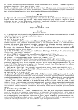 [2] Avverso le ordinanze-ingiunzione relative alle sanzioni amministrative di cui al comma 1 è esperibile il giudizio di
opposizione di cui all’art. 23 della Legge 24/11/1981, n. 689.
[3] Per i procedimenti penali pendenti alla data di entrata in vigore della parte quarta del presente decreto l’autorità
giudiziaria, se non deve pronunziare decreto di archiviazione o sentenza di proscioglimento, dispone la trasmissione
degli atti agli Enti indicati al comma 1 ai fini dell’applicazione delle sanzioni amministrative.

                                                         Art. 263
                                    Proventi delle sanzioni amministrative pecuniarie
[1] I proventi delle sanzioni amministrative pecuniarie per le violazioni di cui alle disposizioni della parte quarta del
presente decreto sono devoluti alle province e sono destinati all’esercizio delle funzioni di controllo in materia
ambientale, fatti salvi i proventi delle sanzioni amministrative pecuniarie di cui all’art. 261, comma 3, in relazione al
divieto di cui all’art. 226, comma 1, che sono devoluti ai comuni.

                                                         Capo II
                                              Disposizioni transitorie e finali

                                                            Art. 264
                                                    Abrogazione di norme
[1] A decorrere dalla data di entrata in vigore della parte quarta del presente decreto restano o sono abrogati, escluse le
disposizioni di cui il presente decreto prevede l’ulteriore vigenza:
a) la Legge 20/03/1941, n. 366;
b) il D.P.R. 10/09/1982, n. 915;
c) il D.L. 09/09/1988, n. 397, convertito, con modificazioni, dalla Legge 09/11/1988, n. 475, ad eccezione dell’art. 9 e
dell’art. 9-quinquies come riformulato dal presente decreto. Al fine di assicurare che non vi sia alcuna soluzione di
continuità nel passaggio dalla preesistente normativa a quella prevista dalla parte quarta del presente decreto, i
provvedimenti attuativi dell’art. 9-quinquies, del D.L. 09/09/1988, n. 397, convertito, con modificazioni, dalla Legge
09/11/1988, n, 475, continuano ad applicarsi sino alla data di entrata in vigore dei corrispondenti provvedimenti attuativi
previsti dalla parte quarta del presente decreto;
d) il D.L. 31/08/1987, n. 361, convertito, con modificazioni, dalla Legge 29/10/1987, n. 441, ad eccezione degli
articoli 1, 1-bis, 1-ter, 1-quater e 1-quinquies;
e) il D.L. 14/12/1988, n. 527, convertito, con modificazioni, dalla Legge 10/02/1988, n. 45;
f) l’art. 29-bis del D.L. 30/08/1993, n. 331, convertito, con modificazioni, dalla Legge 29/10/1993, n. 427;
g) i commi 3, 4 e 5, secondo periodo, dell’art. 103 del D.Lgs. 30/04/1992, n. 285,
h) l’art. 5, comma 1, del D.P.R. 08/08/1994, pubblicato nella Gazzetta ufficiale n. 251 del 26/10/1994;
i) il D.Lgs. 05/02/1997, n. 22. Al fine di assicurare che non vi sia alcuna soluzione di continuità nel passaggio dalla
preesistente normativa a quella prevista dalla parte quarta del presente decreto, i provvedimenti attuativi del citato
D.Lgs. 05/02/1997, n. 22, continuano ad applicarsi sino alla data di entrata in vigore dei corrispondenti provvedimenti
attuativi previsti dalla parte quarta del presente decreto;
l) l’art. 14 del D.L. 08/07/2002, n. 138, convertito, con modificazioni, dall’art. 14 della Legge 08/08/2002, n. 178;
m) l’art. 9, comma 2-bis, della Legge 21/11/2000, n. 342, ultimo periodo, dalle parole: “i soggetti di cui all’art. 38,
comma 3, lettera a)” sino alla parola: “CONAI”;
n) l’art. 19 del D.Lgs. 30/12/1992, n. 504;
o) gli articoli 4, 5, 8, 12, 14 e 15 del D.Lgs. 27/01/1992, n. 95. Restano valide ai fini della gestione degli oli usati, fino
al conseguimento o diniego di quelle richieste ai sensi del presente decreto e per un periodo comunque non superiore ad
un triennio dalla data della sua entrata in vigore, tutte le autorizzazioni concesse, alla data di entrata in vigore della parte
quarta del presente decreto, ai sensi della normativa vigente, ivi compresi il D.Lgs. 05/02/1997, n. 22, il D.Lgs.
27/01/1992, n. 95, e il decreto 16/05/1996, n. 392, pubblicato nella Gazzetta Ufficiale n. 173 del 25/07/1996. Al fine di
assicurare che non vi sia soluzione di continuità nel passaggio dalla preesistente normativa a quella prevista dalla parte
quarta del presente decreto, i provvedimenti attuativi dell’art. 11 del D.Lgs. 27/01/1992, n. 95, continuano ad applicarsi
sino alla data di entrata in vigore dei corrispondenti provvedimenti attuativi previsti dalla parte quarta del presente
decreto;
p) l’art. 19 della Legge 23/03/2001, n. 93.
[2] Il Governo, ai sensi dell’art. 17, comma 2, della Legge 23/08/1988, n. 400, adotta, entro sessanta giorni dalla data di
entrata in vigore della parte quarta del presente decreto, su proposta del Ministro dell’ambiente e della tutela del
territorio di concerto con il Ministro delle attività produttive, previo parere delle competenti Commissioni parlamentari,
che si esprimono entro trenta giorni dalla trasmissione del relativo schema alle Camere, apposito regolamento con il
quale sono individuati gli ulteriori atti normativi incompatibili con le disposizioni di cui alla parte quarta del presente
decreto, che sono abrogati con effetto dalla data di entrata in vigore del regolamento medesimo.



                                                             140                       ((c) Datatronics Sistemi S.n.c. - Brescia
 