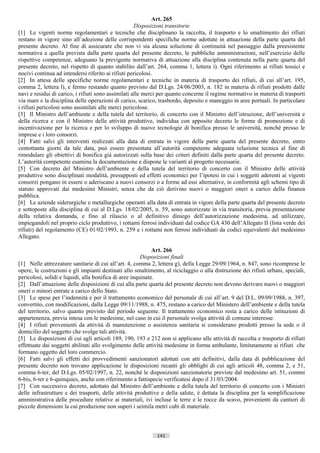 Art. 265
                                                     Disposizioni transitorie
[1] Le vigenti norme regolamentari e tecniche che disciplinano la raccolta, il trasporto e lo smaltimento dei rifiuti
restano in vigore sino all’adozione delle corrispondenti specifiche norme adottate in attuazione della parte quarta del
presente decreto. Al fine di assicurare che non vi sia alcuna soluzione di continuità nel passaggio dalla preesistente
normativa a quella prevista dalla parte quarta del presente decreto, le pubbliche amministrazioni, nell’esercizio delle
rispettive competenze, adeguano la previgente normativa di attuazione alla disciplina contenuta nella parte quarta del
presente decreto, nel rispetto di quanto stabilito dall’art. 264, comma 1, lettera i). Ogni riferimento ai rifiuti tossici e
nocivi continua ad intendersi riferito ai rifiuti pericolosi.
[2] In attesa delle specifiche norme regolamentari e tecniche in materia di trasporto dei rifiuti, di cui all’art. 195,
comma 2, lettera l), e fermo restando quanto previsto dal D.Lgs. 24/06/2003, n. 182 in materia di rifiuti prodotti dalle
navi e residui di carico, i rifiuti sono assimilati alle merci per quanto concerne il regime normativo in materia di trasporti
via mare e la disciplina delle operazioni di carico, scarico, trasbordo, deposito e maneggio in aree portuali. In particolare
i rifiuti pericolosi sono assimilati alle merci pericolose.
[3] Il Ministro dell’ambiente e della tutela del territorio, di concerto con il Ministro dell’istruzione, dell’università e
della ricerca e con il Ministro delle attività produttive, individua con apposito decreto le forme di promozione e di
incentivazione per la ricerca e per lo sviluppo di nuove tecnologie di bonifica presso le università, nonché presso le
imprese e i loro consorzi.
[4] Fatti salvi gli interventi realizzati alla data di entrata in vigore della parte quarta del presente decreto, entro
centottanta giorni da tale data, può essere presentata all’autorità competente adeguata relazione tecnica al fine di
rimodulare gli obiettivi di bonifica già autorizzati sulla base dei criteri definiti dalla parte quarta del presente decreto.
L’autorità competente esamina la documentazione e dispone le varianti al progetto necessarie.
[5] Con decreto del Ministro dell’ambiente e della tutela del territorio di concerto con il Ministro delle attività
produttive sono disciplinati modalità, presupposti ed effetti economici per l’ipotesi in cui i soggetti aderenti ai vigenti
consorzi pongano in essere o aderiscano a nuovi consorzi o a forme ad essi alternative, in conformità agli schemi tipo di
statuto approvati dai medesimi Ministri, senza che da ciò derivino nuovi o maggiori oneri a carico della finanza
pubblica.
[6] Le aziende siderurgiche e metallurgiche operanti alla data di entrata in vigore della parte quarta del presente decreto
e sottoposte alla disciplina di cui al D.Lgs. 18/02/2005, n. 59, sono autorizzate in via transitoria, previa presentazione
della relativa domanda, e fino al rilascio o al definitivo diniego dell’autorizzazione medesima, ad utilizzare,
impiegandoli nel proprio ciclo produttivo, i rottami ferrosi individuati dal codice GA 430 dell’Allegato II (lista verde dei
rifiuti) del regolamento (CE) 01/02/1993, n. 259 e i rottami non ferrosi individuati da codici equivalenti del medesimo
Allegato.

                                                             Art. 266
                                                        Disposizioni finali
[1] Nelle attrezzature sanitarie di cui all’art. 4, comma 2, lettera g), della Legge 29/09/1964, n. 847, sono ricomprese le
opere, le costruzioni e gli impianti destinati allo smaltimento, al riciclaggio o alla distruzione dei rifiuti urbani, speciali,
pericolosi, solidi e liquidi, alla bonifica di aree inquinate.
[2] Dall’attuazione delle disposizioni di cui alla parte quarta del presente decreto non devono derivare nuovi o maggiori
oneri o minori entrate a carico dello Stato.
[3] Le spese per l’indennità e per il trattamento economico del personale di cui all’art. 9 del D.L. 09/09/1988, n. 397,
convertito, con modificazioni, dalla Legge 09/11/1988, n. 475, restano a carico del Ministero dell’ambiente e della tutela
del territorio, salvo quanto previsto dal periodo seguente. Il trattamento economico resta a carico delle istituzioni di
appartenenza, previa intesa con le medesime, nel caso in cui il personale svolga attività di comune interesse.
[4] I rifiuti provenienti da attività di manutenzione o assistenza sanitaria si considerano prodotti presso la sede o il
domicilio del soggetto che svolge tali attività.
[5] Le disposizioni di cui agli articoli 189, 190, 193 e 212 non si applicano alle attività di raccolta e trasporto di rifiuti
effettuate dai soggetti abilitati allo svolgimento delle attività medesime in forma ambulante, limitatamente ai rifiuti che
formano oggetto del loro commercio.
[6] Fatti salvi gli effetti dei provvedimenti sanzionatori adottati con atti definitivi, dalla data di pubblicazione del
presente decreto non trovano applicazione le disposizioni recanti gli obblighi di cui agli articoli 48, comma 2, e 51,
comma 6-ter, del D.Lgs. 05/02/1997, n. 22, nonché le disposizioni sanzionatorie previste dal medesimo art. 51, commi
6-bis, 6-ter e 6-quinquies, anche con riferimento a fattispecie verificatesi dopo il 31/03/2004.
[7] Con successivo decreto, adottato dal Ministro dell’ambiente e della tutela del territorio di concerto con i Ministri
delle infrastrutture e dei trasporti, delle attività produttive e della salute, è dettata la disciplina per la semplificazione
amministrativa delle procedure relative ai materiali, ivi incluse le terre e le rocce da scavo, provenienti da cantieri di
piccole dimensioni la cui produzione non superi i seimila metri cubi di materiale.



                                                             141                       ((c) Datatronics Sistemi S.n.c. - Brescia
 