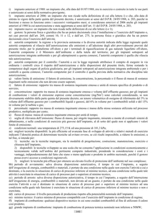 i) impianto anteriore al 1988: un impianto che, alla data del 01/07/1988, era in esercizio o costruito in tutte le sue parti
o autorizzato ai sensi della normativa previgente;
l) impianto anteriore al 2006: un impianto che non ricade nella definizione di cui alla lettera i) e che, alla data di
entrata in vigore della parte quinta del presente decreto, è autorizzato ai sensi del D.P.R. 24/05/1988, n. 203, purché in
funzione o messo in funzione entro i successivi ventiquattro mesi; si considerano anteriori al 2006 anche gli impianti
anteriori al 1988 la cui autorizzazione e stata aggiornata ai sensi dell’art. 11 del D.P.R. 24/05/1988, n. 203;
m) impianto nuovo: un impianto che non ricade nelle definizioni di cui alle lettere i) e 1);
n) gestore: la persona fisica o giuridica che ha un potere decisionale circa l’installazione o l’esercizio dell’impianto o,
nei casi previsti dall’art. 269, commi 10, 11 e 12, e dall’art. 275, la persona fisica o giuridica che ha un potere
decisionale circa l’esercizio dell’attività;
o) autorità competente: la regione o la provincia autonoma o la diversa autorità indicata dalla legge regionale quale
autorità competente al rilascio dell’autorizzazione alle emissioni e all’adozione degli altri provvedimenti previsti dal
presente titolo; per le piattaforme off-shore e per i terminali di rigassificazione di gas naturale liquefatto off-shore,
l’autorità competente è il Ministero dell’ambiente e della tutela del territorio; per gli impianti sottoposti ad
autorizzazione integrata ambientale e per gli adempimenti a questa connessi, l’autorità competente è quella che rilascia
tale autorizzazione;
p) autorità competente per il controllo: l’autorità a cui la legge regionale attribuisce il compito di eseguire in via
ordinaria i controlli circa il rispetto dell’autorizzazione e delle disposizioni del presente titolo, ferme restando le
competenze degli organi di polizia giudiziaria; per gli impianti sottoposti ad autorizzazione integrata ambientale e per i
controlli a questa connessi, l’autorità competente per il controllo è quella prevista dalla normativa che disciplina tale
autorizzazione;
q) valore limite di emissione: il fattore di emissione, la concentrazione, la percentuale o il flusso di massa di sostanze
inquinanti nelle emissioni che non devono essere superati;
r) fattore di emissione: rapporto tra massa di sostanza inquinante emessa e unità di misura specifica di prodotto o di
servizio;
s) concentrazione: rapporto tra massa di sostanza inquinante emessa e volume dell’effluente gassoso; per gli impianti
di combustione i valori di emissione espressi come concentrazione (mg/Nm3) sono calcolati considerando, se non
diversamente stabilito dalla parte quinta del presente decreto, un tenore volumetrico di ossigeno di riferimento del 3% in
volume dell’effluente gassoso per i combustibili liquidi e gassosi, del 6% in volume per i combustibili solidi e del 15%
in volume per le turbine a gas;
t) percentuale: rapporto tra massa di sostanza inquinante emessa e massa della stessa sostanza utilizzata nel processo
produttivo, moltiplicato per cento;
u) flusso di massa: massa di sostanza inquinante emessa per unità di tempo;
v) soglia di rilevanza dell’emissione: flusso di massa, per singolo inquinante, misurato a monte di eventuali sistemi di
abbattimento, e nelle condizioni di esercizio più gravose dell’impianto, al di sotto del quale non si applicano i valori
limite di emissione;
z) condizioni normali: una temperatura di 273,15 K ed una pressione di 101,3 kPa;
aa) migliori tecniche disponibili: la più efficiente ed avanzata fase di sviluppo di attività e relativi metodi di esercizio
indicanti l’idoneità pratica di determinate tecniche ad evitare ovvero, se ciò risulti impossibile, a ridurre le emissioni; a
tal fine, si intende per:
      1) tecniche: sia le tecniche impiegate, sia le modalità di progettazione, costruzione, manutenzione, esercizio e
      chiusura dell’impianto,
      2) disponibili: le tecniche sviluppate su una scala che ne consenta l’applicazione in condizioni economicamente e
      tecnicamente valide nell’ambito del pertinente comparto industriale, prendendo in considerazione i costi e i
      vantaggi, indipendentemente dal fatto che siano o meno applicate o prodotte in ambito nazionale, purché il gestore
      possa avervi accesso a condizioni ragionevoli;
      3) migliori: le tecniche più efficaci per ottenere un elevato livello di protezione dell’ambiente nel suo complesso;
bb) periodo di avviamento: salva diversa disposizione autorizzativa, il tempo in cui l’impianto, a seguito
dell’erogazione di energia, combustibili o materiali, è portato da una condizione nella quale non esercita l’attività a cui e
destinato, o la esercita in situazione di carico di processo inferiore al minimo tecnico, ad una condizione nella quale tale
attività è esercitata in situazione di carico di processo pari o superiore al minimo tecnico,
cc) periodo di arresto: salva diversa disposizione autorizzativa, il tempo in cui l’impianto, a seguito dell’interruzione
dell’erogazione di energia, combustibili o materiali, non dovuta ad un guasto, è portato da una condizione nella quale
esercita l’attività a cui è destinato in situazione di carico di processo pari o superiore al minimo tecnico ad una
condizione nella quale tale funzione è esercitata in situazione di carico di processo inferiore al minimo tecnico o non e
esercitata;
dd) carico di processo: il livello percentuale di produzione rispetto alla potenzialità nominale dell’impianto;
ee) minimo tecnico: il carico minimo di processo compatibile con l’esercizio dell’impianto in condizione di regime;
ff) impianto di combustione: qualsiasi dispositivo tecnico in cui sono ossidati combustibili al fine di utilizzare il calore
così prodotto;
gg) grande impianto di combustione: impianto di combustione di potenza termica nominale non inferiore a 50MW;
                                                            143                      ((c) Datatronics Sistemi S.n.c. - Brescia
 