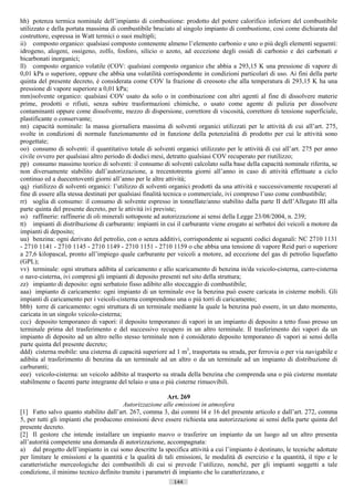 hh) potenza termica nominale dell’impianto di combustione: prodotto del potere calorifico inferiore del combustibile
utilizzato e della portata massima di combustibile bruciato al singolo impianto di combustione, cosi come dichiarata dal
costruttore, espressa in Watt termici o suoi multipli;
ii) composto organico: qualsiasi composto contenente almeno l’elemento carbonio e uno o più degli elementi seguenti:
idrogeno, alogeni, ossigeno, zolfo, fosforo, silicio o azoto, ad eccezione degli ossidi di carbonio e dei carbonati e
bicarbonati inorganici;
ll) composto organico volatile (COV: qualsiasi composto organico che abbia a 293,15 K una pressione di vapore di
0,01 kPa o superiore, oppure che abbia una volatilità corrispondente in condizioni particolari di uso. Ai fini della parte
quinta del presente decreto, è considerata come COV la frazione di creosoto che alla temperatura di 293,15 K ha una
pressione di vapore superiore a 0,01 kPa;
mm) solvente organico: qualsiasi COV usato da solo o in combinazione con altri agenti al fine di dissolvere materie
prime, prodotti o rifiuti, senza subire trasformazioni chimiche, o usato come agente di pulizia per dissolvere
contaminanti oppure come dissolvente, mezzo di dispersione, correttore di viscosità, correttore di tensione superficiale,
plastificante o conservante;
nn) capacità nominale: la massa giornaliera massima di solventi organici utilizzati per le attività di cui all’art. 275,
svolte in condizioni di normale funzionamento ed in funzione della potenzialità di prodotto per cui le attività sono
progettate;
oo) consumo di solventi: il quantitativo totale di solventi organici utilizzato per le attività di cui all’art. 275 per anno
civile ovvero per qualsiasi altro periodo di dodici mesi, detratto qualsiasi COV recuperato per riutilizzo;
pp) consumo massimo teorico di solventi: il consumo di solventi calcolato sulla base della capacità nominale riferita, se
non diversamente stabilito dall’autorizzazione, a trecentotrenta giorni all’anno in caso di attività effettuate a ciclo
continuo ed a duecentoventi giorni all’anno per le altre attività;
qq) riutilizzo di solventi organici: l’utilizzo di solventi organici prodotti da una attività e successivamente recuperati al
fine di essere alla stessa destinati per qualsiasi finalità tecnica o commerciale, ivi compreso l’uso come combustibile;
rr) soglia di consumo: il consumo di solvente espresso in tonnellate/anno stabilito dalla parte II dell’Allegato III alla
parte quinta del presente decreto, per le attività ivi previste;
ss) raffinerie: raffinerie di oli minerali sottoposte ad autorizzazione ai sensi della Legge 23/08/2004, n. 239;
tt) impianti di distribuzione di carburante: impianti in cui il carburante viene erogato ai serbatoi dei veicoli a motore da
impianti di deposito;
uu) benzina: ogni derivato del petrolio, con o senza additivi, corrispondente ai seguenti codici doganali: NC 2710 1131
- 2710 1141 - 2710 1145 - 2710 1149 - 2710 1151 - 2710 1159 o che abbia una tensione di vapore Reid pari o superiore
a 27,6 kilopascal, pronto all’impiego quale carburante per veicoli a motore, ad eccezione del gas di petrolio liquefatto
(GPL);
vv) terminale: ogni struttura adibita al caricamento e allo scaricamento di benzina in/da veicolo-cisterna, carro-cisterna
o nave-cisterna, ivi compresi gli impianti di deposito presenti nel sito della struttura;
zz) impianto di deposito: ogni serbatoio fisso adibito allo stoccaggio di combustibile;
aaa) impianto di caricamento: ogni impianto di un terminale ove la benzina può essere caricata in cisterne mobili. Gli
impianti di caricamento per i veicoli-cisterna comprendono una o più torri di caricamento;
bbb) torre di caricamento: ogni struttura di un terminale mediante la quale la benzina può essere, in un dato momento,
caricata in un singolo veicolo-cisterna;
ccc) deposito temporaneo di vapori: il deposito temporaneo di vapori in un impianto di deposito a tetto fisso presso un
terminale prima del trasferimento e del successivo recupero in un altro terminale. Il trasferimento dei vapori da un
impianto di deposito ad un altro nello stesso terminale non è considerato deposito temporaneo di vapori ai sensi della
parte quinta del presente decreto;
ddd) cisterna mobile: una cisterna di capacità superiore ad 1 m3, trasportata su strada, per ferrovia o per via navigabile e
adibita al trasferimento di benzina da un terminale ad un altro o da un terminale ad un impianto di distribuzione di
carburanti;
eee) veicolo-cisterna: un veicolo adibito al trasporto su strada della benzina che comprenda una o più cisterne montate
stabilmente o facenti parte integrante del telaio o una o più cisterne rimuovibili.

                                                         Art. 269
                                        Autorizzazione alle emissioni in atmosfera
[1] Fatto salvo quanto stabilito dall’art. 267, comma 3, dai commi l4 e 16 del presente articolo e dall’art. 272, comma
5, per tutti gli impianti che producono emissioni deve essere richiesta una autorizzazione ai sensi della parte quinta del
presente decreto.
[2] Il gestore che intende installare un impianto nuovo o trasferire un impianto da un luogo ad un altro presenta
all’autorità competente una domanda di autorizzazione, accompagnata:
a) dal progetto dell’impianto in cui sono descritte la specifica attività a cui l’impianto è destinato, le tecniche adottate
per limitare le emissioni e la quantità e la qualità di tali emissioni, le modalità di esercizio e la quantità, il tipo e le
caratteristiche merceologiche dei combustibili di cui si prevede l’utilizzo, nonché, per gli impianti soggetti a tale
condizione, il minimo tecnico definito tramite i parametri di impianto che lo caratterizzano, e
                                                            144                      ((c) Datatronics Sistemi S.n.c. - Brescia
 