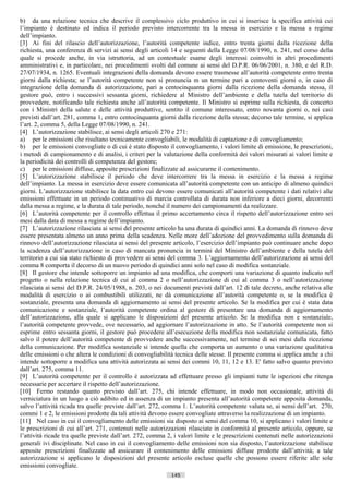 b) da una relazione tecnica che descrive il complessivo ciclo produttivo in cui si inserisce la specifica attività cui
l’impianto è destinato ed indica il periodo previsto intercorrente tra la messa in esercizio e la messa a regime
dell’impianto.
[3] Ai fini del rilascio dell’autorizzazione, l’autorità competente indice, entro trenta giorni dalla ricezione della
richiesta, una conferenza di servizi ai sensi degli articoli 14 e seguenti della Legge 07/08/1990, n. 241, nel corso della
quale si procede anche, in via istruttoria, ad un contestuale esame degli interessi coinvolti in altri procedimenti
amministrativi e, in particolare, nei procedimenti svolti dal comune ai sensi del D.P.R. 06/06/2001, n. 380, e del R.D.
27/07/1934, n. 1265. Eventuali integrazioni della domanda devono essere trasmesse all’autorità competente entro trenta
giorni dalla richiesta; se l’autorità competente non si pronuncia m un termine pari a centoventi giorni o, in caso di
integrazione della domanda di autorizzazione, pari a centocinquanta giorni dalla ricezione della domanda stessa, il
gestore può, entro i successivi sessanta giorni, richiedere al Ministro dell’ambiente e della tutela del territorio di
provvedere, notificando tale richiesta anche all’autorità competente. Il Ministro si esprime sulla richiesta, di concerto
con i Ministri della salute e delle attività produttive, sentito il comune interessato, entro novanta giorni o, nei casi
previsti dall’art. 281, comma 1, entro centocinquanta giorni dalla ricezione della stessa; decorso tale termine, si applica
l’art. 2, comma 5, della Legge 07/08/1990, n. 241.
[4] L’autorizzazione stabilisce, ai sensi degli articoli 270 e 271:
a) per le emissioni che risultano tecnicamente convogliabili, le modalità di captazione e di convogliamento;
b) per le emissioni convogliate o di cui è stato disposto il convogliamento, i valori limite di emissione, le prescrizioni,
i metodi di campionamento e di analisi, i criteri per la valutazione della conformità dei valori misurati ai valori limite e
la periodicità dei controlli di competenza del gestore;
c) per le emissioni diffuse, apposite prescrizioni finalizzate ad assicurarne il contenimento.
[5] L’autorizzazione stabilisce il periodo che deve intercorrere tra la messa in esercizio e la messa a regime
dell’impianto. La messa in esercizio deve essere comunicata all’autorità competente con un anticipo di almeno quindici
giorni. L’autorizzazione stabilisce la data entro cui devono essere comunicati all’autorità competente i dati relativi alle
emissioni effettuate in un periodo continuativo di marcia controllata di durata non inferiore a dieci giorni, decorrenti
dalla messa a regime, e la durata di tale periodo, nonché il numero dei campionamenti da realizzare.
[6] L’autorità competente per il controllo effettua il primo accertamento circa il rispetto dell’autorizzazione entro sei
mesi dalla data di messa a regime dell’impianto.
[7] L’autorizzazione rilasciata ai sensi del presente articolo ha una durata di quindici anni. La domanda di rinnovo deve
essere presentata almeno un anno prima della scadenza. Nelle more dell’adozione del provvedimento sulla domanda di
rinnovo dell’autorizzazione rilasciata ai sensi del presente articolo, l’esercizio dell’impianto può continuare anche dopo
la scadenza dell’autorizzazione in caso di mancata pronuncia in termini del Ministro dell’ambiente e della tutela del
territorio a cui sia stato richiesto di provvedere ai sensi del comma 3. L’aggiornamento dell’autorizzazione ai sensi del
comma 8 comporta il decorso di un nuovo periodo di quindici anni solo nel caso di modifica sostanziale.
[8] Il gestore che intende sottoporre un impianto ad una modifica, che comporti una variazione di quanto indicato nel
progetto o nella relazione tecnica di cui al comma 2 o nell’autorizzazione di cui al comma 3 o nell’autorizzazione
rilasciata ai sensi del D.P.R. 24/05/1988, n. 203, o nei documenti previsti dall’art. 12 di tale decreto, anche relativa alle
modalità di esercizio o ai combustibili utilizzati, ne dà comunicazione all’autorità competente o, se la modifica è
sostanziale, presenta una domanda di aggiornamento ai sensi del presente articolo. Se la modifica per cui è stata data
comunicazione e sostanziale, l’autorità competente ordina al gestore di presentare una domanda di aggiornamento
dell’autorizzazione, alla quale si applicano le disposizioni del presente articolo. Se la modifica non e sostanziale,
l’autorità competente provvede, ove necessario, ad aggiornare l’autorizzazione in atto. Se l’autorità competente non si
esprime entro sessanta giorni, il gestore può procedere all’esecuzione della modifica non sostanziale comunicata, fatto
salvo il potere dell’autorità competente di provvedere anche successivamente, nel termine di sei mesi dalla ricezione
della comunicazione. Per modifica sostanziale si intende quella che comporta un aumento o una variazione qualitativa
delle emissioni o che altera le condizioni di convogliabilità tecnica delle stesse. Il presente comma si applica anche a chi
intende sottoporre a modifica una attività autorizzata ai sensi dei commi 10, 11, 12 e 13. E' fatto salvo quanto previsto
dall’art. 275, comma 11.
[9] L’autorità competente per il controllo è autorizzata ad effettuare presso gli impianti tutte le ispezioni che ritenga
necessarie per accertare il rispetto dell’autorizzazione.
[10] Fermo restando quanto previsto dall’art. 275, chi intende effettuare, in modo non occasionale, attività di
verniciatura in un luogo a ciò adibito ed in assenza di un impianto presenta all’autorità competente apposita domanda,
salvo l’attività ricada tra quelle previste dall’art. 272, comma 1. L’autorità competente valuta se, ai sensi dell’art. 270,
commi 1 e 2, le emissioni prodotte da tali attività devono essere convogliate attraverso la realizzazione di un impianto.
[11] Nel caso in cui il convogliamento delle emissioni sia disposto ai sensi del comma 10, si applicano i valori limite e
le prescrizioni di cui all’art. 271, contenuti nelle autorizzazioni rilasciate in conformità al presente articolo, oppure, se
l’attività ricade tra quelle previste dall’art. 272, comma 2, i valori limite e le prescrizioni contenuti nelle autorizzazioni
generali ivi disciplinate. Nel caso in cui il convogliamento delle emissioni non sia disposto, l’autorizzazione stabilisce
apposite prescrizioni finalizzate ad assicurare il contenimento delle emissioni diffuse prodotte dall’attività; a tale
autorizzazione si applicano le disposizioni del presente articolo escluse quelle che possono essere riferite alle sole
emissioni convogliate.
                                                             145                      ((c) Datatronics Sistemi S.n.c. - Brescia
 