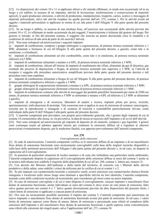 [12] Le disposizioni dei commi 10 e 11 si applicano altresì a chi intende effettuare, in modo non occasionale ed in un
luogo a ciò adibito, in assenza di un impianto, attività di lavorazione, trasformazione o conservazione di materiali
agricoli, le quali producano emissioni, o attività di produzione, manipolazione, trasporto, carico, scarico o stoccaggio di
materiali polverulenti, salvo tali attività ricadano tra quelle previste dall’art. 272, comma 1. Per le attività aventi ad
oggetto i materiali polverulenti si applicano le norme di cui alla parte I dell’Allegato V alla parte quinta del presente
decreto.
[13] Se un luogo è adibito, in assenza di una struttura fissa, all’esercizio non occasionale delle attività previste dai
commi 10 o 12, ivi effettuate in modo occasionale da più soggetti, l’autorizzazione è richiesta dal gestore del luogo. Per
gestore si intende, ai fini del presente comma, il soggetto che esercita un potere decisionale circa le modalità e le
condizioni di utilizzo di tale area da parte di chi esercita l’attività.
[14] Non sono sottoposti ad autorizzazione i seguenti impianti:
a) impianti di combustione, compresi i gruppi elettrogeni a cogenerazione, di potenza termica nominale inferiore a 1
MW, alimentati a biomasse di cui all’Allegato X alla parte quinta del presente decreto, a gasolio, come tale o in
emulsione, o a biodiesel;
b) impianti di combustione alimentati ad olio combustibile, come tale o in emulsione, di potenza termica nominale
inferiore a 0,3 MW;
c) impianti di combustione alimentati a metano o a GPL, di potenza termica nominale inferiore a 3 MW;
d) impianti di combustione, ubicati all’interno di impianti di smaltimento dei rifiuti, alimentati da gas di discarica, gas
residuati dai processi di depurazione e biogas, di potenza termica nominale non superiore a 3 MW, se l’attività di
recupero è soggetta alle procedure autorizzative semplificate previste dalla parte quarta del presente decreto e tali
procedure sono state espletate;
e) impianti di combustione alimentati a biogas di cui all’Allegato X alla parte quinta del presente decreto, di potenza
termica nominale complessiva inferiore o uguale a 3 MW;
f) gruppi elettrogeni di cogenerazione alimentati a metano o a GPL, di potenza termica nominale inferiore a 3 MW;
g) gruppi elettrogeni di cogenerazione alimentati a benzina di potenza termica nominale inferiore a 1 MW;
h) impianti di combustione connessi alle attività di stoccaggio dei prodotti petroliferi funzionanti per meno di 2200 ore
annue, di potenza termica nominale inferiore a 5 MW se alimentati a metano o GPL ed inferiore a 2,5 MW se alimentati
a gasolio;
i) impianti di emergenza e di sicurezza, laboratori di analisi e ricerca, impianti pilota per prove, ricerche,
sperimentazioni, individuazione di prototipi. Tale esenzione non si applica in caso di emissione di sostanze cancerogene,
tossiche per la riproduzione o mutagene o di sostanze di tossicità e cumulabilità particolarmente elevate, come
individuate dalla parte II dell’Allegato I alla parte quinta del presente decreto.
[15] L’autorità competente può prevedere, con proprio provvedimento generale, che i gestori degli impianti di cui al
comma 14 comunichino alla stessa, in via preventiva, la data di messa in esercizio dell’impianto o di avvio dell’attività.
[16] Non sono sottoposti ad autorizzazione gli impianti di deposito di oli minerali, compresi i gas liquefatti. I gestori
sono comunque tenuti ad adottare apposite misure per contenere le emissioni diffuse ed a rispettare le ulteriori
prescrizioni eventualmente disposte, per le medesime finalità, con apposito provvedimento dall’autorità competente.

                                                              Art. 270
                                                 Convogliamento delle emissioni
[1] In sede di autorizzazione, l’autorità competente verifica se le emissioni diffuse di un impianto o di un macchinario
fisso dotato di autonomia funzionale sono tecnicamente convogliabili sulla base delle migliori tecniche disponibili e
sulla base delle pertinenti prescrizioni dell’Allegato I alla parte quinta del presente decreto e, in tal caso, ne dispone la
captazione ed il convogliamento.
[2] In presenza di particolari situazioni di rischio sanitario o di zone che richiedono una particolare tutela ambientale,
l’autorità competente dispone la captazione ed il convogliamento delle emissioni diffuse ai sensi del comma 1 anche se
la tecnica individuata non soddisfa il requisito della disponibilità di cui all’art. 268, comma 1, lettera aa), numero 2).
[3] Con decreto del Ministro dell’ambiente e della tutela del territorio, di concerto con i Ministri delle attività
produttive e della salute, sono stabiliti i criteri da utilizzare per la verifica di cui ai commi 1 e 2.
[4] Se più impianti con caratteristiche tecniche e costruttive simili, aventi emissioni con caratteristiche chimico-fisiche
omogenee e localizzati nello stesso luogo sono destinati a specifiche attività tra loro identiche, l’autorità competente,
tenendo conto delle condizioni tecniche ed economiche, può considerare gli stessi come un unico impianto.
[5] In caso di emissioni convogliate o di cui è stato disposto il convogliamento, ciascun impianto o macchinario fisso
dotato di autonomia funzionale, anche individuato ai sensi del comma 4, deve avere un solo punto di emissione, fatto
salvo quanto previsto nei commi 6 e 7. Salvo quanto diversamente previsto da altre disposizioni del presente titolo, i
valori limite di emissione si applicano a ciascun punto di emissione.
[6] Ove non sia tecnicamente possibile assicurare il rispetto del comma 5, l’autorità competente può autorizzare un
nuovo impianto o macchinario fisso dotato di autonomia funzionale avente più punti di emissione. In tal caso, i valori
limite di emissione espressi come flusso di massa, fattore di emissione e percentuale sono riferiti al complesso delle
emissioni dell’impianto o del macchinario fisso dotato di autonomia funzionale e quelli espressi come concentrazione
sono riferiti alle emissioni dei singoli punti, salva l’applicazione dell’art. 271, comma 10.
                                                            146                      ((c) Datatronics Sistemi S.n.c. - Brescia
 