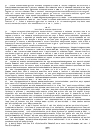 [7] Ove non sia tecnicamente possibile assicurare il rispetto del comma 5, l’autorità competente può autorizzare il
convogliamento delle emissioni di più nuovi impianti o macchinari fissi dotati di autonomia funzionale in uno o più
punti di emissione comuni, anche appartenenti ad impianti anteriori al 2006 ed al 1988, purché le emissioni di tutti gli
impianti o di tutti i macchinari fissi dotati di autonomia funzionale presentino caratteristiche chimico -fisiche omogenee.
In tal caso a ciascun punto di emissione comune si applica il più severo dei valori limite di emissione espressi come
concentrazione previsti per i singoli impianti o macchinari fissi dotati di autonomia funzionale.
[8] Gli impianti anteriori al 2006 ed al 1988 si adeguano a quanto previsto dal comma 5 o, ove ciò non sia tecnicamente
possibile, a quanto previsto dai commi 6 e 7 entro i tre anni successivi al primo rinnovo dell’autorizzazione effettuato ai
sensi dell’art. 281, comma 1. Ai fini dell’applicazione dei commi 4, 5, 6 e 7 l’autorità competente tiene anche conto
della documentazione elaborata dalla commissione di cui all’art. 281, comma 9.

                                                              Art. 271
                                             Valori limite di emissione e prescrizioni
[1] L’Allegato I alla parte quinta del presente decreto stabilisce i valori limite di emissione, con l’indicazione di un
valore massimo e di un valore minimo, e le prescrizioni per l’esercizio degli impianti anteriori al 1988 e di tutti gli
impianti di cui all’art. 269, comma 14, eccettuati quelli di cui alla lettera d). I valori limite di emissione e le prescrizioni
stabiliti nell’Allegato I si applicano agli impianti nuovi e agli impianti anteriori al 2006 esclusivamente nei casi
espressamente previsti da tale Allegato. L’Allegato V alla parte quinta del presente decreto stabilisce apposite
prescrizioni per le emissioni di polveri provenienti da attività di produzione, manipolazione, trasporto, carico, scarico o
stoccaggio di materiali polverulenti e per le emissioni in forma di gas o vapore derivanti da attività di lavorazione,
trasporto, travaso e stoccaggio di sostanze organiche liquide.
[2] Con apposito decreto, adottato ai sensi dell’art. 281, comma 5, si provvede ad integrare l’Allegato I alla parte quinta
del presente decreto con la fissazione di valori limite e prescrizioni per l’esercizio degli impianti nuovi e di quelli
anteriori al 2006. Con tale decreto si provvede altresì all’aggiornamento del medesimo Allegato I. Fino all’adozione di
tale decreto si applicano, per gli impianti anteriori al 1988 ed al 2006, i metodi precedentemente in uso e, per gli
impianti nuovi, i metodi stabiliti dall’autorità competente sulla base delle pertinenti norme tecniche CEN o, ove queste
non siano disponibili, delle pertinenti norme tecniche ISO, oppure, ove anche queste ultime non siano disponibili, sulla
base delle pertinenti norme tecniche nazionali o internazionali.
[3] La regione o la provincia autonoma può stabilire, con legge o con provvedimento generale, sulla base delle migliori
tecniche disponibili, valori limite di emissione compresi tra i valori minimi e massimi fissati dall’Allegato I alla parte
quinta del presente decreto. La regione o la provincia autonoma può inoltre stabilire, ai fini della valutazione dell’entità
della diluizione delle emissioni, portate caratteristiche di specifiche tipologie di impianti.
[4] I piani e i programmi previsti dall’art. 8 del D.Lgs. 04/08/1999, n. 351, e dall’art. 3 del D.Lgs. 21/05/2004, n. 183,
possono stabilire valori limite di emissione e prescrizioni, anche inerenti le condizioni di costruzione o di esercizio
dell’impianto, più severi di quelli fissati dall’Allegato I alla parte quinta del presente decreto e dalla normativa di cui al
comma 3 purché ciò risulti necessario al conseguimento del valori limite e dei valori bersaglio di qualità dell’aria. Fino
all’emanazione di tali piani e programmi, continuano ad applicarsi i valori limite di emissione e le prescrizioni contenuti
nei piani adottati ai sensi dell’art. 4 del D.P.R. 24/05/1988, n. 203.
[5] I piani e i programmi di cui al comma 4 possono stabilire valori limite di emissione e prescrizioni per gli impianti
nuovi o anteriori al 2006 anche prima dell’adozione del decreto di cui al comma 2.
[6] Per ciascuno degli impianti per cui è presentata la domanda di cui all’art. 269, l’autorizzazione stabilisce i valori
limite di emissione e le prescrizioni sulla base dei valori e delle prescrizioni fissati dall’Allegato I alla parte quinta del
presente decreto, dalla normativa di cui al comma 3 e dai piani e programmi relativi alla qualità dell’aria. Le prescrizioni
finalizzate ad assicurare il contenimento delle emissioni diffuse sono stabilite sulla base delle migliori tecniche
disponibili e sulla base delle pertinenti disposizioni degli Allegati I e V alla parte quinta del presente decreto. Per le
sostanze per cui non sono fissati valori di emissione, l’autorizzazione stabilisce appositi valori limite con riferimento a
quelli previsti per sostanze simili sotto il profilo chimico e aventi effetti analoghi sulla salute e sull’ambiente.
[7] Nel caso in cui la normativa di cui al comma 3 e i piani e programmi relativi alla qualità dell’aria non stabiliscano
valori limite di emissione, non deve comunque essere superato, nell’autorizzazione, il valore massimo stabilito
dall’Allegato I alla parte quinta del presente decreto.
[8] Per gli impianti nuovi o per gli impianti anteriori al 2006, fino all’adozione del decreto di cui al comma 2,
l’autorizzazione stabilisce i valori limite di emissione e le prescrizioni sulla base dei valori e delle prescrizioni fissati nei
piani e programmi di cui al comma 5 e sulla base delle migliori tecniche disponibili. Nell’autorizzazione non devono
comunque essere superati i valori minimi di emissione che l’Allegato I fissa per gli impianti anteriori al 1988. Le
prescrizioni finalizzate ad assicurare il contenimento delle emissioni diffuse sono stabilite sulla base delle migliori
tecniche disponibili e dell’Allegato V alla parte quinta del presente decreto. Si applica l’ultimo periodo del comma 6.
[9] Fermo restando quanto previsto dal comma 8, l’autorizzazione può stabilire valori limite di emissione più severi di
quelli fissati dall’Allegato I alla parte quinta del presente decreto, dalla normativa di cui al comma 3 e dai piani e
programmi relativi alla qualità dell’aria:
a) in sede di rinnovo, sulla base delle migliori tecniche disponibili, anche tenuto conto del rapporto tra i costi e i
benefici complessivi;
                                                              147                       ((c) Datatronics Sistemi S.n.c. - Brescia
 