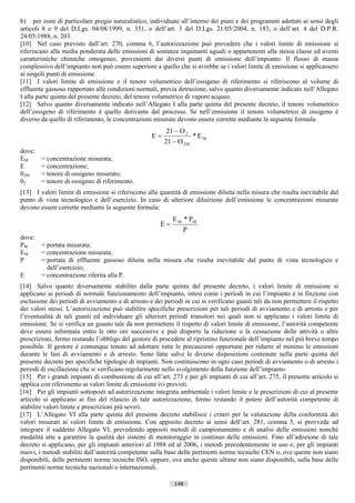 b) per zone di particolare pregio naturalistico, individuate all’interno dei piani e dei programmi adottati ai sensi degli
articoli 8 e 9 del D.Lgs. 04/08/1999, n. 351, o dell’art. 3 del D.Lgs. 21/05/2004, n. 183, o dell’art. 4 del D.P.R.
24/05/1988, n. 203.
[10] Nel caso previsto dall’art. 270, comma 6, l’autorizzazione può prevedere che i valori limite di emissione si
riferiscano alla media ponderata delle emissioni di sostanze inquinanti uguali o appartenenti alla stessa classe ed aventi
caratteristiche chimiche omogenee, provenienti dai diversi punti di emissione dell’impianto. Il flusso di massa
complessivo dell’impianto non può essere superiore a quello che si avrebbe se i valori limite di emissione si applicassero
ai singoli punti di emissione.
[11] I valori limite di emissione e il tenore volumetrico dell’ossigeno di riferimento si riferiscono al volume di
effluente gassoso rapportato alle condizioni normali, previa detrazione, salvo quanto diversamente indicato nell’Allegato
I alla parte quinta del presente decreto, del tenore volumetrico di vapore acqueo.
[12] Salvo quanto diversamente indicato nell’Allegato I alla parte quinta del presente decreto, il tenore volumetrico
dell’ossigeno di riferimento è quello derivante dal processo. Se nell’emissione il tenore volumetrico di ossigeno è
diverso da quello di riferimento, le concentrazioni misurate devono essere corrette mediante la seguente formula:
                                                          21 − O 2
                                                    E=              * EM
                                                         21 − O 2 M
dove:
EM      = concentrazione misurata;
E       = concentrazione;
02M     = tenore di ossigeno misurato;
02      = tenore di ossigeno di riferimento.
[13] I valori limite di emissione si riferiscono alla quantità di emissione diluita nella misura che risulta inevitabile dal
punto di vista tecnologico e dell’esercizio. In caso di ulteriore diluizione dell’emissione le concentrazioni misurate
devono essere corrette mediante la seguente formula:
                                                            E M * PM
                                                       E=
                                                                P
dove:
PM    = portata misurata;
EM    = concentrazione misurata;
P     = portata di effluente gassoso diluita nella misura che risulta inevitabile dal punto di vista tecnologico e
        dell’esercizio;
E     = concentrazione riferita alla P.
[14] Salvo quanto diversamente stabilito dalla parte quinta del presente decreto, i valori limite di emissione si
applicano ai periodi di normale funzionamento dell’impianto, intesi come i periodi in cui l’impianto è in finzione con
esclusione dei periodi di avviamento e di arresto e dei periodi in cui si verificano guasti tali da non permettere il rispetto
dei valori stessi. L’autorizzazione può stabilire specifiche prescrizioni per tali periodi di avviamento e di arresto e per
l’eventualità di tali guasti ed individuare gli ulteriori periodi transitori nei quali non si applicano i valori limite di
emissione. Se si verifica un guasto tale da non permettere il rispetto di valori limite di emissione, l’autorità competente
deve essere informata entro le otto ore successive e può disporre la riduzione o la cessazione delle attività o altre
prescrizioni, fermo restando l’obbligo del gestore di procedere al ripristino funzionale dell’impianto nel più breve tempo
possibile. Il gestore è comunque tenuto ad adottare tutte le precauzioni opportune per ridurre al minimo le emissioni
durante le fasi di avviamento e di arresto. Sono fatte salve le diverse disposizioni contenute nella parte quinta del
presente decreto per specifiche tipologie di impianti. Non costituiscono in ogni caso periodi di avviamento o di arresto i
periodi di oscillazione che si verificano regolarmente nello svolgimento della funzione dell’impianto.
[15] Per i grandi impianti di combustione di cui all’art. 273 e per gli impianti di cui all’art. 275, il presente articolo si
applica con riferimento ai valori limite di emissione ivi previsti.
[16] Per gli impianti sottoposti ad autorizzazione integrata ambientale i valori limite e le prescrizioni di cui al presente
articolo si applicano ai fini del rilascio di tale autorizzazione, fermo restando il potere dell’autorità competente di
stabilire valori limite e prescrizioni più severi.
[17] L’Allegato VI alla parte quinta del presente decreto stabilisce i criteri per la valutazione della conformità dei
valori misurati ai valori limite di emissione. Con apposito decreto ai sensi dell’art. 281, comma 5, si provvede ad
integrare il suddetto Allegato VI, prevedendo appositi metodi di campionamento e di analisi delle emissioni nonché
modalità atte a garantire la qualità dei sistemi di monitoraggio in continuo delle emissioni. Fino all’adozione di tale
decreto si applicano, per gli impianti anteriori al 1988 ed al 2006, i metodi precedentemente in uso e, per gli impianti
nuovi, i metodi stabiliti dall’autorità competente sulla base delle pertinenti norme tecniche CEN o, ove queste non siano
disponibili, delle pertinenti norme tecniche ISO, oppure, ove anche queste ultime non siano disponibili, sulla base delle
pertinenti norme tecniche nazionali o internazionali.

                                                             148                      ((c) Datatronics Sistemi S.n.c. - Brescia
 