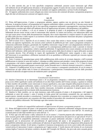 [5] Le altre autorità che, per le loro specifiche competenze ambientali, possono essere interessate agli effetti
sull’ambiente dovuti all’applicazione del piano o del programma oggetto d’esame devono essere consultate al momento
della decisione sulla portata delle informazioni da includere nel rapporto ambientale e sul loro livello di dettaglio.
[6] Al rapporto ambientale deve essere allegata una sintesi non tecnica dei contenuti del piano o programma proposto e
degli altri dati ed informazioni contenuti nel rapporto stesso.

                                                              Art. 10
                                                          Consultazioni
[1] Prima dell’approvazione, il piano o programma adottato, oppure, qualora non sia previsto un atto formale di
adozione, la proposta di piano o di programma ed il rapporto ambientale redatto a norma dell’art. 9 devono essere messi
a disposizione delle altre autorità che, per le loro specifiche competenze ambientali o paesaggistiche, esercitano funzioni
amministrative correlate agli effetti sull’ambiente dovuti all’applicazione del piano o del programma e del pubblico.
[2] Ai fini di cui al comma 1 e di cui al comma 4, la proposta di piano o di programma ed il relativo rapporto
ambientale devono essere inviati a tutte le menzionate altre autorità. La sintesi non tecnica, con indicazione delle sedi
ove può essere presa visione della documentazione integrale, deve essere depositata in congruo numero di copie presso
gli uffici delle province e delle regioni il cui territorio risulti anche solo parzialmente interessato dal piano o programma
o dagli effetti della sua attuazione.
[3] Dell’avvenuto invio e deposito di cui al comma 2 deve essere data notizia a mezzo stampa secondo le modalità
stabilite con apposito regolamento, che assicura criteri uniformi di pubblicità per tutti i piani e programmi sottoposti a
valutazione ambientale strategica, garantendo che il pubblico interessato venga in tutti i casi adeguatamente informato. Il
medesimo regolamento stabilisce i casi e le modalità per la contemporanea pubblicazione totale o parziale in internet
della proposta di piano o programma e relativo rapporto ambientale. Il regolamento deve essere emanato con decreto del
Ministro dell’ambiente e della tutela del territorio entro novanta giorni dalla data di entrata in vigore della parte seconda
del presente decreto. Fino all’entrata in vigore del regolamento le pubblicazioni vanno eseguite a cura e spese
dell’interessato in un quotidiano a diffusione nazionale ed in un quotidiano a diffusione regionale per ciascuna regione
direttamente interessata.
[4] Entro il termine di quarantacinque giorni dalla pubblicazione della notizia di avvenuto deposito e dell’eventuale
pubblicazione in internet ai sensi del comma 3, chiunque ne abbia interesse può prendere visione della proposta di piano
o programma e del relativo rapporto ambientale depositati e pubblicizzati a norma dei commi 1, 2 e 3. Entro lo stesso
termine chiunque può presentare proprie osservazioni, anche fornendo nuovi o ulteriori elementi conoscitivi e valutativi.
[5] I depositi e le pubblicazioni, di cui ai commi 2 e 3, con le connesse e conseguenti consultazioni, di cui al comma 4,
sostituiscono ad ogni effetto tutte le forme di informazione e partecipazione eventualmente previste dalle procedure
ordinarie di adozione ed approvazione dei medesimi piani o programmi.

                                                           Art. 11
                                               Consultazioni transfrontaliere
[1] Qualora l’attuazione di un determinato piano o di un programma sottoposto a valutazione ambientale strategica
possa avere effetti significativi anche sull’ambiente di un altro Stato membro dell’Unione europea, o qualora lo richieda
lo Stato membro che potrebbe essere interessato in misura significativa, una copia integrale della proposta di piano o di
programma e del rapporto ambientale, redatto a norma dell’art. 9, deve essere trasmessa, prima della approvazione del
piano o del programma, anche a detto Stato membro interessato, invitandolo ad esprimere il proprio parere entro il
termine di sessanta giorni dal ricevimento della documentazione trasmessa.
[2] Qualora lo Stato membro, cui sia stata trasmessa copia della proposta di piano o di programma e del rapporto
ambientale ai sensi del comma 1, entro il termine di trenta giorni dal ricevimento comunichi che, per esprimere il
proprio parere, intende procedere a consultazioni, l’autorità competente deve concedere un congruo termine, comunque
non superiore a novanta giorni, per consentire allo Stato membro di procedere alle consultazioni al proprio interno delle
autorità e del pubblico interessato. Nel frattempo ogni altro termine resta sospeso.

                                                             Art. 12
                 Giudizio di compatibilità ambientale ed approvazione del piano o programma proposto
[1] Prima dell’approvazione del piano o del programma sottoposto a valutazione ambientale strategica devono essere
esaminati e valutati il rapporto ambientale redatto ai sensi dell’art. 9, i pareri espressi ai sensi dell’art. 10, nonché gli
eventuali pareri di altri Stati membri resi ai sensi dell’art. 11.
[2] In base agli esiti dell’esame e delle valutazioni di cui al comma 1, l’autorità preposta alla valutazione ambientale,
entro sessanta giorni dalla scadenza dell’ultimo termine utile per la presentazione dei pareri di cui agli articoli 10 ed 11,
emette il giudizio di compatibilità ambientale contenente un parere ambientale articolato e motivato che costituisce
presupposto per la prosecuzione del procedimento di approvazione del piano o del programma. Il giudizio di
compatibilità ambientale può essere condizionato all’adozione di specifiche modifiche ed integrazioni della proposta del
piano o programma valutato. In tali ipotesi, il giudizio è trasmesso al proponente con invito a provvedere alle necessarie
varianti prima di ripresentare il piano o programma per l’approvazione. L’inutile decorso del termine di cui al presente
comma implica l’esercizio del potere sostituivo da parte del Consiglio dei Ministri, che provvede entro sessanta giorni,
                                                             15                      ((c) Datatronics Sistemi S.n.c. - Brescia
 