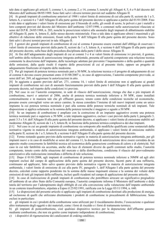 tale data si applicano gli articoli 3, comma 1, 6, comma 2, e 14, comma 3, nonché gli Allegati 4, 5, 6 e 9 del decreto del
Ministro dell’ambiente 08/05/1989. Sono fatti salvi i diversi termini previsti nel suddetto Allegato II.
[4] Ai grandi impianti di combustione anteriori al 1988 i valori limite di emissione di cui alla parte II, sezioni da 1 a 5,
lettera A, e sezioni 6 e 7 dell’Allegato II alla parte quinta del presente decreto si applicano a partire dal 01/01/2008. Fino
a tale data si applicano i valori limite di emissione per il biossido di zolfo, gli ossidi di azoto, le polveri e per i metalli e
loro composti previsti dal decreto del Ministro dell’ambiente 12/07/1990, o contenuti nelle autorizzazioni rilasciate ai
sensi del D.P.R. 24/05/1988, n. 203, nonché le prescrizioni relative alle anomalie degli impianti di abbattimento stabilite
all’Allegato II, parte A, lettera E, dello stesso decreto ministeriale. Fino a tale data si applicano altresì i massimali e gli
obiettivi di riduzione delle emissioni, fissati nella parte V dell’Allegato II alla parte quinta del presente decreto. Sono
fatti salvi i diversi termini previsti in tale Allegato II.
[5] I gestori dei grandi impianti di combustione di cui al comma 4 possono essere esentati dall’obbligo di osservare i
valori limite di emissione previsti dalla parte II, sezioni da 1 a 5, lettera A, e sezione 6 dell’Allegato II alla parte quinta
del presente decreto, sulla base della procedura disciplinata dalla parte I dello stesso Allegato II.
[6] Ai fini dell’adeguamento degli impianti di cui ai commi 3 e 4 ai valori limite di emissione ivi previsti, il gestore,
nell’ambito della richiesta di autorizzazione integrata ambientale, presenta all’autorità competente una relazione tecnica
contenente la descrizione dell’impianto, delle tecnologie adottate per prevenire l’inquinamento e della qualità e quantità
delle emissioni, dalla quale risulti il rispetto delle prescrizioni di cui al presente titolo, oppure un progetto di
adeguamento finalizzato al rispetto delle medesime.
[7] Per gli impianti di potenza termica nominale pari a 50 MW, la relazione tecnica o il progetto di adeguamento di cui
al comma 6 devono essere presentati entro il 01/08/2007 e, in caso di approvazione, l’autorità competente provvede, ai
sensi dell’art. 269, ad aggiornare le autorizzazioni in atto.
[8] In aggiunta a quanto previsto dall’art. 271, comma 14, i valori limite di emissione non si applicano ai grandi
impianti di combustione nei casi di anomalo funzionamento previsti dalla parte I dell’Allegato II alla parte quinta del
presente decreto, nel rispetto delle condizioni ivi previste.
[9] Nel caso in cui l’autorità competente, in sede di rilascio dell’autorizzazione, ritenga che due o più impianti di
combustione, nuovi o anteriori al 2006, anche di potenza termica nominale inferiore a 50 MW, siano installati
contestualmente e in maniera tale che gli effluenti gassosi, tenuto conto delle condizioni tecniche ed economiche,
possano essere convogliati verso un unico camino, la stessa considera l’insieme di tali nuovi impianti come un unico
impianto la cui potenza termica nominale è pari alla somma delle potenze termiche nominali di tali impianti. Tale
disposizione si applica solamente se la somma delle potenze termiche è maggiore o uguale a 50 MW.
[10] Se un impianto di combustione è ampliato con la costruzione di un impianto aggiuntivo avente una potenza
termica nominale pari o superiore a 50 MW, a tale impianto aggiuntivo, esclusi i casi previsti dalla parte I, paragrafo 3,
punti 3.3 e 3.4. dell’Allegato II alla parte quinta del presente decreto, si applicano i valori limite di emissione stabiliti nel
medesimo Allegato II, sezioni da 1 a 5, lettera B, in funzione della potenza termica complessiva dei due impianti.
[11] Nel caso in cui un grande impianto di combustione sia sottoposto alle modifiche qualificate come sostanziali dalla
normativa vigente in materia di autorizzazione integrata ambientale, si applicano i valori limite di emissione stabiliti
nella parte II, sezioni da 1 a 5, lettera B, e sezione 6 dell’Allegato II alla parte quinta del presente decreto.
[12] Fermo restando quanto previsto dalla normativa vigente in materia di autorizzazione integrata ambientale, per gli
impianti nuovi o in caso di modifiche ai sensi del comma 11, la domanda di autorizzazione deve essere corredata da un
apposito studio concernente la fattibilità tecnica ed economica della generazione combinata di calore e di elettricità. Nel
caso in cui tale fattibilità sia accertata, anche alla luce di elementi diversi da quelli contenuti nello studio, l’autorità
competente, tenuto conto della situazione del mercato e della distribuzione, condiziona il rilascio del provvedimento
autorizzativo alla realizzazione immediata o differita di tale soluzione.
[13] Dopo il 01/01/2008, agli impianti di combustione di potenza termica nominale inferiore a 50MW ed agli altri
impianti esclusi dal campo di applicazione della parte quinta del presente decreto, facenti parte di una raffineria,
continuano ad applicarsi, fatto salvo quanto previsto dalla normativa vigente in materia di autorizzazione integrata
ambientale, i valori limite di emissione di cui alla parte IV, paragrafo 1, dell’Allegato I alla parte quinta del presente
decreto, calcolati come rapporto ponderato tra la somma delle masse inquinanti emesse e la somma dei volumi delle
emissioni di tutti gli impianti della raffineria, inclusi quelli ricadenti nel campo di applicazione del presente articolo.
[14] In caso di realizzazione di grandi impianti di combustione che potrebbero arrecare un significativo pregiudizio
all’ambiente di un altro Stato della Comunità europea, l’autorità competente informa il Ministero dell’ambiente e della
tutela del territorio per l’adempimento degli obblighi di cui alla convenzione sulla valutazione dell’impatto ambientale
in un contesto transfrontaliero, stipulata a Espoo il 25/02/1991, ratificata con la Legge 03/11/1994, n. 640.
[15] Le disposizioni del presente articolo si applicano agli impianti di combustione destinati alla produzione di energia,
ad esclusione di quelli che utilizzano direttamente i prodotti di combustione in procedimenti di fabbricazione. Sono
esclusi in particolare:
a) gli impianti in cui i prodotti della combustione sono utilizzati per il riscaldamento diretto, l’essiccazione o qualsiasi
altro trattamento degli oggetti o dei materiali, come i forni di riscaldo o i forni di trattamento termico;
b) gli impianti di postcombustione, cioè qualsiasi dispositivo tecnico per la depurazione dell’effluente gassoso
mediante combustione, che non sia gestito come impianto indipendente di combustione;
c) i dispositivi di rigenerazione dei catalizzatori di craking catalitico;
                                                              150                       ((c) Datatronics Sistemi S.n.c. - Brescia
 