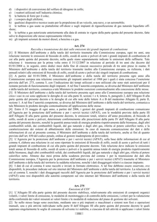 d) i dispositivi di conversione del solfuro di idrogeno in zolfo;
e) i reattori utilizzati nell’industria chimica;
f) le batterie di forni per il coke;
g) i cowpers degli altiforni;
h) qualsiasi dispositivo tecnico usato per la propulsione di un veicolo, una nave, o un aeromobile;
i) le turbine a gas usate su piattaforme off-shore e sugli impianti di rigassificazione di gas naturale liquefatto off-
shore;
l) le turbine a gas autorizzate anteriormente alla data di entrata in vigore della parte quinta del presente decreto, fatte
salve le disposizioni alle stesse espressamente riferite;
m) gli impianti azionati da motori diesel, a benzina o a gas.

                                                            Art. 274
                     Raccolta e trasmissione dei dati sulle emissioni dei grandi impianti di combustione
[1] Il Ministero dell’ambiente e della tutela del territorio trasmette alla Commissione europea, ogni tre anni, una
relazione inerente le emissioni di biossido di zolfo, ossidi di azoto e polveri di tutti i grandi impianti di combustione di
cui alla parte quinta del presente decreto, nella quale siano separatamente indicate le emissioni delle raffinerie. Tale
relazione è trasmessa per la prima volta entro il 31/12/2007 in relazione al periodo di tre anni che decorre dal
01/01/2004 e, in seguito, entro dodici mesi dalla fine di ciascun successivo periodo di tre anni preso in esame. Il
Ministero dell’ambiente e della tutela del territorio trasmette inoltre alla Commissione europea, su richiesta, i dati
annuali relativi alle emissioni di biossido di zolfo, ossidi di azoto e polveri dei singoli impianti di combustione.
[2] A partire dal 01/01/2008, il Ministero dell’ambiente e della tutela del territorio presenta ogni anno alla
Commissione europea una relazione concernente gli impianti anteriori al 1988 per i quali è stata concessa l’esenzione
prevista dall’art. 273, comma 5, con l’indicazione dei tempi utilizzati e non utilizzati che sono stati autorizzati per il
restante periodo di funzionamento degli impianti. A tal fine l’autorità competente, se diversa dal Ministero dell’ambiente
e della tutela del territorio, comunica a tale Ministero le predette esenzioni contestualmente alla concessione delle stesse.
[3] Il Ministero dell’ambiente e della tutela del territorio presenta ogni anno alla Commissione europea una relazione
circa i casi in cui sono applicate le deroghe di cui alla parte II, sezioni 1 e 4, lettera A, paragrafo 2, dell’Allegato II alla
parte quinta del presente decreto e le deroghe di cui alle note delle lettere A e B del medesimo Allegato II, parte II,
sezione 1. A tal fine l’autorità competente, se diversa dal Ministero dell’ambiente e della tutela del territorio, comunica a
tale Ministero le predette deroghe contestualmente all’applicazione delle stesse.
[4] Entro il 31 maggio di ogni anno, a partire dal 2006, i gestori dei grandi impianti di combustione comunicano
all’Agenzia per la protezione dell’ambiente e per i servizi tecnici (APAT), con le modalità previste dalla parte III
dell’Allegato II alla parte quinta del presente decreto, le emissioni totali, relative all’anno precedente, di biossido di
zolfo, ossidi di azoto e polveri, determinate conformemente alle prescrizioni della parte IV dell’Allegato II alla parte
quinta del presente decreto, nonché la quantità annua totale di energia prodotta rispettivamente dalle biomasse, dagli altri
combustibili solidi, dai combustibili liquidi, dal gas naturale e dagli altri gas, riferita al potere calorifico netto, e la
caratterizzazione dei sistemi di abbattimento delle emissioni. In caso di mancata comunicazione dei dati e delle
informazioni di cui al presente comma, il Ministero dell’ambiente e della tutela del territorio, anche ai fini di quanto
previsto dall’art. 650 del codice penale, ordina al gestore inadempiente di provvedere.
[5] L’Agenzia per la protezione dell’ambiente e per i servizi tecnici (APAT), sulla base delle informazioni di cui al
comma 4, elabora una relazione in cui sono riportate le emissioni di biossido di zolfo, ossidi di azoto e polveri di tutti i
grandi impianti di combustione di cui alla parte quinta del presente decreto. Tale relazione deve indicare le emissioni
totali annue di biossido di zolfo, ossidi di azoto e polveri e la quantità annua totale di energia prodotta rispettivamente
dalle biomasse, dagli altri combustibili solidi, dai combustibili liquidi, dal gas naturale e dagli altri gas, riferita al potere
calorifico netto. Almeno due mesi prima della scadenza prevista dal comma 1 per la trasmissione dei dati alla
Commissione europea, l’Agenzia per la protezione dell’ambiente e per i servizi tecnici (APAT) trasmette al Ministero
dell’ambiente e della tutela del territorio la suddetta relazione, nonché i dati disaggregati relativi a ciascun impianto.
[6] I dati di cui al comma 4 sono raccolti e inviati in formato elettronico. A tal fine debbono essere osservate, ove
disponibili, le procedure indicate sul sito internet del Ministero dell’ambiente e della tutela del territorio. La relazione di
cui al comma 5, nonché i dati disaggregati raccolti dall’Agenzia per la protezione dell’ambiente e per i servizi tecnici
(APAT) sono resi disponibili alle autorità competenti sul sito internet del Ministero dell’ambiente e della tutela del
territorio.

                                                           Art. 275
                                                       Emissioni di COV
[1] L’Allegato III alla parte quinta del presente decreto stabilisce, relativamente alle emissioni di composti organici
volatili, i valori limite di emissione, le modalità di monitoraggio e di controllo delle emissioni, i criteri per la valutazione
della conformità dei valori misurati ai valori limite e le modalità di redazione del piano di gestione dei solventi.
[2] Se nello stesso luogo sono esercitate, mediante uno o più impianti o macchinari e sistemi non fissi o operazioni
manuali, una o più attività individuate nella parte II dell’Allegato III alla parte quinta del presente decreto le quali
superano singolarmente le soglie di consumo di solvente ivi stabilite, a ciascuna di tali attività si applicano i valori limite
                                                              151                       ((c) Datatronics Sistemi S.n.c. - Brescia
 