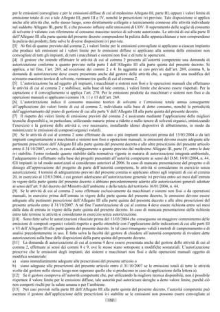 per le emissioni convogliate e per le emissioni diffuse di cui al medesimo Allegato III, parte III, oppure i valori limite di
emissione totale di cui a tale Allegato III, parti III e IV, nonché le prescrizioni ivi previste. Tale disposizione si applica
anche alle attività che, nello stesso luogo, sono direttamente collegate e tecnicamente connesse alle attività individuate
nel suddetto Allegato III, parte II, e che possono influire sulle emissioni di COV. Il superamento delle soglie di consumo
di solvente è valutato con riferimento al consumo massimo teorico di solvente autorizzato. Le attività di cui alla parte II
dell’Allegato III alla parte quinta del presente decreto comprendono la pulizia delle apparecchiature e non comprendono
la pulizia dei prodotti, fatte salve le diverse disposizioni ivi previste.
[3] Ai fini di quanto previsto dal comma 2, i valori limite per le emissioni convogliate si applicano a ciascun impianto
che produce tali emissioni ed i valori limite per le emissioni diffuse si applicano alla somma delle emissioni non
convogliate di tutti gli impianti, di tutti i macchinari e sistemi non fissi e di tutte le operazioni.
[4] Il gestore che intende effettuare le attività di cui al comma 2 presenta all’autorità competente una domanda di
autorizzazione conforme a quanto previsto nella parte I dell’Allegato III alla parte quinta del presente decreto. Si
applica, a tal fine, l’art. 269, ad eccezione dei commi 2 e 4. In aggiunta ai casi previsti dall’art. 269, comma 8, la
domanda di autorizzazione deve essere presentata anche dal gestore delle attività che, a seguito di una modifica del
consumo massimo teorico di solvente, rientrano tra quelle di cui al comma 2.
[5] L’autorizzazione ha ad oggetto gli impianti, i macchinari e sistemi non fissi e le operazioni manuali che effettuano
le attività di cui al comma 2 e stabilisce, sulla base di tale comma, i valori limite che devono essere rispettati. Per la
captazione e il convogliamento si applica l’art. 270. Per le emissioni prodotte da macchinari e sistemi non fissi o da
operazioni manuali si applicano i commi 10, 11 e 13 dell’art. 269.
[6] L’autorizzazione indica il consumo massimo teorico di solvente e l’emissione totale annua conseguente
all’applicazione dei valori limite di cui al comma 2, individuata sulla base di detto consumo, nonché la periodicità
dell’aggiornamento del piano di gestione di cui alla parte V dell’Allegato III alla parte quinta del presente decreto.
[7] Il rispetto dei valori limite di emissione previsti dal comma 2 è assicurato mediante l’applicazione delle migliori
tecniche disponibili e, in particolare, utilizzando materie prime a ridotto o nullo tenore di solventi organici, ottimizzando
l’esercizio e la gestione delle attività e, ove necessario, installando idonei dispositivi di abbattimento, in modo da
minimizzare le emissioni di composti organici volatili.
[8] Se le attività di cui al comma 2 sono effettuate da uno o più impianti autorizzati prima del 13/03/2004 o da tali
impianti congiuntamente a macchinari e sistemi non fissi o operazioni manuali, le emissioni devono essere adeguate alle
pertinenti prescrizioni dell’Allegato III alla parte quinta del presente decreto e alle altre prescrizioni del presente articolo
entro il 31/10/2007, ovvero, in caso di adeguamento a quanto previsto dal medesimo Allegato III, parte IV, entro le date
ivi stabilite. Fermo restando quanto stabilito dalla normativa vigente in materia di autorizzazione integrata ambientale,
l’adeguamento è effettuato sulla base dei progetti presentati all’autorità competente ai sensi del D.M. 14/01/2004, n. 44.
Gli impianti in tal modo autorizzati si considerano anteriori al 2006. In caso di mancata presentazione del progetto o di
diniego all’approvazione del progetto da parte dell’autorità competente, le attività si considerano in esercizio senza
autorizzazione. I termini di adeguamento previsti dal presente comma si applicano altresì agli impianti di cui al comma
20, in esercizio al 12/03/2004, i cui gestori aderiscano all’autorizzazione generale ivi prevista entro sei mesi dall’entrata
in vigore della parte quinta del presente decreto o abbiano precedentemente aderito alle autorizzazioni generali adottate
ai sensi dell’art. 9 del decreto del Ministro dell’ambiente e della tutela del territorio 16/01/2004, n. 44.
[9] Se le attività di cui al comma 2 sono effettuate esclusivamente da macchinari e sistemi non fissi o da operazioni
manuali, in esercizio prima dell’entrata in vigore della parte quinta del presente decreto, le emissioni devono essere
adeguate alle pertinenti prescrizioni dell’Allegato III alla parte quinta del presente decreto e alle altre prescrizioni del
presente articolo entro il 31/10/2007. A tal fine l’autorizzazione di cui al comma 4 deve essere richiesta entro sei mesi
dalla data di entrata in vigore della parte quinta del presente decreto. In caso di mancata presentazione della richiesta
entro tale termine le attività si considerano in esercizio senza autorizzazione.
[10] Sono fatte salve le autorizzazioni rilasciate prima del 13/03/2004 che conseguono un maggiore contenimento delle
emissioni di composti organici volatili rispetto a quello ottenibile con l’applicazione delle indicazioni di cui alle parti III
e VI dell’Allegato III alla parte quinta del presente decreto. In tal caso rimangono validi i metodi di campionamento e di
analisi precedentemente in uso. È fatta salva la facoltà del gestore di chiedere all’autorità competente di rivedere dette
autorizzazioni sulla base delle disposizioni della parte quinta del presente decreto.
[11] La domanda di autorizzazione di cui al comma 4 deve essere presentata anche dal gestore delle attività di cui al
comma 2, effettuate ai sensi dei commi 8 e 9, ove le stesse siano sottoposte a modifiche sostanziali. L’autorizzazione
prescrive che le emissioni degli impianti, dei sistemi e macchinari non fissi e delle operazioni manuali oggetto di
modifica sostanziale:
a) siano immediatamente adeguate alle prescrizioni del presente articolo o
b) siano adeguate alle prescrizioni del presente articolo entro il 31/10/2007 se le emissioni totali di tutte le attività
svolte dal gestore nello stesso luogo non superano quelle che si producono in caso di applicazione della lettera a).
[12] Se il gestore comprova all’autorità competente che, pur utilizzando la migliore tecnica disponibile, non è possibile
rispettare il valore limite per le emissioni diffuse, tale autorità può autorizzare deroghe a detto valore limite, purché ciò
non comporti rischi per la salute umana o per l’ambiente.
[13] Nei casi previsti nella parte III dell’Allegato III alla parte quinta del presente decreto, l’autorità competente può
esentare il gestore dall’applicazione delle prescrizioni ivi stabilite se le emissioni non possono essere convogliate ai
                                                             152                       ((c) Datatronics Sistemi S.n.c. - Brescia
 