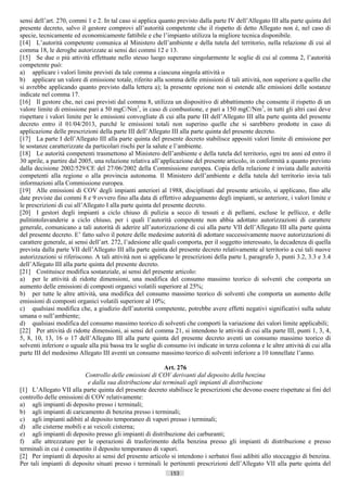sensi dell’art. 270, commi 1 e 2. In tal caso si applica quanto previsto dalla parte IV dell’Allegato III alla parte quinta del
presente decreto, salvo il gestore comprovi all’autorità competente che il rispetto di detto Allegato non è, nel caso di
specie, tecnicamente ed economicamente fattibile e che l’impianto utilizza la migliore tecnica disponibile.
[14] L’autorità competente comunica al Ministero dell’ambiente e della tutela del territorio, nella relazione di cui al
comma 18, le deroghe autorizzate ai sensi dei commi 12 e 13.
[15] Se due o più attività effettuate nello stesso luogo superano singolarmente le soglie di cui al comma 2, l’autorità
competente può:
a) applicare i valori limite previsti da tale comma a ciascuna singola attività o
b) applicare un valore di emissione totale, riferito alla somma delle emissioni di tali attività, non superiore a quello che
si avrebbe applicando quanto previsto dalla lettera a); la presente opzione non si estende alle emissioni delle sostanze
indicate nel comma 17.
[16] Il gestore che, nei casi previsti dal comma 8, utilizza un dispositivo di abbattimento che consente il rispetto di un
valore limite di emissione pari a 50 mgC/Nm3, in caso di combustione, e pari a 150 mgC/Nm3, in tutti gli altri casi deve
rispettare i valori limite per le emissioni convogliate di cui alla parte III dell’Allegato III alla parte quinta del presente
decreto entro il 01/04/2013, purché le emissioni totali non superino quelle che si sarebbero prodotte in caso di
applicazione delle prescrizioni della parte III dell’Allegato III alla parte quinta del presente decreto.
[17] La parte I dell’Allegato III alla parte quinta del presente decreto stabilisce appositi valori limite di emissione per
le sostanze caratterizzate da particolari rischi per la salute e l’ambiente.
[18] Le autorità competenti trasmettono al Ministero dell’ambiente e della tutela del territorio, ogni tre anni ed entro il
30 aprile, a partire dal 2005, una relazione relativa all’applicazione del presente articolo, in conformità a quanto previsto
dalla decisione 2002/529/CE del 27/06/2002 della Commissione europea. Copia della relazione è inviata dalle autorità
competenti alla regione o alla provincia autonoma. Il Ministero dell’ambiente e della tutela del territorio invia tali
informazioni alla Commissione europea.
[19] Alle emissioni di COV degli impianti anteriori al 1988, disciplinati dal presente articolo, si applicano, fino alle
date previste dai commi 8 e 9 ovvero fino alla data di effettivo adeguamento degli impianti, se anteriore, i valori limite e
le prescrizioni di cui all’Allegato I alla parte quinta del presente decreto.
[20] I gestori degli impianti a ciclo chiuso di pulizia a secco di tessuti e di pellami, escluse le pellicce, e delle
pulitintolavanderie a ciclo chiuso, per i quali l’autorità competente non abbia adottato autorizzazioni di carattere
generale, comunicano a tali autorità di aderire all’autorizzazione di cui alla parte VII dell’Allegato III alla parte quinta
del presente decreto. E’ fatto salvo il potere delle medesime autorità di adottare successivamente nuove autorizzazioni di
carattere generale, ai sensi dell’art. 272, l’adesione alle quali comporta, per il soggetto interessato, la decadenza di quella
prevista dalla parte VII dell’Allegato III alla parte quinta del presente decreto relativamente al territorio a cui tali nuove
autorizzazioni si riferiscono. A tali attività non si applicano le prescrizioni della parte I, paragrafo 3, punti 3.2, 3.3 e 3.4
dell’Allegato III alla parte quinta del presente decreto.
[21] Costituisce modifica sostanziale, ai sensi del presente articolo:
a) per le attività di ridotte dimensioni, una modifica del consumo massimo teorico di solventi che comporta un
aumento delle emissioni di composti organici volatili superiore al 25%;
b) per tutte le altre attività, una modifica del consumo massimo teorico di solventi che comporta un aumento delle
emissioni di composti organici volatili superiore al 10%;
c) qualsiasi modifica che, a giudizio dell’autorità competente, potrebbe avere effetti negativi significativi sulla salute
umana o sull’ambiente;
d) qualsiasi modifica del consumo massimo teorico di solventi che comporti la variazione dei valori limite applicabili;
[22] Per attività di ridotte dimensioni, ai sensi del comma 21, si intendono le attività di cui alla parte III, punti 1, 3, 4,
5, 8, 10, 13, 16 o 17 dell’Allegato III alla parte quinta del presente decreto aventi un consumo massimo teorico di
solventi inferiore o uguale alla più bassa tra le soglie di consumo ivi indicate in terza colonna e le altre attività di cui alla
parte III del medesimo Allegato III aventi un consumo massimo teorico di solventi inferiore a 10 tonnellate l’anno.

                                                           Art. 276
                          Controllo delle emissioni di COV derivanti dal deposito della benzina
                            e dalla sua distribuzione dai terminali agli impianti di distribuzione
[1] L’Allegato VII alla parte quinta del presente decreto stabilisce le prescrizioni che devono essere rispettate ai fini del
controllo delle emissioni di COV relativamente:
a) agli impianti di deposito presso i terminali;
b) agli impianti di caricamento di benzina presso i terminali;
c) agli impianti adibiti al deposito temporaneo di vapori presso i terminali;
d) alle cisterne mobili e ai veicoli cisterna;
e) agli impianti di deposito presso gli impianti di distribuzione dei carburanti;
f) alle attrezzature per le operazioni di trasferimento della benzina presso gli impianti di distribuzione e presso
terminali in cui è consentito il deposito temporaneo di vapori.
[2] Per impianti di deposito ai sensi del presente articolo si intendono i serbatoi fissi adibiti allo stoccaggio di benzina.
Per tali impianti di deposito situati presso i terminali le pertinenti prescrizioni dell’Allegato VII alla parte quinta del
                                                              153                       ((c) Datatronics Sistemi S.n.c. - Brescia
 