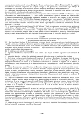 presente decreto costituiscono le misure che i gestori devono adottare ai sensi dell’art. 269, comma 16. Con apposito
provvedimento l’autorità competente può disporre deroghe a tali prescrizioni, relativamente agli obblighi di
rivestimento, ove necessario ai fini della tutela di aree di particolare pregio sotto il profilo paesaggistico.
[3] Per impianti di distribuzione, ai sensi del presente articolo, si intendono gli impianti in cui la benzina viene erogata
ai serbatoi di tutti i veicoli a motore da impianti di deposito.
[4] Nei terminali all’interno dei quali e movimentata una quantità di benzina inferiore a 10.000 tonnellate/anno e la cui
costruzione è stata autorizzata prima del 03/12/1997, ai sensi della normativa vigente al momento dell’autorizzazione,
gli impianti di caricamento si adeguano alle disposizioni della parte II, paragrafo 2, dell’Allegato VII alla parte quinta
del presente decreto entro il 17/05/2010. Fino alla data di adeguamento deve essere garantita l’agibilità delle operazioni
di caricamento anche per i veicoli-cisterna con caricamento dall’alto. Per quantità movimentata si intende la quantità
totale annua massima di benzina caricata in cisterne mobili dagli impianti di deposito del terminale nei tre anni
precedenti il 17/05/2000.
[5] Le prescrizioni di cui alla parte II, punto 3.2, dell’Allegato VII alla parte quinta del presente decreto si applicano ai
veicoli cisterna collaudati dopo il 17/11/2000 e si estendono agli altri veicoli cisterna a partire dal 17/05/2010. Tali
prescrizioni non si applicano ai veicoli cisterna a scomparti tarati, collaudati dopo il 01/01/1990 e attrezzati con un
dispositivo che garantisca la completa tenuta di vapori durante la fase di caricamento. A tali veicoli cisterna a scomparti
tarati deve essere consentita l’agibilità delle operazioni di caricamento presso gli impianti di deposito dei terminali.

                                                           Art. 277
                      Recupero di COV prodotti durante le operazioni di rifornimento degli autoveicoli
                                       presso gli impianti di distribuzione carburanti
[1] I distributori degli impianti di distribuzione dei carburanti devono essere attrezzati con sistemi di recupero dei
vapori di benzina che si producono durante le operazioni di rifornimento degli autoveicoli. Gli impianti di distribuzione
e i sistemi di recupero dei vapori devono essere conformi alle pertinenti prescrizioni dell’Allegato VIII alla parte quinta
del presente decreto, relative ai requisiti di efficienza, a i requisiti costruttivi, ai requisiti di installazione, ai controlli
periodici ed agli obblighi di documentazione.
[2] Ai fini del presente articolo si intende per:
a) impianti di distribuzione: ogni impianto in cui la benzina viene erogata ai serbatoi degli autoveicoli da impianti di
deposito;
b) impianti di deposito: i serbatoi fissi adibiti allo stoccaggio di benzina presso gli impianti di distribuzione;
c) distributore: ogni apparecchio finalizzato all’erogazione di benzina; il distributore deve essere dotato di idonea
pompa di erogazione in grado di aspirare dagli impianti di deposito o, in alternativa, essere collegato a un sistema di
pompaggio centralizzato; se inserito in un impianto di distribuzione di carburanti in rapporto con il pubblico, il
distributore deve essere inoltre dotato di un idoneo dispositivo per l’indicazione ed il calcolo delle quantità di benzina
erogate;
d) sistema di recupero dei vapori: l’insieme dei dispositivi atti a prevenire l’emissione in atmosfera di COV durante i
rifornimenti di benzina di autoveicoli. Tale insieme di dispositivi comprende pistole di erogazione predisposte per il
recupero dei vapori, tubazioni flessibili coassiali o gemellate, ripartitori per la separazione della linea dei vapori dalla
linea di erogazione del carburante, collegamenti interni ai distributori, linee interrate per il passaggio dei vapori verso i
serbatoi, e tutte le apparecchiature e i dispositivi atti a garantire il funzionamento degli impianti in condizioni di
sicurezza ed efficienza.
[3] I dispositivi componenti i sistemi di recupero dei vapori devono essere omologati dal Ministero dell’interno, a cui il
costruttore presenta apposita istanza corredata della documentazione necessaria ad identificare i dispositivi e dalla
certificazione di cui al paragrafo 2, punto 2.3, dell’Allegato VIII alla parte quinta del presente decreto. Ai fini del
rilascio dell’omologazione, il Ministero dell’interno verifica la rispondenza dei dispositivi ai requisiti di efficienza di cui
al comma 1 ed ai requisiti di sicurezza antincendio di cui al D.M. 31/07/1934. In caso di mancata pronuncia
l’omologazione si intende negata.
[4] I dispositivi componenti i sistemi di recupero dei vapori che sono stati omologati delle competenti autorità di altri
Paesi appartenenti all’Unione europea possono essere utilizzati per attrezzare i distributori degli impianti di
distribuzione, previo riconoscimento da parte del Ministero dell’interno, a cui il costruttore presenta apposita istanza,
corredata dalla documentazione necessaria ad identificare i dispositivi, dalle certificazioni di prova rilasciate dalle
competenti autorità estere e da una traduzione giurata in lingua italiana di tali documenti e certificazioni. Ai fini del
riconoscimento, il Ministero dell’interno verifica i documenti e le certificazioni trasmessi e la rispondenza dei dispositivi
ai requisiti di sicurezza antincendio di cui al D.M. 31/07/1934. In caso di mancata pronuncia il riconoscimento si intende
negato.
[5] Durante le operazioni di rifornimento degli autoveicoli i gestori degli impianti di distribuzione devono mantenere in
funzione i sistemi di recupero dei vapori di cui al comma 1.




                                                              154                       ((c) Datatronics Sistemi S.n.c. - Brescia
 